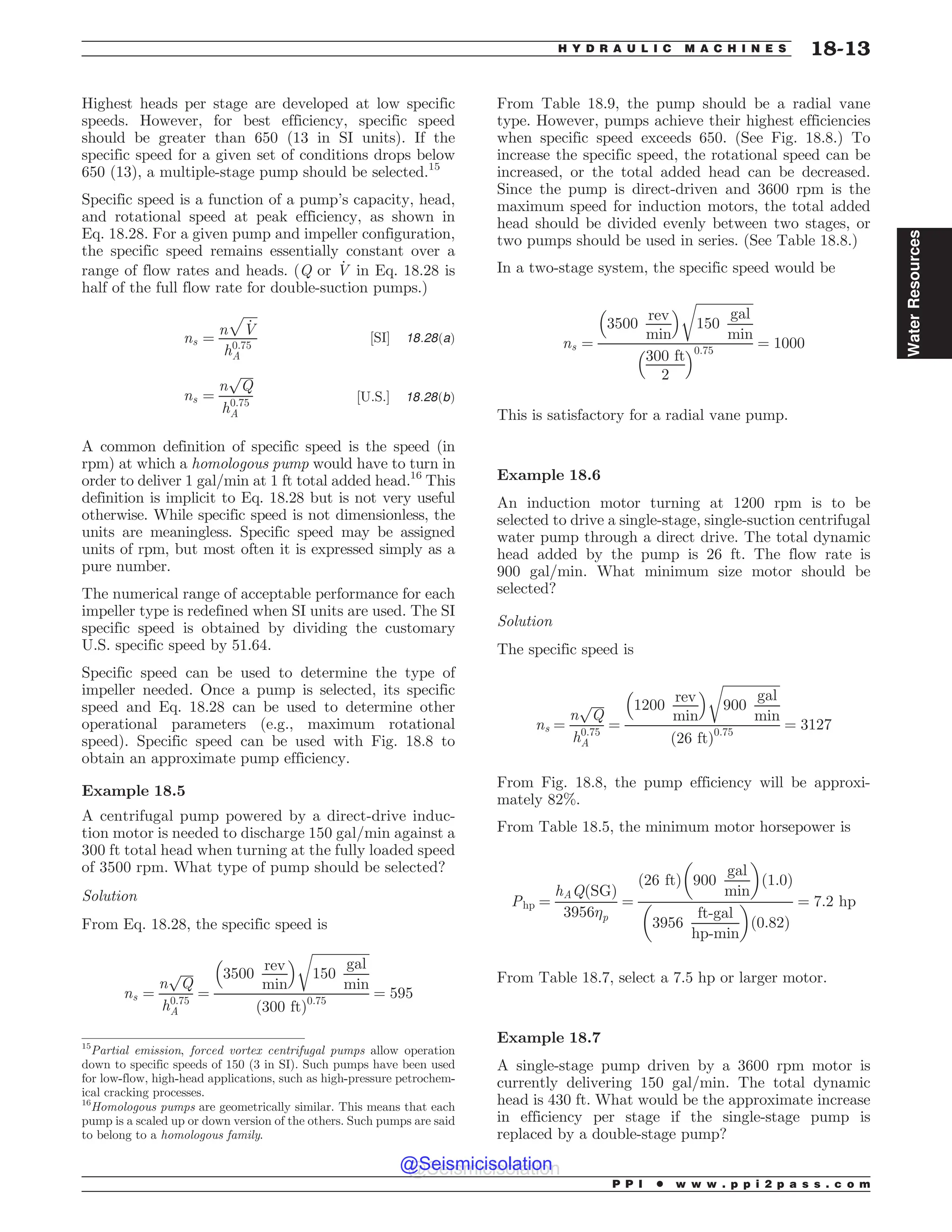 Highest heads per stage are developed at low specific
speeds. However, for best efficiency, specific speed
should be greater than 650 (13 in SI units). If the
specific speed for a given set of conditions drops below
650 (13), a multiple-stage pump should be selected.15
Specific speed is a function of a pump’s capacity, head,
and rotational speed at peak efficiency, as shown in
Eq. 18.28. For a given pump and impeller configuration,
the specific speed remains essentially constant over a
range of flow rates and heads. (Q or _
V in Eq. 18.28 is
half of the full flow rate for double-suction pumps.)
ns ¼
n
ﬃﬃﬃﬃﬃ
_
V
p
h0:75
A
½SI' 18:28ðaÞ
ns ¼
n
ﬃﬃﬃﬃ
Q
p
h0:75
A
½U:S:' 18:28ðbÞ
A common definition of specific speed is the speed (in
rpm) at which a homologous pump would have to turn in
order to deliver 1 gal/min at 1 ft total added head.16
This
definition is implicit to Eq. 18.28 but is not very useful
otherwise. While specific speed is not dimensionless, the
units are meaningless. Specific speed may be assigned
units of rpm, but most often it is expressed simply as a
pure number.
The numerical range of acceptable performance for each
impeller type is redefined when SI units are used. The SI
specific speed is obtained by dividing the customary
U.S. specific speed by 51.64.
Specific speed can be used to determine the type of
impeller needed. Once a pump is selected, its specific
speed and Eq. 18.28 can be used to determine other
operational parameters (e.g., maximum rotational
speed). Specific speed can be used with Fig. 18.8 to
obtain an approximate pump efficiency.
Example 18.5
A centrifugal pump powered by a direct-drive induc-
tion motor is needed to discharge 150 gal/min against a
300 ft total head when turning at the fully loaded speed
of 3500 rpm. What type of pump should be selected?
Solution
From Eq. 18.28, the specific speed is
ns ¼
n
ﬃﬃﬃﬃ
Q
p
h0:75
A
¼
3500
rev
min
# $ ﬃﬃﬃﬃﬃﬃﬃﬃﬃﬃﬃﬃﬃﬃﬃﬃﬃﬃ
150
gal
min
r
ð300 ftÞ0:75
¼ 595
From Table 18.9, the pump should be a radial vane
type. However, pumps achieve their highest efficiencies
when specific speed exceeds 650. (See Fig. 18.8.) To
increase the specific speed, the rotational speed can be
increased, or the total added head can be decreased.
Since the pump is direct-driven and 3600 rpm is the
maximum speed for induction motors, the total added
head should be divided evenly between two stages, or
two pumps should be used in series. (See Table 18.8.)
In a two-stage system, the specific speed would be
ns ¼
3500
rev
min
# $ ﬃﬃﬃﬃﬃﬃﬃﬃﬃﬃﬃﬃﬃﬃﬃﬃﬃﬃ
150
gal
min
r
300 ft
2
# $0:75
¼ 1000
This is satisfactory for a radial vane pump.
Example 18.6
An induction motor turning at 1200 rpm is to be
selected to drive a single-stage, single-suction centrifugal
water pump through a direct drive. The total dynamic
head added by the pump is 26 ft. The flow rate is
900 gal/min. What minimum size motor should be
selected?
Solution
The specific speed is
ns ¼
n
ﬃﬃﬃﬃ
Q
p
h0:75
A
¼
1200
rev
min
# $ ﬃﬃﬃﬃﬃﬃﬃﬃﬃﬃﬃﬃﬃﬃﬃﬃﬃﬃ
900
gal
min
r
ð26 ftÞ0:75
¼ 3127
From Fig. 18.8, the pump efficiency will be approxi-
mately 82%.
From Table 18.5, the minimum motor horsepower is
Php ¼
hAQðSGÞ
3956p
¼
ð26 ftÞ 900
gal
min
! 
ð1:0Þ
3956
ft-gal
hp-min
! 
ð0:82Þ
¼ 7:2 hp
From Table 18.7, select a 7.5 hp or larger motor.
Example 18.7
A single-stage pump driven by a 3600 rpm motor is
currently delivering 150 gal/min. The total dynamic
head is 430 ft. What would be the approximate increase
in efficiency per stage if the single-stage pump is
replaced by a double-stage pump?
15
Partial emission, forced vortex centrifugal pumps allow operation
down to specific speeds of 150 (3 in SI). Such pumps have been used
for low-flow, high-head applications, such as high-pressure petrochem-
ical cracking processes.
16
Homologous pumps are geometrically similar. This means that each
pump is a scaled up or down version of the others. Such pumps are said
to belong to a homologous family.
P P I * w w w . p p i 2 p a s s . c o m
H Y D R A U L I C M A C H I N E S 18-13
Water
Resources
@Seismicisolation
@Seismicisolation
 