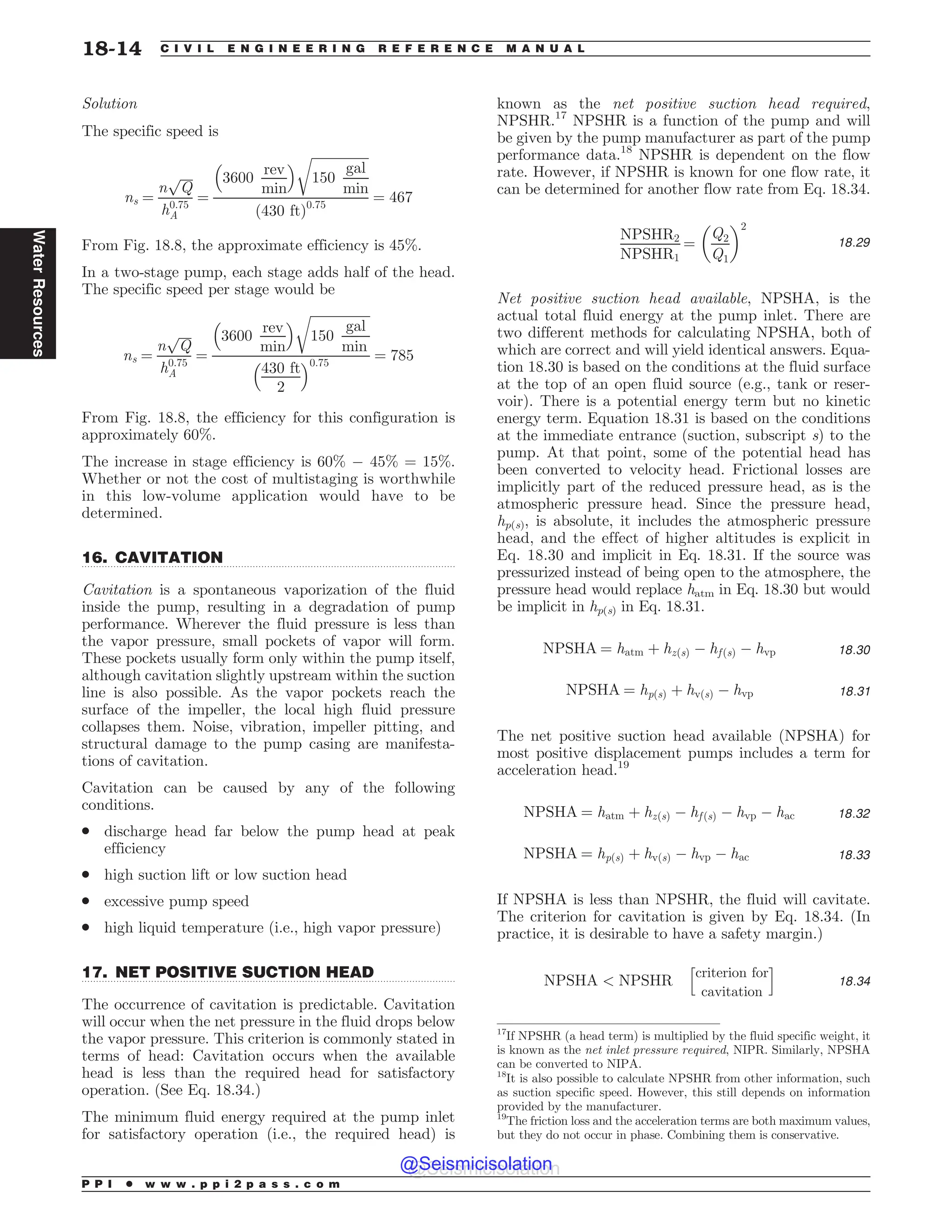 .................................................................................................................................
.................................................................................................................................
Solution
The specific speed is
ns ¼
n
ﬃﬃﬃﬃ
Q
p
h0:75
A
¼
3600
rev
min
# $ ﬃﬃﬃﬃﬃﬃﬃﬃﬃﬃﬃﬃﬃﬃﬃﬃﬃﬃ
150
gal
min
r
ð430 ftÞ0:75
¼ 467
From Fig. 18.8, the approximate efficiency is 45%.
In a two-stage pump, each stage adds half of the head.
The specific speed per stage would be
ns ¼
n
ﬃﬃﬃﬃ
Q
p
h0:75
A
¼
3600
rev
min
# $ ﬃﬃﬃﬃﬃﬃﬃﬃﬃﬃﬃﬃﬃﬃﬃﬃﬃﬃﬃ
150
gal
min
r
430 ft
2
# $0:75
¼ 785
From Fig. 18.8, the efficiency for this configuration is
approximately 60%.
The increase in stage efficiency is 60% % 45% = 15%.
Whether or not the cost of multistaging is worthwhile
in this low-volume application would have to be
determined.
16. CAVITATION
Cavitation is a spontaneous vaporization of the fluid
inside the pump, resulting in a degradation of pump
performance. Wherever the fluid pressure is less than
the vapor pressure, small pockets of vapor will form.
These pockets usually form only within the pump itself,
although cavitation slightly upstream within the suction
line is also possible. As the vapor pockets reach the
surface of the impeller, the local high fluid pressure
collapses them. Noise, vibration, impeller pitting, and
structural damage to the pump casing are manifesta-
tions of cavitation.
Cavitation can be caused by any of the following
conditions.
. discharge head far below the pump head at peak
efficiency
. high suction lift or low suction head
. excessive pump speed
. high liquid temperature (i.e., high vapor pressure)
17. NET POSITIVE SUCTION HEAD
The occurrence of cavitation is predictable. Cavitation
will occur when the net pressure in the fluid drops below
the vapor pressure. This criterion is commonly stated in
terms of head: Cavitation occurs when the available
head is less than the required head for satisfactory
operation. (See Eq. 18.34.)
The minimum fluid energy required at the pump inlet
for satisfactory operation (i.e., the required head) is
known as the net positive suction head required,
NPSHR.17
NPSHR is a function of the pump and will
be given by the pump manufacturer as part of the pump
performance data.18
NPSHR is dependent on the flow
rate. However, if NPSHR is known for one flow rate, it
can be determined for another flow rate from Eq. 18.34.
NPSHR2
NPSHR1
¼
Q2
Q1
! 2
18:29
Net positive suction head available, NPSHA, is the
actual total fluid energy at the pump inlet. There are
two different methods for calculating NPSHA, both of
which are correct and will yield identical answers. Equa-
tion 18.30 is based on the conditions at the fluid surface
at the top of an open fluid source (e.g., tank or reser-
voir). There is a potential energy term but no kinetic
energy term. Equation 18.31 is based on the conditions
at the immediate entrance (suction, subscript s) to the
pump. At that point, some of the potential head has
been converted to velocity head. Frictional losses are
implicitly part of the reduced pressure head, as is the
atmospheric pressure head. Since the pressure head,
hp(s), is absolute, it includes the atmospheric pressure
head, and the effect of higher altitudes is explicit in
Eq. 18.30 and implicit in Eq. 18.31. If the source was
pressurized instead of being open to the atmosphere, the
pressure head would replace hatm in Eq. 18.30 but would
be implicit in hp(s) in Eq. 18.31.
NPSHA ¼ hatm þ hzðsÞ % hf ðsÞ % hvp 18:30
NPSHA ¼ hpðsÞ þ hvðsÞ % hvp 18:31
The net positive suction head available (NPSHA) for
most positive displacement pumps includes a term for
acceleration head.19
NPSHA ¼ hatm þ hzðsÞ % hf ðsÞ % hvp % hac 18:32
NPSHA ¼ hpðsÞ þ hvðsÞ % hvp % hac 18:33
If NPSHA is less than NPSHR, the fluid will cavitate.
The criterion for cavitation is given by Eq. 18.34. (In
practice, it is desirable to have a safety margin.)
NPSHA  NPSHR
criterion for
cavitation
h i
18:34
17
If NPSHR (a head term) is multiplied by the fluid specific weight, it
is known as the net inlet pressure required, NIPR. Similarly, NPSHA
can be converted to NIPA.
18
It is also possible to calculate NPSHR from other information, such
as suction specific speed. However, this still depends on information
provided by the manufacturer.
19
The friction loss and the acceleration terms are both maximum values,
but they do not occur in phase. Combining them is conservative.
P P I * w w w . p p i 2 p a s s . c o m
18-14 C I V I L E N G I N E E R I N G R E F E R E N C E M A N U A L
Water
Resources
@Seismicisolation
@Seismicisolation
 
