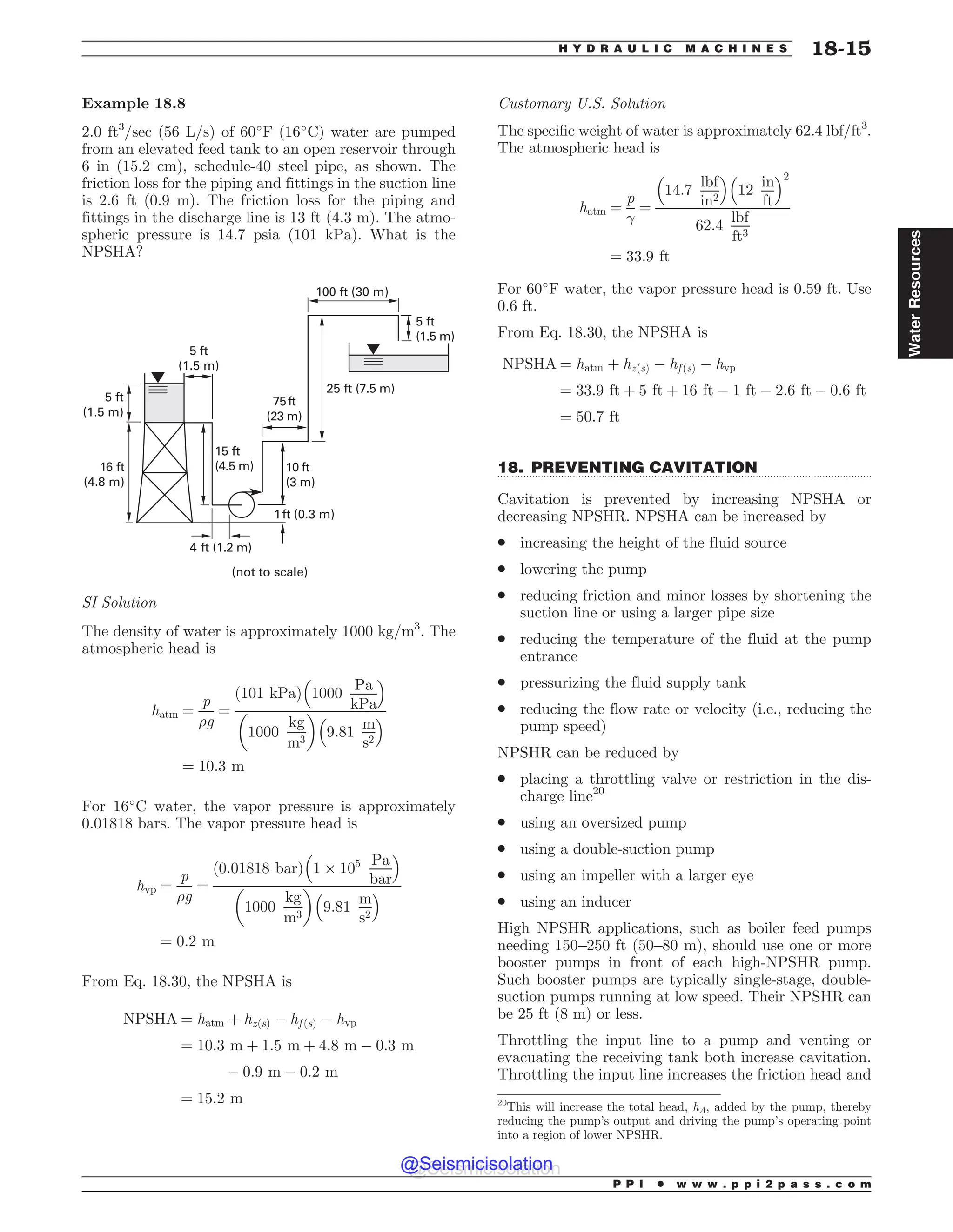 .................................................................................................................................
Example 18.8
2.0 ft3
/sec (56 L/s) of 60
F (16
C) water are pumped
from an elevated feed tank to an open reservoir through
6 in (15.2 cm), schedule-40 steel pipe, as shown. The
friction loss for the piping and fittings in the suction line
is 2.6 ft (0.9 m). The friction loss for the piping and
fittings in the discharge line is 13 ft (4.3 m). The atmo-
spheric pressure is 14.7 psia (101 kPa). What is the
NPSHA?
GU
N
GU
N
GU
N
GU
N GU
N
GU
N
GU
N
GU N
GU N
GU N
GU N
OPUUPTDBMF
SI Solution
The density of water is approximately 1000 kg/m3
. The
atmospheric head is
hatm ¼
p
%g
¼
ð101 kPaÞ 1000
Pa
kPa
# $
1000
kg
m3
! 
9:81
m
s2
# $
¼ 10:3 m
For 16
C water, the vapor pressure is approximately
0.01818 bars. The vapor pressure head is
hvp ¼
p
%g
¼
ð0:01818 barÞ 1 $ 105 Pa
bar
# $
1000
kg
m3
! 
9:81
m
s2
# $
¼ 0:2 m
From Eq. 18.30, the NPSHA is
NPSHA ¼ hatm þ hzðsÞ % hf ðsÞ % hvp
¼ 10:3 m þ 1:5 m þ 4:8 m % 0:3 m
% 0:9 m % 0:2 m
¼ 15:2 m
Customary U.S. Solution
The specific weight of water is approximately 62.4 lbf/ft3
.
The atmospheric head is
hatm ¼
p
!
¼
14:7
lbf
in2
# $
12
in
ft
# $2
62:4
lbf
ft3
¼ 33:9 ft
For 60
F water, the vapor pressure head is 0.59 ft. Use
0.6 ft.
From Eq. 18.30, the NPSHA is
NPSHA ¼ hatm þ hzðsÞ % hf ðsÞ % hvp
¼ 33:9 ft þ 5 ft þ 16 ft % 1 ft % 2:6 ft % 0:6 ft
¼ 50:7 ft
18. PREVENTING CAVITATION
Cavitation is prevented by increasing NPSHA or
decreasing NPSHR. NPSHA can be increased by
. increasing the height of the fluid source
. lowering the pump
. reducing friction and minor losses by shortening the
suction line or using a larger pipe size
. reducing the temperature of the fluid at the pump
entrance
. pressurizing the fluid supply tank
. reducing the flow rate or velocity (i.e., reducing the
pump speed)
NPSHR can be reduced by
. placing a throttling valve or restriction in the dis-
charge line20
. using an oversized pump
. using a double-suction pump
. using an impeller with a larger eye
. using an inducer
High NPSHR applications, such as boiler feed pumps
needing 150–250 ft (50–80 m), should use one or more
booster pumps in front of each high-NPSHR pump.
Such booster pumps are typically single-stage, double-
suction pumps running at low speed. Their NPSHR can
be 25 ft (8 m) or less.
Throttling the input line to a pump and venting or
evacuating the receiving tank both increase cavitation.
Throttling the input line increases the friction head and
20
This will increase the total head, hA, added by the pump, thereby
reducing the pump’s output and driving the pump’s operating point
into a region of lower NPSHR.
P P I * w w w . p p i 2 p a s s . c o m
H Y D R A U L I C M A C H I N E S 18-15
Water
Resources
@Seismicisolation
@Seismicisolation
 