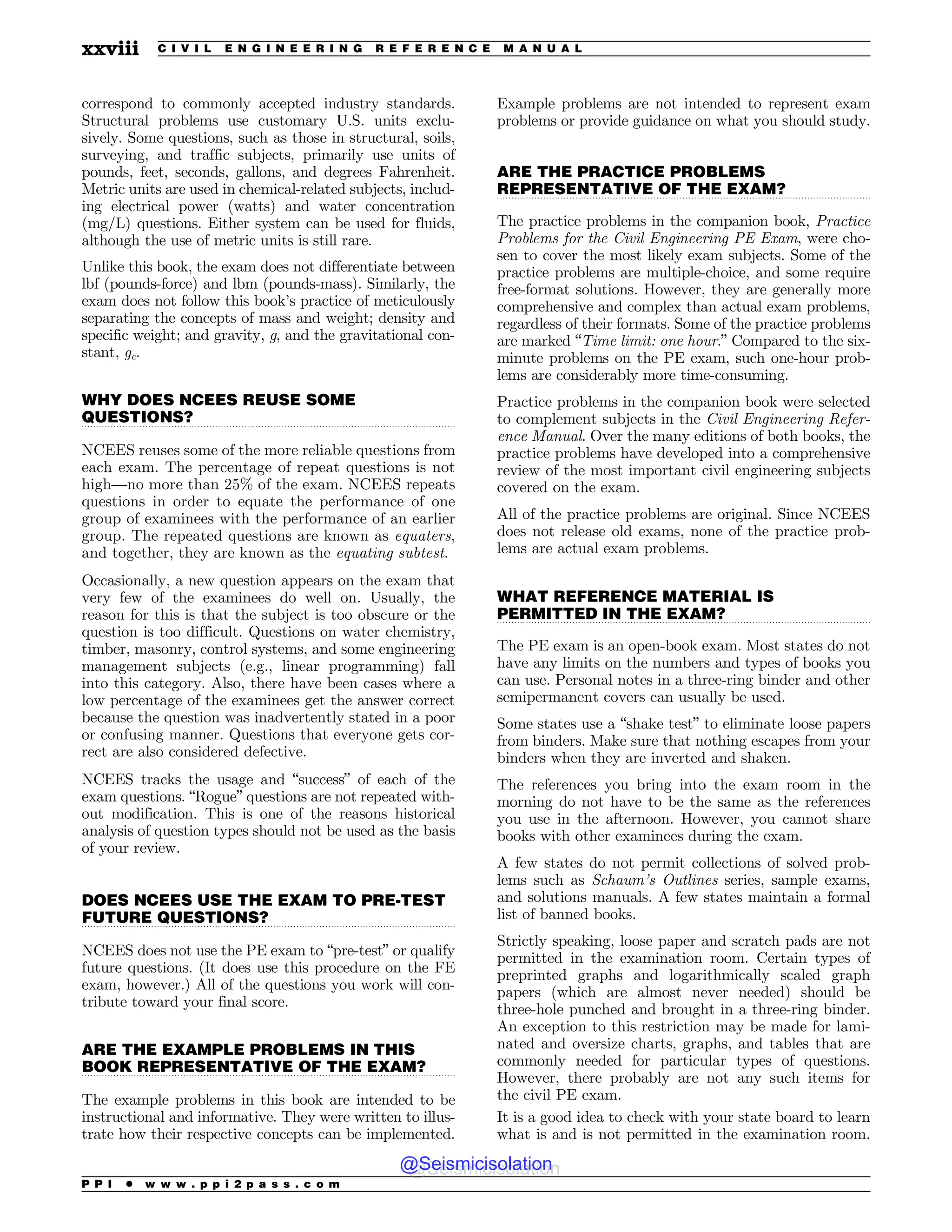 .................................................................................................................................
.................................................................................................................................
.................................................................................................................................
.................................................................................................................................
.................................................................................................................................
correspond to commonly accepted industry standards.
Structural problems use customary U.S. units exclu-
sively. Some questions, such as those in structural, soils,
surveying, and traffic subjects, primarily use units of
pounds, feet, seconds, gallons, and degrees Fahrenheit.
Metric units are used in chemical-related subjects, includ-
ing electrical power (watts) and water concentration
(mg/L) questions. Either system can be used for fluids,
although the use of metric units is still rare.
Unlike this book, the exam does not differentiate between
lbf (pounds-force) and lbm (pounds-mass). Similarly, the
exam does not follow this book’s practice of meticulously
separating the concepts of mass and weight; density and
specific weight; and gravity, g, and the gravitational con-
stant, gc.
WHY DOES NCEES REUSE SOME
QUESTIONS?
NCEES reuses some of the more reliable questions from
each exam. The percentage of repeat questions is not
high—no more than 25% of the exam. NCEES repeats
questions in order to equate the performance of one
group of examinees with the performance of an earlier
group. The repeated questions are known as equaters,
and together, they are known as the equating subtest.
Occasionally, a new question appears on the exam that
very few of the examinees do well on. Usually, the
reason for this is that the subject is too obscure or the
question is too difficult. Questions on water chemistry,
timber, masonry, control systems, and some engineering
management subjects (e.g., linear programming) fall
into this category. Also, there have been cases where a
low percentage of the examinees get the answer correct
because the question was inadvertently stated in a poor
or confusing manner. Questions that everyone gets cor-
rect are also considered defective.
NCEES tracks the usage and “success” of each of the
exam questions. “Rogue” questions are not repeated with-
out modification. This is one of the reasons historical
analysis of question types should not be used as the basis
of your review.
DOES NCEES USE THE EXAM TO PRE-TEST
FUTURE QUESTIONS?
NCEES does not use the PE exam to “pre-test” or qualify
future questions. (It does use this procedure on the FE
exam, however.) All of the questions you work will con-
tribute toward your final score.
ARE THE EXAMPLE PROBLEMS IN THIS
BOOK REPRESENTATIVE OF THE EXAM?
The example problems in this book are intended to be
instructional and informative. They were written to illus-
trate how their respective concepts can be implemented.
Example problems are not intended to represent exam
problems or provide guidance on what you should study.
ARE THE PRACTICE PROBLEMS
REPRESENTATIVE OF THE EXAM?
The practice problems in the companion book, Practice
Problems for the Civil Engineering PE Exam, were cho-
sen to cover the most likely exam subjects. Some of the
practice problems are multiple-choice, and some require
free-format solutions. However, they are generally more
comprehensive and complex than actual exam problems,
regardless of their formats. Some of the practice problems
are marked “Time limit: one hour.” Compared to the six-
minute problems on the PE exam, such one-hour prob-
lems are considerably more time-consuming.
Practice problems in the companion book were selected
to complement subjects in the Civil Engineering Refer-
ence Manual. Over the many editions of both books, the
practice problems have developed into a comprehensive
review of the most important civil engineering subjects
covered on the exam.
All of the practice problems are original. Since NCEES
does not release old exams, none of the practice prob-
lems are actual exam problems.
WHAT REFERENCE MATERIAL IS
PERMITTED IN THE EXAM?
The PE exam is an open-book exam. Most states do not
have any limits on the numbers and types of books you
can use. Personal notes in a three-ring binder and other
semipermanent covers can usually be used.
Some states use a “shake test” to eliminate loose papers
from binders. Make sure that nothing escapes from your
binders when they are inverted and shaken.
The references you bring into the exam room in the
morning do not have to be the same as the references
you use in the afternoon. However, you cannot share
books with other examinees during the exam.
A few states do not permit collections of solved prob-
lems such as Schaum’s Outlines series, sample exams,
and solutions manuals. A few states maintain a formal
list of banned books.
Strictly speaking, loose paper and scratch pads are not
permitted in the examination room. Certain types of
preprinted graphs and logarithmically scaled graph
papers (which are almost never needed) should be
three-hole punched and brought in a three-ring binder.
An exception to this restriction may be made for lami-
nated and oversize charts, graphs, and tables that are
commonly needed for particular types of questions.
However, there probably are not any such items for
the civil PE exam.
It is a good idea to check with your state board to learn
what is and is not permitted in the examination room.
P P I * w w w . p p i 2 p a s s . c o m
xxviii C I V I L E N G I N E E R I N G R E F E R E N C E M A N U A L
@Seismicisolation
@Seismicisolation
 