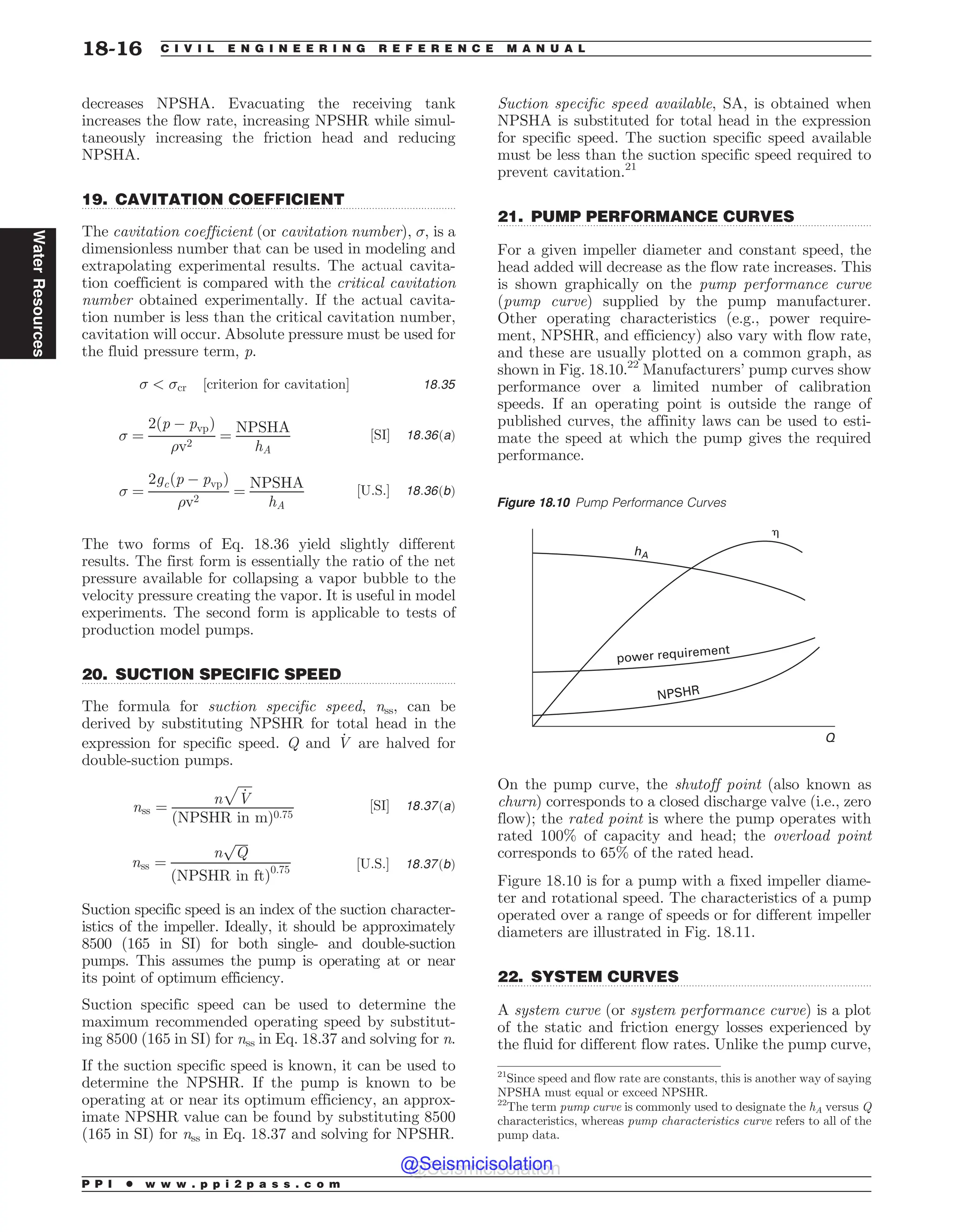 .................................................................................................................................
.................................................................................................................................
.................................................................................................................................
.................................................................................................................................
decreases NPSHA. Evacuating the receiving tank
increases the flow rate, increasing NPSHR while simul-
taneously increasing the friction head and reducing
NPSHA.
19. CAVITATION COEFFICIENT
The cavitation coefficient (or cavitation number), , is a
dimensionless number that can be used in modeling and
extrapolating experimental results. The actual cavita-
tion coefficient is compared with the critical cavitation
number obtained experimentally. If the actual cavita-
tion number is less than the critical cavitation number,
cavitation will occur. Absolute pressure must be used for
the fluid pressure term, p.
  cr ½criterion for cavitation' 18:35
 ¼
2ðp % pvpÞ
%v2
¼
NPSHA
hA
½SI' 18:36ðaÞ
 ¼
2gcðp % pvpÞ
%v2
¼
NPSHA
hA
½U:S:' 18:36ðbÞ
The two forms of Eq. 18.36 yield slightly different
results. The first form is essentially the ratio of the net
pressure available for collapsing a vapor bubble to the
velocity pressure creating the vapor. It is useful in model
experiments. The second form is applicable to tests of
production model pumps.
20. SUCTION SPECIFIC SPEED
The formula for suction specific speed, nss, can be
derived by substituting NPSHR for total head in the
expression for specific speed. Q and _
V are halved for
double-suction pumps.
nss ¼
n
ﬃﬃﬃﬃﬃ
_
V
p
ðNPSHR in mÞ0:75
½SI' 18:37ðaÞ
nss ¼
n
ﬃﬃﬃﬃ
Q
p
ðNPSHR in ftÞ0:75 ½U:S:' 18:37ðbÞ
Suction specific speed is an index of the suction character-
istics of the impeller. Ideally, it should be approximately
8500 (165 in SI) for both single- and double-suction
pumps. This assumes the pump is operating at or near
its point of optimum efficiency.
Suction specific speed can be used to determine the
maximum recommended operating speed by substitut-
ing 8500 (165 in SI) for nss in Eq. 18.37 and solving for n.
If the suction specific speed is known, it can be used to
determine the NPSHR. If the pump is known to be
operating at or near its optimum efficiency, an approx-
imate NPSHR value can be found by substituting 8500
(165 in SI) for nss in Eq. 18.37 and solving for NPSHR.
Suction specific speed available, SA, is obtained when
NPSHA is substituted for total head in the expression
for specific speed. The suction specific speed available
must be less than the suction specific speed required to
prevent cavitation.21
21. PUMP PERFORMANCE CURVES
For a given impeller diameter and constant speed, the
head added will decrease as the flow rate increases. This
is shown graphically on the pump performance curve
(pump curve) supplied by the pump manufacturer.
Other operating characteristics (e.g., power require-
ment, NPSHR, and efficiency) also vary with flow rate,
and these are usually plotted on a common graph, as
shown in Fig. 18.10.22
Manufacturers’ pump curves show
performance over a limited number of calibration
speeds. If an operating point is outside the range of
published curves, the affinity laws can be used to esti-
mate the speed at which the pump gives the required
performance.
On the pump curve, the shutoff point (also known as
churn) corresponds to a closed discharge valve (i.e., zero
flow); the rated point is where the pump operates with
rated 100% of capacity and head; the overload point
corresponds to 65% of the rated head.
Figure 18.10 is for a pump with a fixed impeller diame-
ter and rotational speed. The characteristics of a pump
operated over a range of speeds or for different impeller
diameters are illustrated in Fig. 18.11.
22. SYSTEM CURVES
A system curve (or system performance curve) is a plot
of the static and friction energy losses experienced by
the fluid for different flow rates. Unlike the pump curve,
21
Since speed and flow rate are constants, this is another way of saying
NPSHA must equal or exceed NPSHR.
22
The term pump curve is commonly used to designate the hA versus Q
characteristics, whereas pump characteristics curve refers to all of the
pump data.
Figure 18.10 Pump Performance Curves
power requirement
NPSHR
Q
hA
!
P P I * w w w . p p i 2 p a s s . c o m
18-16 C I V I L E N G I N E E R I N G R E F E R E N C E M A N U A L
Water
Resources
@Seismicisolation
@Seismicisolation
 