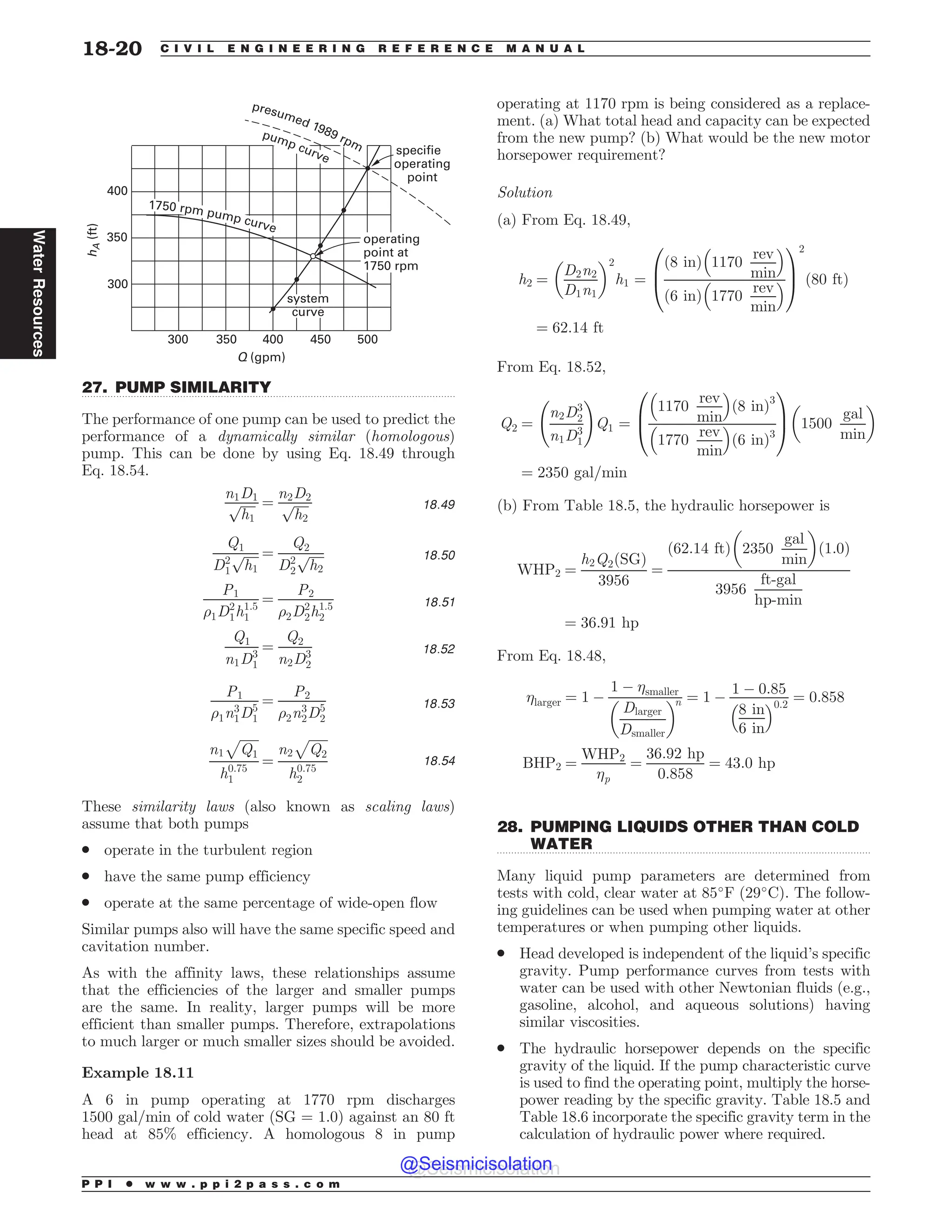 .................................................................................................................................
.................................................................................................................................
 






I


GU
2 HQN
TZTUFN
DVSWF
TQFDJGJF
PQFSBUJOH
QPJOU
SQNQVNQDVSWF
QSFTVNFESQN
QVNQDVSWF
PQFSBUJOH
QPJOUBU
SQN
27. PUMP SIMILARITY
The performance of one pump can be used to predict the
performance of a dynamically similar (homologous)
pump. This can be done by using Eq. 18.49 through
Eq. 18.54.
n1D1
ﬃﬃﬃﬃﬃ
h1
p ¼
n2D2
ﬃﬃﬃﬃﬃ
h2
p 18:49
Q1
D2
1
ﬃﬃﬃﬃﬃ
h1
p ¼
Q2
D2
2
ﬃﬃﬃﬃﬃ
h2
p 18:50
P1
%1D2
1h1:5
1
¼
P2
%2D2
2h1:5
2
18:51
Q1
n1D3
1
¼
Q2
n2D3
2
18:52
P1
%1n3
1D5
1
¼
P2
%2n3
2D5
2
18:53
n1
ﬃﬃﬃﬃﬃﬃ
Q1
p
h0:75
1
¼
n2
ﬃﬃﬃﬃﬃﬃ
Q2
p
h0:75
2
18:54
These similarity laws (also known as scaling laws)
assume that both pumps
. operate in the turbulent region
. have the same pump efficiency
. operate at the same percentage of wide-open flow
Similar pumps also will have the same specific speed and
cavitation number.
As with the affinity laws, these relationships assume
that the efficiencies of the larger and smaller pumps
are the same. In reality, larger pumps will be more
efficient than smaller pumps. Therefore, extrapolations
to much larger or much smaller sizes should be avoided.
Example 18.11
A 6 in pump operating at 1770 rpm discharges
1500 gal/min of cold water (SG = 1.0) against an 80 ft
head at 85% efficiency. A homologous 8 in pump
operating at 1170 rpm is being considered as a replace-
ment. (a) What total head and capacity can be expected
from the new pump? (b) What would be the new motor
horsepower requirement?
Solution
(a) From Eq. 18.49,
h2 ¼
D2n2
D1n1
! 2
h1 ¼
8 in
ð Þ 1170
rev
min
# $
6 in
ð Þ 1770
rev
min
# $
0
B
@
1
C
A
2
80 ft
ð Þ
¼ 62:14 ft
From Eq. 18.52,
Q2 ¼
n2D3
2
n1D3
1
!
Q1 ¼
1170
rev
min
# $
ð8 inÞ3
1770
rev
min
# $
ð6 inÞ3
0
B
@
1
C
A 1500
gal
min
! 
¼ 2350 gal=min
(b) From Table 18.5, the hydraulic horsepower is
WHP2 ¼
h2Q2ðSGÞ
3956
¼
62:14 ft
ð Þ 2350
gal
min
! 
1:0
ð Þ
3956
ft-gal
hp-min
¼ 36:91 hp
From Eq. 18.48,
larger ¼ 1 %
1 % smaller
Dlarger
Dsmaller
! n ¼ 1 %
1 % 0:85
8 in
6 in
# $0:2
¼ 0:858
BHP2 ¼
WHP2
p
¼
36:92 hp
0:858
¼ 43:0 hp
28. PUMPING LIQUIDS OTHER THAN COLD
WATER
Many liquid pump parameters are determined from
tests with cold, clear water at 85
F (29
C). The follow-
ing guidelines can be used when pumping water at other
temperatures or when pumping other liquids.
. Head developed is independent of the liquid’s specific
gravity. Pump performance curves from tests with
water can be used with other Newtonian fluids (e.g.,
gasoline, alcohol, and aqueous solutions) having
similar viscosities.
. The hydraulic horsepower depends on the specific
gravity of the liquid. If the pump characteristic curve
is used to find the operating point, multiply the horse-
power reading by the specific gravity. Table 18.5 and
Table 18.6 incorporate the specific gravity term in the
calculation of hydraulic power where required.
P P I * w w w . p p i 2 p a s s . c o m
18-20 C I V I L E N G I N E E R I N G R E F E R E N C E M A N U A L
Water
Resources
@Seismicisolation
@Seismicisolation
 