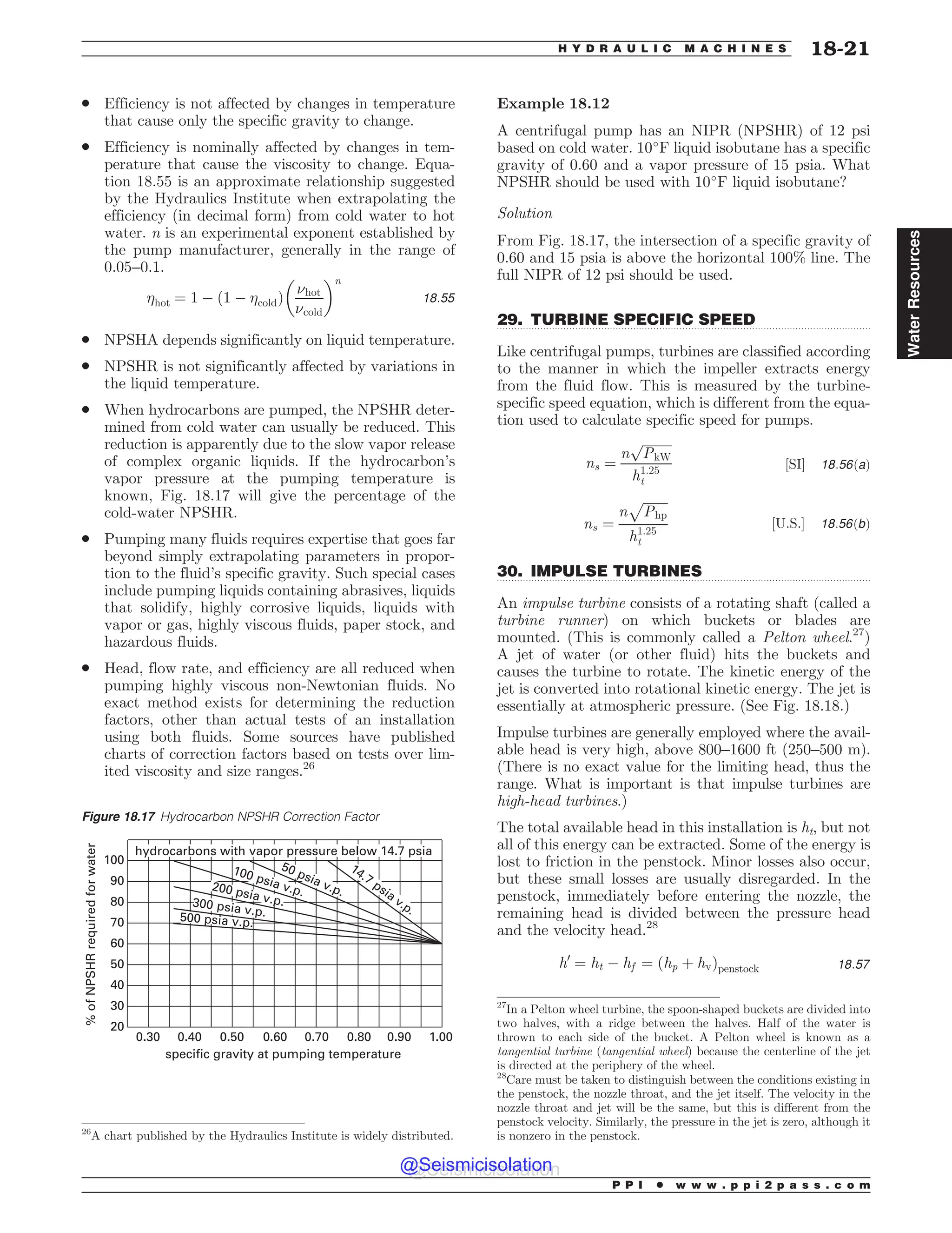 .................................................................................................................................
.................................................................................................................................
. Efficiency is not affected by changes in temperature
that cause only the specific gravity to change.
. Efficiency is nominally affected by changes in tem-
perature that cause the viscosity to change. Equa-
tion 18.55 is an approximate relationship suggested
by the Hydraulics Institute when extrapolating the
efficiency (in decimal form) from cold water to hot
water. n is an experimental exponent established by
the pump manufacturer, generally in the range of
0.05–0.1.
hot ¼ 1 % 1 % cold
ð Þ
$hot
$cold
! n
18:55
. NPSHA depends significantly on liquid temperature.
. NPSHR is not significantly affected by variations in
the liquid temperature.
. When hydrocarbons are pumped, the NPSHR deter-
mined from cold water can usually be reduced. This
reduction is apparently due to the slow vapor release
of complex organic liquids. If the hydrocarbon’s
vapor pressure at the pumping temperature is
known, Fig. 18.17 will give the percentage of the
cold-water NPSHR.
. Pumping many fluids requires expertise that goes far
beyond simply extrapolating parameters in propor-
tion to the fluid’s specific gravity. Such special cases
include pumping liquids containing abrasives, liquids
that solidify, highly corrosive liquids, liquids with
vapor or gas, highly viscous fluids, paper stock, and
hazardous fluids.
. Head, flow rate, and efficiency are all reduced when
pumping highly viscous non-Newtonian fluids. No
exact method exists for determining the reduction
factors, other than actual tests of an installation
using both fluids. Some sources have published
charts of correction factors based on tests over lim-
ited viscosity and size ranges.26
Example 18.12
A centrifugal pump has an NIPR (NPSHR) of 12 psi
based on cold water. 10
F liquid isobutane has a specific
gravity of 0.60 and a vapor pressure of 15 psia. What
NPSHR should be used with 10
F liquid isobutane?
Solution
From Fig. 18.17, the intersection of a specific gravity of
0.60 and 15 psia is above the horizontal 100% line. The
full NIPR of 12 psi should be used.
29. TURBINE SPECIFIC SPEED
Like centrifugal pumps, turbines are classified according
to the manner in which the impeller extracts energy
from the fluid flow. This is measured by the turbine-
specific speed equation, which is different from the equa-
tion used to calculate specific speed for pumps.
ns ¼
n
ﬃﬃﬃﬃﬃﬃﬃﬃﬃ
PkW
p
h1:25
t
½SI' 18:56ðaÞ
ns ¼
n
ﬃﬃﬃﬃﬃﬃﬃﬃ
Php
p
h1:25
t
½U:S:' 18:56ðbÞ
30. IMPULSE TURBINES
An impulse turbine consists of a rotating shaft (called a
turbine runner) on which buckets or blades are
mounted. (This is commonly called a Pelton wheel.27
)
A jet of water (or other fluid) hits the buckets and
causes the turbine to rotate. The kinetic energy of the
jet is converted into rotational kinetic energy. The jet is
essentially at atmospheric pressure. (See Fig. 18.18.)
Impulse turbines are generally employed where the avail-
able head is very high, above 800–1600 ft (250–500 m).
(There is no exact value for the limiting head, thus the
range. What is important is that impulse turbines are
high-head turbines.)
The total available head in this installation is ht, but not
all of this energy can be extracted. Some of the energy is
lost to friction in the penstock. Minor losses also occur,
but these small losses are usually disregarded. In the
penstock, immediately before entering the nozzle, the
remaining head is divided between the pressure head
and the velocity head.28
h0
¼ ht % hf ¼ ðhp þ hvÞpenstock 18:57
26
A chart published by the Hydraulics Institute is widely distributed.
Figure 18.17 Hydrocarbon NPSHR Correction Factor
100
90
80
70
60
50
40
30
20
0.30 0.40 0.50 0.60 0.70 0.80 0.90 1.00
specific gravity at pumping temperature
%
of
NPSHR
required
for
water
hydrocarbons with vapor pressure below 14.7 psia
14.7 psia v.p.
100 psia v.p.
200 psia v.p.
300 psia v.p.
50 psia v.p.
500 psia v.p.
27
In a Pelton wheel turbine, the spoon-shaped buckets are divided into
two halves, with a ridge between the halves. Half of the water is
thrown to each side of the bucket. A Pelton wheel is known as a
tangential turbine (tangential wheel) because the centerline of the jet
is directed at the periphery of the wheel.
28
Care must be taken to distinguish between the conditions existing in
the penstock, the nozzle throat, and the jet itself. The velocity in the
nozzle throat and jet will be the same, but this is different from the
penstock velocity. Similarly, the pressure in the jet is zero, although it
is nonzero in the penstock.
P P I * w w w . p p i 2 p a s s . c o m
H Y D R A U L I C M A C H I N E S 18-21
Water
Resources
@Seismicisolation
@Seismicisolation
 