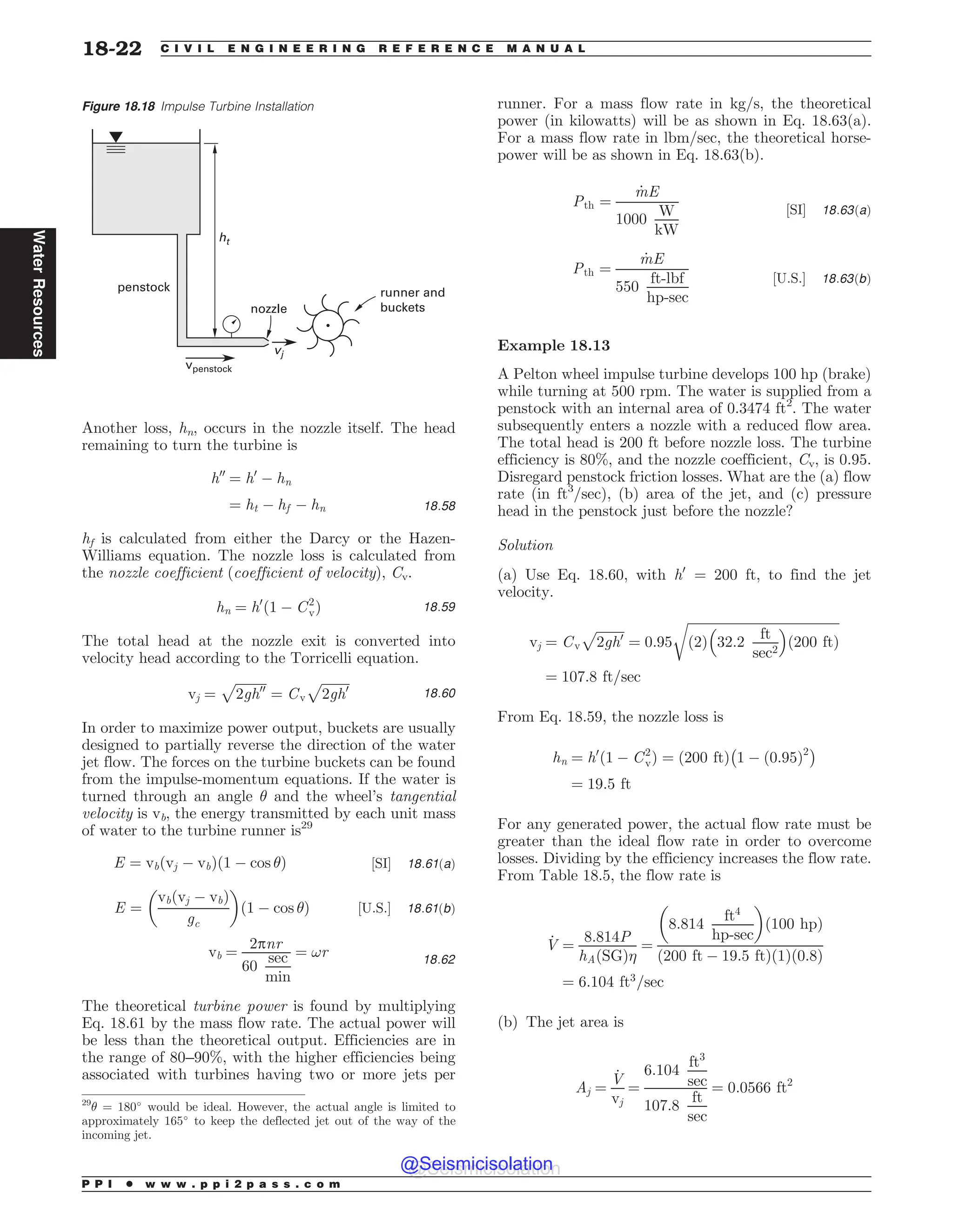 Another loss, hn, occurs in the nozzle itself. The head
remaining to turn the turbine is
h00
¼ h0
% hn
¼ ht % hf % hn 18:58
hf is calculated from either the Darcy or the Hazen-
Williams equation. The nozzle loss is calculated from
the nozzle coefficient (coefficient of velocity), Cv.
hn ¼ h0
ð1 % C2
vÞ 18:59
The total head at the nozzle exit is converted into
velocity head according to the Torricelli equation.
vj ¼
ﬃﬃﬃﬃﬃﬃﬃﬃﬃﬃ
2gh00
p
¼ Cv
ﬃﬃﬃﬃﬃﬃﬃﬃﬃ
2gh0
p
18:60
In order to maximize power output, buckets are usually
designed to partially reverse the direction of the water
jet flow. The forces on the turbine buckets can be found
from the impulse-momentum equations. If the water is
turned through an angle # and the wheel’s tangential
velocity is vb, the energy transmitted by each unit mass
of water to the turbine runner is29
E ¼ vbðvj % vbÞð1 % cos #Þ ½SI' 18:61ðaÞ
E ¼
vbðvj % vbÞ
gc
! 
ð1 % cos #Þ ½U:S:' 18:61ðbÞ
vb ¼
2pnr
60
sec
min
¼ !r 18:62
The theoretical turbine power is found by multiplying
Eq. 18.61 by the mass flow rate. The actual power will
be less than the theoretical output. Efficiencies are in
the range of 80–90%, with the higher efficiencies being
associated with turbines having two or more jets per
runner. For a mass flow rate in kg/s, the theoretical
power (in kilowatts) will be as shown in Eq. 18.63(a).
For a mass flow rate in lbm/sec, the theoretical horse-
power will be as shown in Eq. 18.63(b).
Pth ¼
_
mE
1000
W
kW
½SI' 18:63ðaÞ
Pth ¼
_
mE
550
ft-lbf
hp-sec
½U:S:' 18:63ðbÞ
Example 18.13
A Pelton wheel impulse turbine develops 100 hp (brake)
while turning at 500 rpm. The water is supplied from a
penstock with an internal area of 0.3474 ft2
. The water
subsequently enters a nozzle with a reduced flow area.
The total head is 200 ft before nozzle loss. The turbine
efficiency is 80%, and the nozzle coefficient, Cv, is 0.95.
Disregard penstock friction losses. What are the (a) flow
rate (in ft3
/sec), (b) area of the jet, and (c) pressure
head in the penstock just before the nozzle?
Solution
(a) Use Eq. 18.60, with h0
= 200 ft, to find the jet
velocity.
vj ¼ Cv
ﬃﬃﬃﬃﬃﬃﬃﬃﬃ
2gh0
p
¼ 0:95
ﬃﬃﬃﬃﬃﬃﬃﬃﬃﬃﬃﬃﬃﬃﬃﬃﬃﬃﬃﬃﬃﬃﬃﬃﬃﬃﬃﬃﬃﬃﬃﬃﬃﬃﬃﬃﬃﬃﬃﬃﬃﬃﬃﬃﬃﬃﬃ
ð2Þ 32:2
ft
sec2
# $
ð200 ftÞ
r
¼ 107:8 ft=sec
From Eq. 18.59, the nozzle loss is
hn ¼ h0
ð1 % C2
vÞ ¼ ð200 ftÞ

1 % ð0:95Þ2'
¼ 19:5 ft
For any generated power, the actual flow rate must be
greater than the ideal flow rate in order to overcome
losses. Dividing by the efficiency increases the flow rate.
From Table 18.5, the flow rate is
_
V ¼
8:814P
hAðSGÞ
¼
8:814
ft4
hp-sec
! 
ð100 hpÞ
ð200 ft % 19:5 ftÞð1Þð0:8Þ
¼ 6:104 ft3
=sec
(b) The jet area is
Aj ¼
_
V
vj
¼
6:104
ft3
sec
107:8
ft
sec
¼ 0:0566 ft2
Figure 18.18 Impulse Turbine Installation
OP[[MF
SVOOFSBOE
CVDLFUT
WQFOTUPDL
QFOTUPDL
IU
WK
29
# = 180
would be ideal. However, the actual angle is limited to
approximately 165
to keep the deflected jet out of the way of the
incoming jet.
P P I * w w w . p p i 2 p a s s . c o m
18-22 C I V I L E N G I N E E R I N G R E F E R E N C E M A N U A L
Water
Resources
@Seismicisolation
@Seismicisolation
 