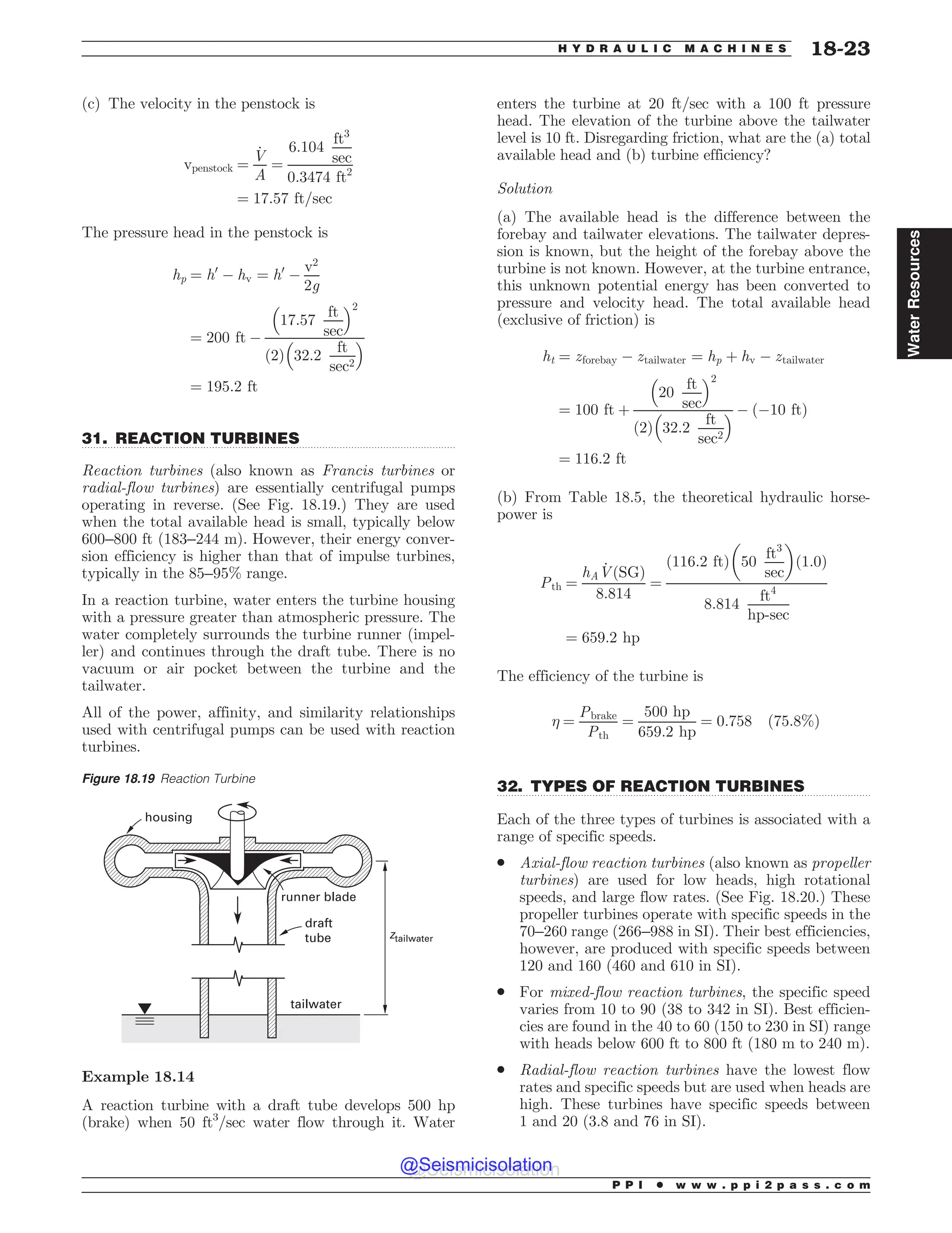 .................................................................................................................................
.................................................................................................................................
(c) The velocity in the penstock is
vpenstock ¼
_
V
A
¼
6:104
ft3
sec
0:3474 ft2
¼ 17:57 ft=sec
The pressure head in the penstock is
hp ¼ h0
% hv ¼ h0
%
v2
2g
¼ 200 ft %
17:57
ft
sec
# $2
2
ð Þ 32:2
ft
sec2
# $
¼ 195:2 ft
31. REACTION TURBINES
Reaction turbines (also known as Francis turbines or
radial-flow turbines) are essentially centrifugal pumps
operating in reverse. (See Fig. 18.19.) They are used
when the total available head is small, typically below
600–800 ft (183–244 m). However, their energy conver-
sion efficiency is higher than that of impulse turbines,
typically in the 85–95% range.
In a reaction turbine, water enters the turbine housing
with a pressure greater than atmospheric pressure. The
water completely surrounds the turbine runner (impel-
ler) and continues through the draft tube. There is no
vacuum or air pocket between the turbine and the
tailwater.
All of the power, affinity, and similarity relationships
used with centrifugal pumps can be used with reaction
turbines.
Example 18.14
A reaction turbine with a draft tube develops 500 hp
(brake) when 50 ft3
/sec water flow through it. Water
enters the turbine at 20 ft/sec with a 100 ft pressure
head. The elevation of the turbine above the tailwater
level is 10 ft. Disregarding friction, what are the (a) total
available head and (b) turbine efficiency?
Solution
(a) The available head is the difference between the
forebay and tailwater elevations. The tailwater depres-
sion is known, but the height of the forebay above the
turbine is not known. However, at the turbine entrance,
this unknown potential energy has been converted to
pressure and velocity head. The total available head
(exclusive of friction) is
ht ¼ zforebay % ztailwater ¼ hp þ hv % ztailwater
¼ 100 ft þ
20
ft
sec
# $2
ð2Þ 32:2
ft
sec2
# $ % ð%10 ftÞ
¼ 116:2 ft
(b) From Table 18.5, the theoretical hydraulic horse-
power is
Pth ¼
hA
_
VðSGÞ
8:814
¼
ð116:2 ftÞ 50
ft3
sec
! 
ð1:0Þ
8:814
ft4
hp-sec
¼ 659:2 hp
The efficiency of the turbine is
 ¼
Pbrake
Pth
¼
500 hp
659:2 hp
¼ 0:758 ð75:8%Þ
32. TYPES OF REACTION TURBINES
Each of the three types of turbines is associated with a
range of specific speeds.
. Axial-flow reaction turbines (also known as propeller
turbines) are used for low heads, high rotational
speeds, and large flow rates. (See Fig. 18.20.) These
propeller turbines operate with specific speeds in the
70–260 range (266–988 in SI). Their best efficiencies,
however, are produced with specific speeds between
120 and 160 (460 and 610 in SI).
. For mixed-flow reaction turbines, the specific speed
varies from 10 to 90 (38 to 342 in SI). Best efficien-
cies are found in the 40 to 60 (150 to 230 in SI) range
with heads below 600 ft to 800 ft (180 m to 240 m).
. Radial-flow reaction turbines have the lowest flow
rates and specific speeds but are used when heads are
high. These turbines have specific speeds between
1 and 20 (3.8 and 76 in SI).
Figure 18.19 Reaction Turbine
draft
tube
tailwater
runner blade
housing
ztailwater
P P I * w w w . p p i 2 p a s s . c o m
H Y D R A U L I C M A C H I N E S 18-23
Water
Resources
@Seismicisolation
@Seismicisolation
 