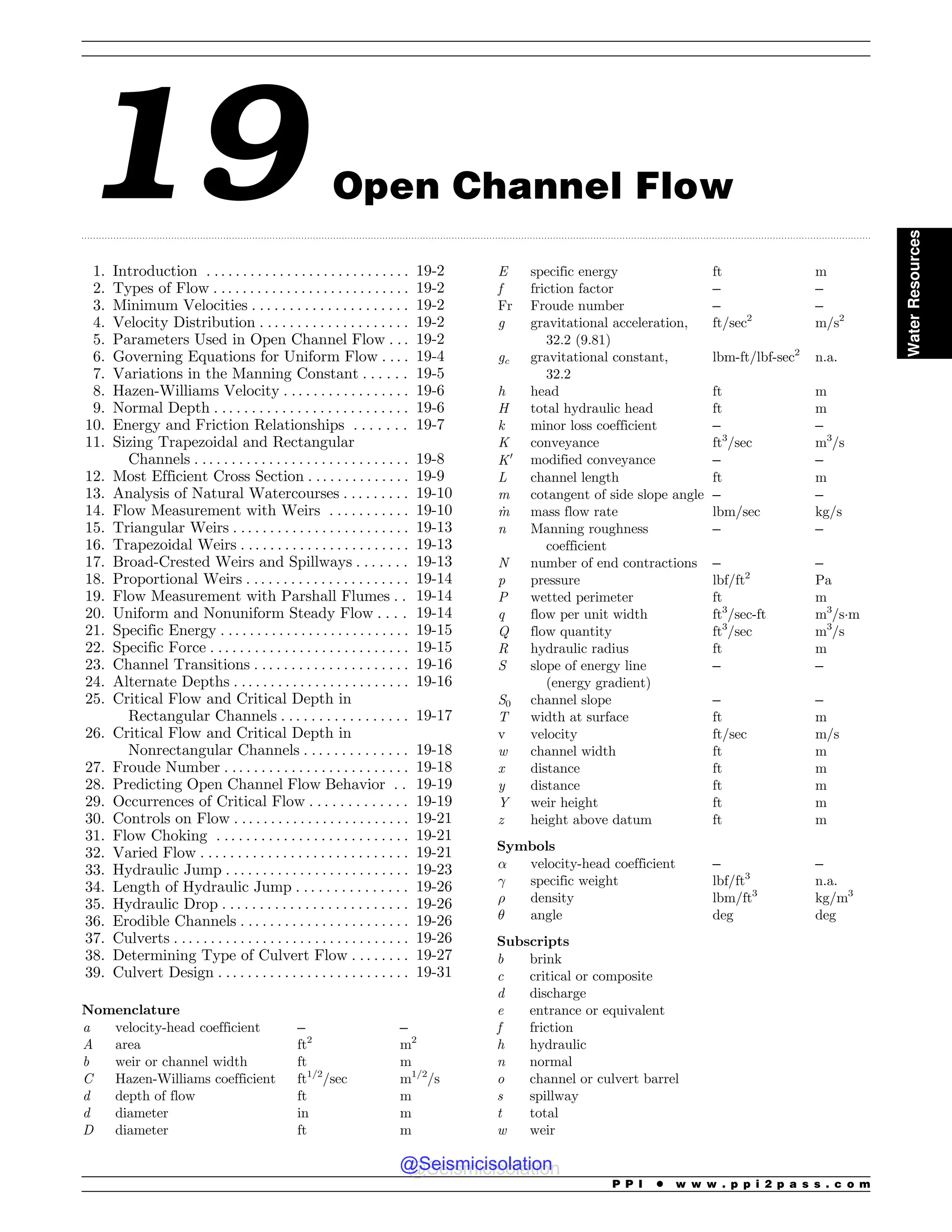 .................................................................................................................................................................................................................................................................................
19 Open Channel Flow
1. Introduction . . . . . . . . . . . . . . . . . . . . . . . . . . . . 19-2
2. Types of Flow . .. . . . . . . . . . . . . . . . . . . . . . . . . 19-2
3. Minimum Velocities . . . . . . . . . . . . . . . . . . . . . 19-2
4. Velocity Distribution . . . . . . . . . . . . . . . . . . . . 19-2
5. Parameters Used in Open Channel Flow . . . 19-2
6. Governing Equations for Uniform Flow . . . . 19-4
7. Variations in the Manning Constant . . . . . . 19-5
8. Hazen-Williams Velocity . . . . . . . . . . . . . . . . . 19-6
9. Normal Depth . . . . . . . . . . . . . . . . . . . . . . . . . . 19-6
10. Energy and Friction Relationships . . . . . . . 19-7
11. Sizing Trapezoidal and Rectangular
Channels . . . . . . . . . . . . . . . . . . . . . . . . . . . . . 19-8
12. Most Efficient Cross Section . . . . . . . . . . . . . . 19-9
13. Analysis of Natural Watercourses . . . . . . . . . 19-10
14. Flow Measurement with Weirs . . . . . . . . . . . 19-10
15. Triangular Weirs . . . . . . . . . . . . . . . . . . . . . . . . 19-13
16. Trapezoidal Weirs . . . . . . . . . . . . . . . . . . . . . . . 19-13
17. Broad-Crested Weirs and Spillways . . . . . . . 19-13
18. Proportional Weirs . . . . . . . . . . . . . . . . . . . . . . 19-14
19. Flow Measurement with Parshall Flumes . . 19-14
20. Uniform and Nonuniform Steady Flow . . . . 19-14
21. Specific Energy . . . . . . . . . . . . . . . . . . . . . . . . . . 19-15
22. Specific Force . . . . . . . . . . . . . . . . . . . . . . . . . . . 19-15
23. Channel Transitions . . . . . . . . . . . . . . . . . . . . . 19-16
24. Alternate Depths . . . . . . . . . . . . . . . . . . . . . . . . 19-16
25. Critical Flow and Critical Depth in
Rectangular Channels . . . . . . . . . . . . . . . . . 19-17
26. Critical Flow and Critical Depth in
Nonrectangular Channels . . . . . . . . . . . . . . 19-18
27. Froude Number . . . . . . . . . . . . . . . . . . . . . . . . . 19-18
28. Predicting Open Channel Flow Behavior . . 19-19
29. Occurrences of Critical Flow . . . . . . . . . . . . . 19-19
30. Controls on Flow . . . . . . . . . . . . . . . . . . . . . . . . 19-21
31. Flow Choking . . . . . . . . . . . . . . . . . . . . . . . . . . 19-21
32. Varied Flow . . . . . . . . . . . . . . . . . . . . . . . . . . . . 19-21
33. Hydraulic Jump . . . . . . . . . . . . . . . . . . . . . . . . . 19-23
34. Length of Hydraulic Jump . . . . . . . . . . . . . . . 19-26
35. Hydraulic Drop . . . . . . . . . . . . . . . . . . . . . . . . . 19-26
36. Erodible Channels . . . . . . . . . . . . . . . . . . . . . . . 19-26
37. Culverts . . . . . . . . . . . . . . . . . . . . . . . . . . . . . . . . 19-26
38. Determining Type of Culvert Flow . . . . . . . . 19-27
39. Culvert Design . . . . . . . . . . . . . . . . . . . . . . . . . . 19-31
Nomenclature
a velocity-head coefficient – –
A area ft2
m2
b weir or channel width ft m
C Hazen-Williams coefficient ft1/2
/sec m1/2
/s
d depth of flow ft m
d diameter in m
D diameter ft m
E specific energy ft m
f friction factor – –
Fr Froude number – –
g gravitational acceleration,
32.2 (9.81)
ft/sec2
m/s2
gc gravitational constant,
32.2
lbm-ft/lbf-sec2
n.a.
h head ft m
H total hydraulic head ft m
k minor loss coefficient – –
K conveyance ft3
/sec m3
/s
K0
modified conveyance – –
L channel length ft m
m cotangent of side slope angle – –
_
m mass flow rate lbm/sec kg/s
n Manning roughness
coefficient
– –
N number of end contractions – –
p pressure lbf/ft2
Pa
P wetted perimeter ft m
q flow per unit width ft3
/sec-ft m3
/s!m
Q flow quantity ft3
/sec m3
/s
R hydraulic radius ft m
S slope of energy line
(energy gradient)
– –
S0 channel slope – –
T width at surface ft m
v velocity ft/sec m/s
w channel width ft m
x distance ft m
y distance ft m
Y weir height ft m
z height above datum ft m
Symbols
! velocity-head coefficient – –
 specific weight lbf/ft3
n.a.
# density lbm/ft3
kg/m3
$ angle deg deg
Subscripts
b brink
c critical or composite
d discharge
e entrance or equivalent
f friction
h hydraulic
n normal
o channel or culvert barrel
s spillway
t total
w weir
P P I * w w w . p p i 2 p a s s . c o m
Water
Resources
@Seismicisolation
@Seismicisolation
 