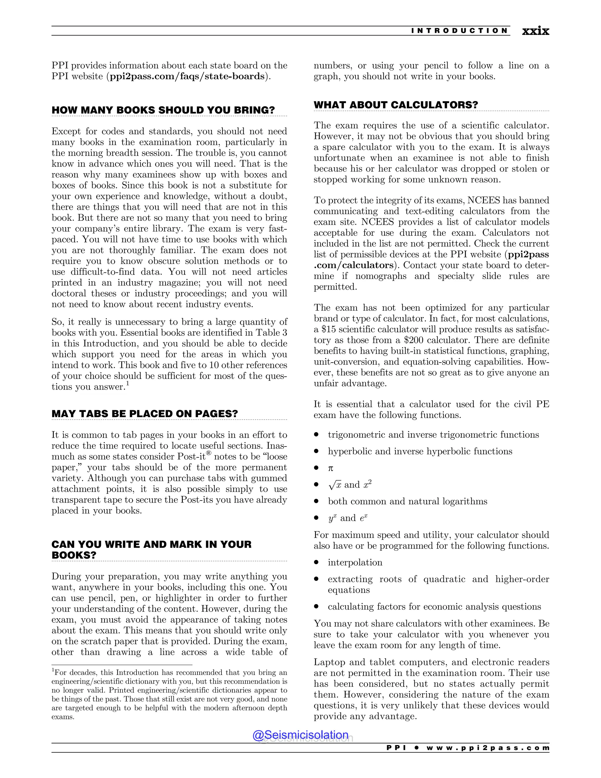 .................................................................................................................................
.................................................................................................................................
.................................................................................................................................
.................................................................................................................................
PPI provides information about each state board on the
PPI website (ppi2pass.com/faqs/state-boards).
HOW MANY BOOKS SHOULD YOU BRING?
Except for codes and standards, you should not need
many books in the examination room, particularly in
the morning breadth session. The trouble is, you cannot
know in advance which ones you will need. That is the
reason why many examinees show up with boxes and
boxes of books. Since this book is not a substitute for
your own experience and knowledge, without a doubt,
there are things that you will need that are not in this
book. But there are not so many that you need to bring
your company’s entire library. The exam is very fast-
paced. You will not have time to use books with which
you are not thoroughly familiar. The exam does not
require you to know obscure solution methods or to
use difficult-to-find data. You will not need articles
printed in an industry magazine; you will not need
doctoral theses or industry proceedings; and you will
not need to know about recent industry events.
So, it really is unnecessary to bring a large quantity of
books with you. Essential books are identified in Table 3
in this Introduction, and you should be able to decide
which support you need for the areas in which you
intend to work. This book and five to 10 other references
of your choice should be sufficient for most of the ques-
tions you answer.1
MAY TABS BE PLACED ON PAGES?
It is common to tab pages in your books in an effort to
reduce the time required to locate useful sections. Inas-
much as some states consider Post-it®
notes to be “loose
paper,” your tabs should be of the more permanent
variety. Although you can purchase tabs with gummed
attachment points, it is also possible simply to use
transparent tape to secure the Post-its you have already
placed in your books.
CAN YOU WRITE AND MARK IN YOUR
BOOKS?
During your preparation, you may write anything you
want, anywhere in your books, including this one. You
can use pencil, pen, or highlighter in order to further
your understanding of the content. However, during the
exam, you must avoid the appearance of taking notes
about the exam. This means that you should write only
on the scratch paper that is provided. During the exam,
other than drawing a line across a wide table of
numbers, or using your pencil to follow a line on a
graph, you should not write in your books.
WHAT ABOUT CALCULATORS?
The exam requires the use of a scientific calculator.
However, it may not be obvious that you should bring
a spare calculator with you to the exam. It is always
unfortunate when an examinee is not able to finish
because his or her calculator was dropped or stolen or
stopped working for some unknown reason.
To protect the integrity of its exams, NCEES has banned
communicating and text-editing calculators from the
exam site. NCEES provides a list of calculator models
acceptable for use during the exam. Calculators not
included in the list are not permitted. Check the current
list of permissible devices at the PPI website (ppi2pass
.com/calculators). Contact your state board to deter-
mine if nomographs and specialty slide rules are
permitted.
The exam has not been optimized for any particular
brand or type of calculator. In fact, for most calculations,
a $15 scientific calculator will produce results as satisfac-
tory as those from a $200 calculator. There are definite
benefits to having built-in statistical functions, graphing,
unit-conversion, and equation-solving capabilities. How-
ever, these benefits are not so great as to give anyone an
unfair advantage.
It is essential that a calculator used for the civil PE
exam have the following functions.
. trigonometric and inverse trigonometric functions
. hyperbolic and inverse hyperbolic functions
. p
.
ﬃﬃﬃ
x
p
and x2
. both common and natural logarithms
. yx
and ex
For maximum speed and utility, your calculator should
also have or be programmed for the following functions.
. interpolation
. extracting roots of quadratic and higher-order
equations
. calculating factors for economic analysis questions
You may not share calculators with other examinees. Be
sure to take your calculator with you whenever you
leave the exam room for any length of time.
Laptop and tablet computers, and electronic readers
are not permitted in the examination room. Their use
has been considered, but no states actually permit
them. However, considering the nature of the exam
questions, it is very unlikely that these devices would
provide any advantage.
1
For decades, this Introduction has recommended that you bring an
engineering/scientific dictionary with you, but this recommendation is
no longer valid. Printed engineering/scientific dictionaries appear to
be things of the past. Those that still exist are not very good, and none
are targeted enough to be helpful with the modern afternoon depth
exams.
P P I * w w w . p p i 2 p a s s . c o m
I N T R O D U C T I O N xxix
@Seismicisolation
@Seismicisolation
 