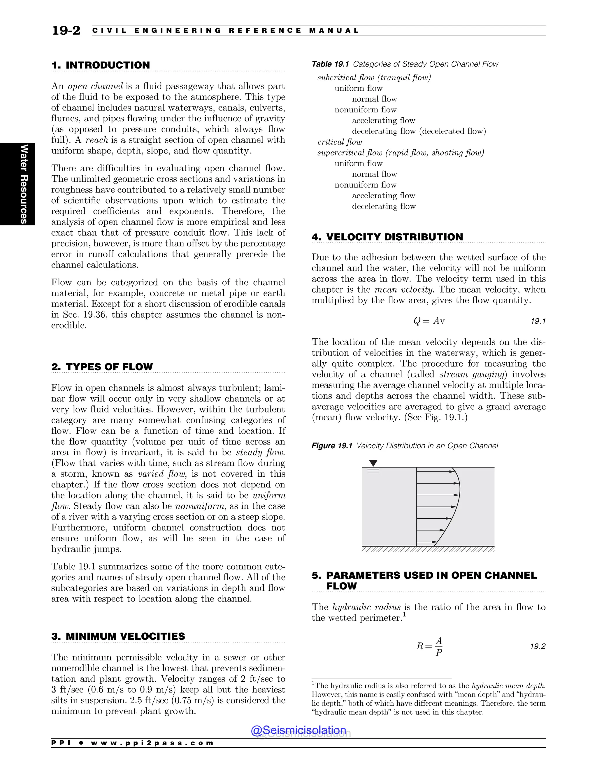 .................................................................................................................................
.................................................................................................................................
.................................................................................................................................
.................................................................................................................................
.................................................................................................................................
1. INTRODUCTION
An open channel is a fluid passageway that allows part
of the fluid to be exposed to the atmosphere. This type
of channel includes natural waterways, canals, culverts,
flumes, and pipes flowing under the influence of gravity
(as opposed to pressure conduits, which always flow
full). A reach is a straight section of open channel with
uniform shape, depth, slope, and flow quantity.
There are difficulties in evaluating open channel flow.
The unlimited geometric cross sections and variations in
roughness have contributed to a relatively small number
of scientific observations upon which to estimate the
required coefficients and exponents. Therefore, the
analysis of open channel flow is more empirical and less
exact than that of pressure conduit flow. This lack of
precision, however, is more than offset by the percentage
error in runoff calculations that generally precede the
channel calculations.
Flow can be categorized on the basis of the channel
material, for example, concrete or metal pipe or earth
material. Except for a short discussion of erodible canals
in Sec. 19.36, this chapter assumes the channel is non-
erodible.
2. TYPES OF FLOW
Flow in open channels is almost always turbulent; lami-
nar flow will occur only in very shallow channels or at
very low fluid velocities. However, within the turbulent
category are many somewhat confusing categories of
flow. Flow can be a function of time and location. If
the flow quantity (volume per unit of time across an
area in flow) is invariant, it is said to be steady flow.
(Flow that varies with time, such as stream flow during
a storm, known as varied flow, is not covered in this
chapter.) If the flow cross section does not depend on
the location along the channel, it is said to be uniform
flow. Steady flow can also be nonuniform, as in the case
of a river with a varying cross section or on a steep slope.
Furthermore, uniform channel construction does not
ensure uniform flow, as will be seen in the case of
hydraulic jumps.
Table 19.1 summarizes some of the more common cate-
gories and names of steady open channel flow. All of the
subcategories are based on variations in depth and flow
area with respect to location along the channel.
3. MINIMUM VELOCITIES
The minimum permissible velocity in a sewer or other
nonerodible channel is the lowest that prevents sedimen-
tation and plant growth. Velocity ranges of 2 ft/sec to
3 ft/sec (0.6 m/s to 0.9 m/s) keep all but the heaviest
silts in suspension. 2.5 ft/sec (0.75 m/s) is considered the
minimum to prevent plant growth.
4. VELOCITY DISTRIBUTION
Due to the adhesion between the wetted surface of the
channel and the water, the velocity will not be uniform
across the area in flow. The velocity term used in this
chapter is the mean velocity. The mean velocity, when
multiplied by the flow area, gives the flow quantity.
Q ¼ Av 19:1
The location of the mean velocity depends on the dis-
tribution of velocities in the waterway, which is gener-
ally quite complex. The procedure for measuring the
velocity of a channel (called stream gauging) involves
measuring the average channel velocity at multiple loca-
tions and depths across the channel width. These sub-
average velocities are averaged to give a grand average
(mean) flow velocity. (See Fig. 19.1.)
5. PARAMETERS USED IN OPEN CHANNEL
FLOW
The hydraulic radius is the ratio of the area in flow to
the wetted perimeter.1
R ¼
A
P
19:2
Table 19.1 Categories of Steady Open Channel Flow
subcritical flow (tranquil flow)
uniform flow
normal flow
nonuniform flow
accelerating flow
decelerating flow (decelerated flow)
critical flow
supercritical flow (rapid flow, shooting flow)
uniform flow
normal flow
nonuniform flow
accelerating flow
decelerating flow
Figure 19.1 Velocity Distribution in an Open Channel
1
The hydraulic radius is also referred to as the hydraulic mean depth.
However, this name is easily confused with “mean depth” and “hydrau-
lic depth,” both of which have different meanings. Therefore, the term
“hydraulic mean depth” is not used in this chapter.
P P I * w w w . p p i 2 p a s s . c o m
19-2 C I V I L E N G I N E E R I N G R E F E R E N C E M A N U A L
Water
Resources
@Seismicisolation
@Seismicisolation
 