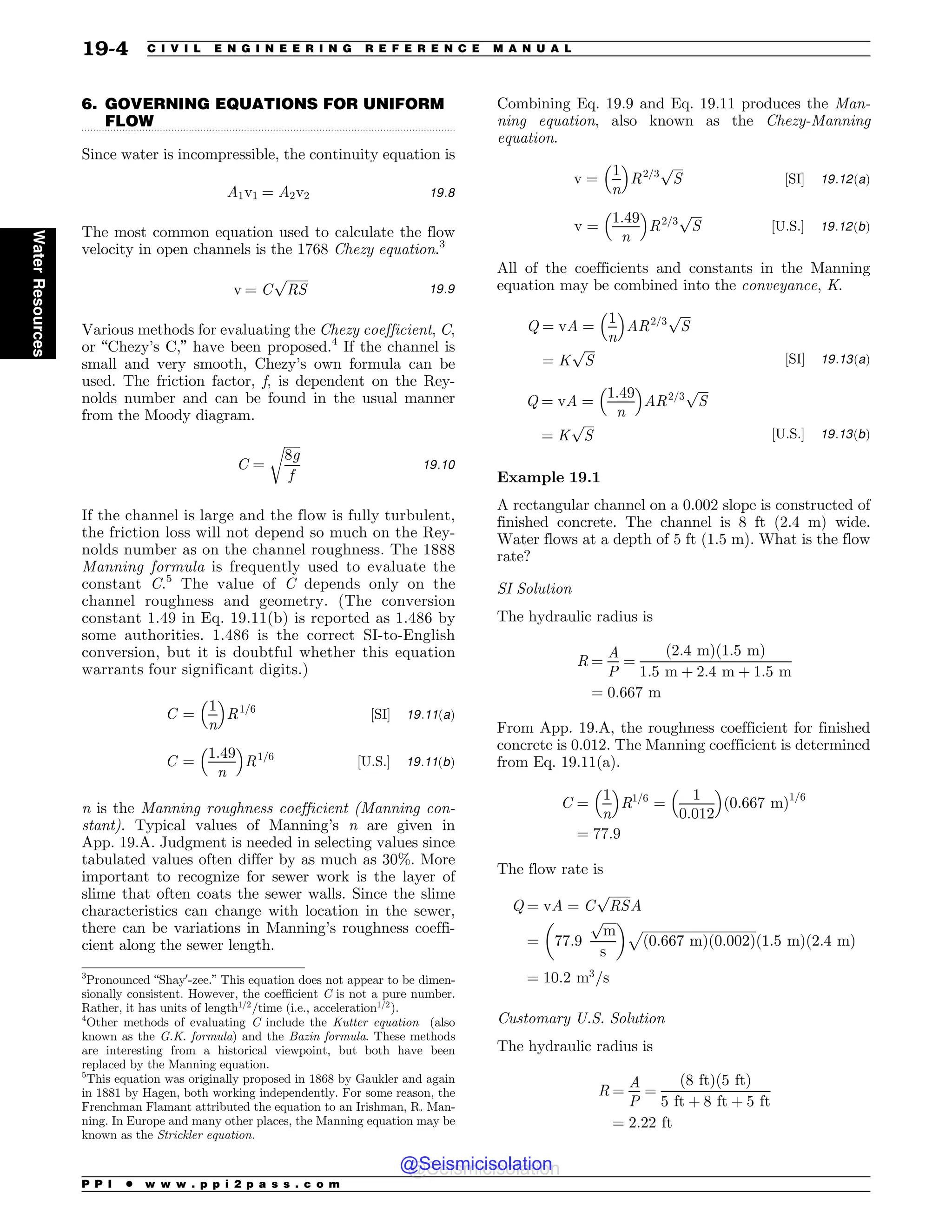 .................................................................................................................................
6. GOVERNING EQUATIONS FOR UNIFORM
FLOW
Since water is incompressible, the continuity equation is
A1v1 ¼ A2v2 19:8
The most common equation used to calculate the flow
velocity in open channels is the 1768 Chezy equation.3
v ¼ C
ﬃﬃﬃﬃﬃﬃﬃ
RS
p
19:9
Various methods for evaluating the Chezy coefficient, C,
or “Chezy’s C,” have been proposed.4
If the channel is
small and very smooth, Chezy’s own formula can be
used. The friction factor, f, is dependent on the Rey-
nolds number and can be found in the usual manner
from the Moody diagram.
C ¼
ﬃﬃﬃﬃﬃ
8g
f
r
19:10
If the channel is large and the flow is fully turbulent,
the friction loss will not depend so much on the Rey-
nolds number as on the channel roughness. The 1888
Manning formula is frequently used to evaluate the
constant C.5
The value of C depends only on the
channel roughness and geometry. (The conversion
constant 1.49 in Eq. 19.11(b) is reported as 1.486 by
some authorities. 1.486 is the correct SI-to-English
conversion, but it is doubtful whether this equation
warrants four significant digits.)
C ¼
1
n
 #
R1=6
½SI$ 19:11ðaÞ
C ¼
1:49
n
 #
R1=6
½U:S:$ 19:11ðbÞ
n is the Manning roughness coefficient (Manning con-
stant). Typical values of Manning’s n are given in
App. 19.A. Judgment is needed in selecting values since
tabulated values often differ by as much as 30%. More
important to recognize for sewer work is the layer of
slime that often coats the sewer walls. Since the slime
characteristics can change with location in the sewer,
there can be variations in Manning’s roughness coeffi-
cient along the sewer length.
Combining Eq. 19.9 and Eq. 19.11 produces the Man-
ning equation, also known as the Chezy-Manning
equation.
v ¼
1
n
 #
R2=3
ﬃﬃﬃﬃ
S
p
½SI$ 19:12ðaÞ
v ¼
1:49
n
 #
R2=3
ﬃﬃﬃﬃ
S
p
½U:S:$ 19:12ðbÞ
All of the coefficients and constants in the Manning
equation may be combined into the conveyance, K.
Q ¼ vA ¼
1
n
 #
AR2=3
ﬃﬃﬃﬃ
S
p
¼ K
ﬃﬃﬃﬃ
S
p
½SI$ 19:13ðaÞ
Q ¼ vA ¼
1:49
n
 #
AR2=3
ﬃﬃﬃﬃ
S
p
¼ K
ﬃﬃﬃﬃ
S
p
½U:S:$ 19:13ðbÞ
Example 19.1
A rectangular channel on a 0.002 slope is constructed of
finished concrete. The channel is 8 ft (2.4 m) wide.
Water flows at a depth of 5 ft (1.5 m). What is the flow
rate?
SI Solution
The hydraulic radius is
R ¼
A
P
¼
ð2:4 mÞð1:5 mÞ
1:5 m þ 2:4 m þ 1:5 m
¼ 0:667 m
From App. 19.A, the roughness coefficient for finished
concrete is 0.012. The Manning coefficient is determined
from Eq. 19.11(a).
C ¼
1
n
 #
R1=6
¼
1
0:012
 #
ð0:667 mÞ1=6
¼ 77:9
The flow rate is
Q ¼ vA ¼ C
ﬃﬃﬃﬃﬃﬃﬃ
RS
p
A
¼ 77:9
ﬃﬃﬃﬃ
m
p
s
$ %
ﬃﬃﬃﬃﬃﬃﬃﬃﬃﬃﬃﬃﬃﬃﬃﬃﬃﬃﬃﬃﬃﬃﬃﬃﬃﬃﬃﬃﬃﬃﬃﬃﬃﬃﬃ
ð0:667 mÞð0:002Þ
p
ð1:5 mÞð2:4 mÞ
¼ 10:2 m3
=s
Customary U.S. Solution
The hydraulic radius is
R ¼
A
P
¼
ð8 ftÞð5 ftÞ
5 ft þ 8 ft þ 5 ft
¼ 2:22 ft
3
Pronounced “Shay0
-zee.” This equation does not appear to be dimen-
sionally consistent. However, the coefficient C is not a pure number.
Rather, it has units of length1=2
=time (i.e., acceleration1=2
).
4
Other methods of evaluating C include the Kutter equation (also
known as the G.K. formula) and the Bazin formula. These methods
are interesting from a historical viewpoint, but both have been
replaced by the Manning equation.
5
This equation was originally proposed in 1868 by Gaukler and again
in 1881 by Hagen, both working independently. For some reason, the
Frenchman Flamant attributed the equation to an Irishman, R. Man-
ning. In Europe and many other places, the Manning equation may be
known as the Strickler equation.
P P I * w w w . p p i 2 p a s s . c o m
19-4 C I V I L E N G I N E E R I N G R E F E R E N C E M A N U A L
Water
Resources
@Seismicisolation
@Seismicisolation
 