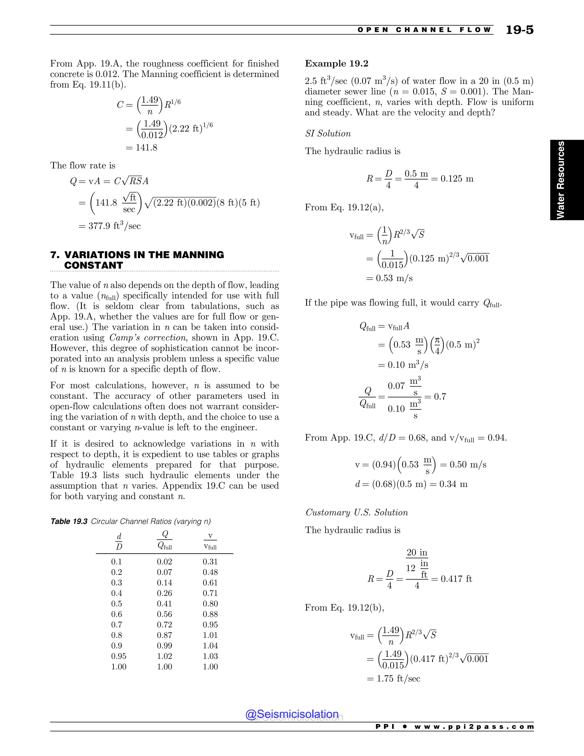 .................................................................................................................................
From App. 19.A, the roughness coefficient for finished
concrete is 0.012. The Manning coefficient is determined
from Eq. 19.11(b).
C ¼
1:49
n
 #
R1=6
¼
1:49
0:012
 #
ð2:22 ftÞ1=6
¼ 141:8
The flow rate is
Q ¼ vA ¼ C
ﬃﬃﬃﬃﬃﬃﬃ
RS
p
A
¼ 141:8
ﬃﬃﬃﬃ
ft
p
sec
$ %
ﬃﬃﬃﬃﬃﬃﬃﬃﬃﬃﬃﬃﬃﬃﬃﬃﬃﬃﬃﬃﬃﬃﬃﬃﬃﬃﬃﬃﬃﬃﬃﬃ
ð2:22 ftÞð0:002Þ
p
ð8 ftÞð5 ftÞ
¼ 377:9 ft3
=sec
7. VARIATIONS IN THE MANNING
CONSTANT
The value of n also depends on the depth of flow, leading
to a value (nfull) specifically intended for use with full
flow. (It is seldom clear from tabulations, such as
App. 19.A, whether the values are for full flow or gen-
eral use.) The variation in n can be taken into consid-
eration using Camp’s correction, shown in App. 19.C.
However, this degree of sophistication cannot be incor-
porated into an analysis problem unless a specific value
of n is known for a specific depth of flow.
For most calculations, however, n is assumed to be
constant. The accuracy of other parameters used in
open-flow calculations often does not warrant consider-
ing the variation of n with depth, and the choice to use a
constant or varying n-value is left to the engineer.
If it is desired to acknowledge variations in n with
respect to depth, it is expedient to use tables or graphs
of hydraulic elements prepared for that purpose.
Table 19.3 lists such hydraulic elements under the
assumption that n varies. Appendix 19.C can be used
for both varying and constant n.
Example 19.2
2.5 ft3
/sec (0.07 m3
/s) of water flow in a 20 in (0.5 m)
diameter sewer line (n = 0.015, S = 0.001). The Man-
ning coefficient, n, varies with depth. Flow is uniform
and steady. What are the velocity and depth?
SI Solution
The hydraulic radius is
R ¼
D
4
¼
0:5 m
4
¼ 0:125 m
From Eq. 19.12(a),
vfull ¼
1
n
 #
R2=3
ﬃﬃﬃﬃ
S
p
¼
1
0:015
 #
ð0:125 mÞ2=3
ﬃﬃﬃﬃﬃﬃﬃﬃﬃﬃﬃ
0:001
p
¼ 0:53 m=s
If the pipe was flowing full, it would carry Qfull.
Qfull ¼ vfullA
¼ 0:53
m
s
 #
p
4
 #
ð0:5 mÞ2
¼ 0:10 m3
=s
Q
Qfull
¼
0:07
m3
s
0:10
m3
s
¼ 0:7
From App. 19.C, d/D = 0.68, and v/vfull = 0.94.
v ¼ 0:94
ð Þ 0:53
m
s
 #
¼ 0:50 m=s
d ¼ ð0:68Þð0:5 mÞ ¼ 0:34 m
Customary U.S. Solution
The hydraulic radius is
R ¼
D
4
¼
20 in
12
in
ft
4
¼ 0:417 ft
From Eq. 19.12(b),
vfull ¼
1:49
n
 #
R2=3
ﬃﬃﬃﬃ
S
p
¼
1:49
0:015
 #
ð0:417 ftÞ2=3 ﬃﬃﬃﬃﬃﬃﬃﬃﬃﬃﬃ
0:001
p
¼ 1:75 ft=sec
Table 19.3 Circular Channel Ratios (varying n)
d
D
Q
Qfull
v
vfull
0.1 0.02 0.31
0.2 0.07 0.48
0.3 0.14 0.61
0.4 0.26 0.71
0.5 0.41 0.80
0.6 0.56 0.88
0.7 0.72 0.95
0.8 0.87 1.01
0.9 0.99 1.04
0.95 1.02 1.03
1.00 1.00 1.00
P P I * w w w . p p i 2 p a s s . c o m
O P E N C H A N N E L F L O W 19-5
Water
Resources
@Seismicisolation
@Seismicisolation
 