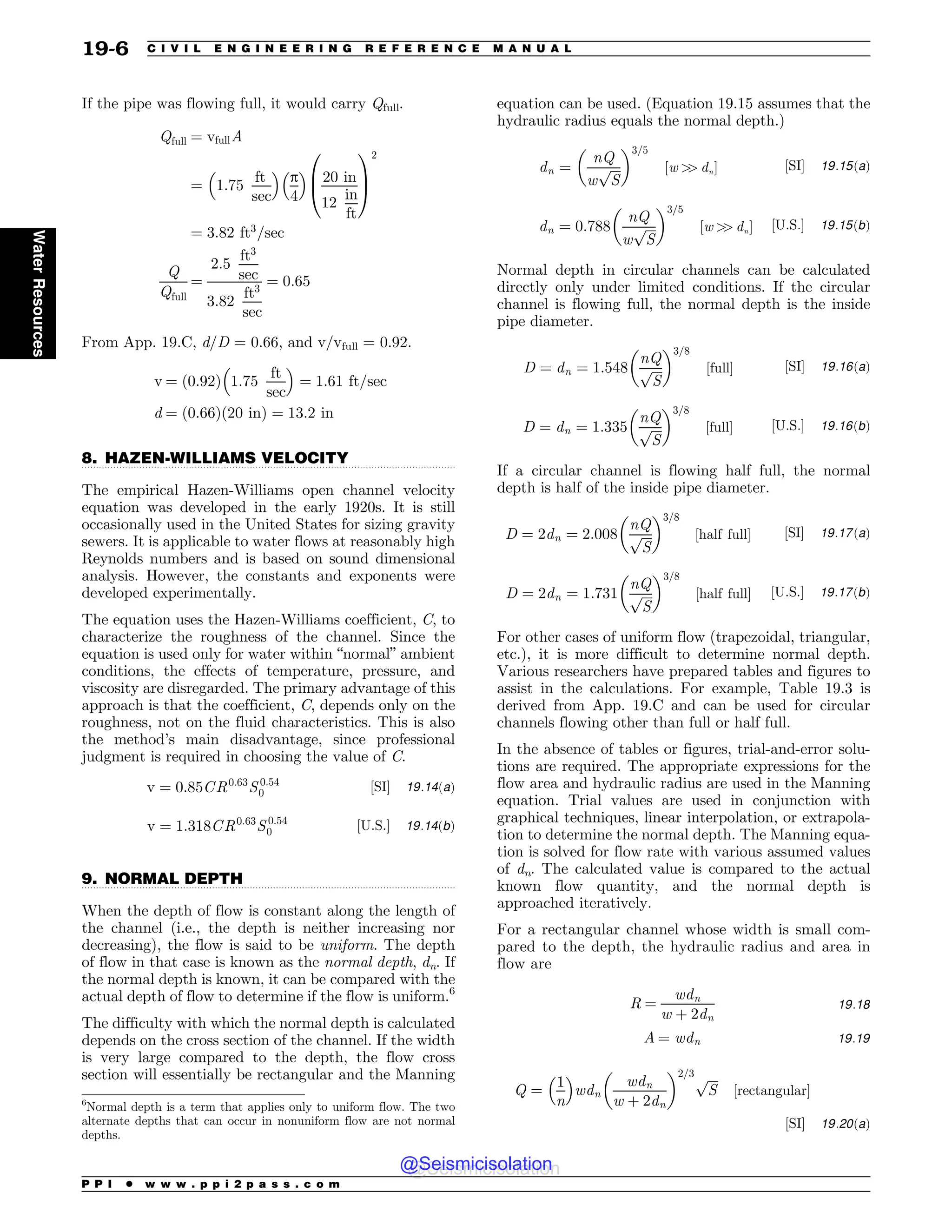 .................................................................................................................................
.................................................................................................................................
If the pipe was flowing full, it would carry Qfull.
Qfull ¼ vfullA
¼ 1:75
ft
sec
 #
p
4
 #
20 in
12
in
ft
0
B
@
1
C
A
2
¼ 3:82 ft3
=sec
Q
Qfull
¼
2:5
ft3
sec
3:82
ft3
sec
¼ 0:65
From App. 19.C, d/D = 0.66, and v/vfull = 0.92.
v ¼ 0:92
ð Þ 1:75
ft
sec
 #
¼ 1:61 ft=sec
d ¼ ð0:66Þð20 inÞ ¼ 13:2 in
8. HAZEN-WILLIAMS VELOCITY
The empirical Hazen-Williams open channel velocity
equation was developed in the early 1920s. It is still
occasionally used in the United States for sizing gravity
sewers. It is applicable to water flows at reasonably high
Reynolds numbers and is based on sound dimensional
analysis. However, the constants and exponents were
developed experimentally.
The equation uses the Hazen-Williams coefficient, C, to
characterize the roughness of the channel. Since the
equation is used only for water within “normal” ambient
conditions, the effects of temperature, pressure, and
viscosity are disregarded. The primary advantage of this
approach is that the coefficient, C, depends only on the
roughness, not on the fluid characteristics. This is also
the method’s main disadvantage, since professional
judgment is required in choosing the value of C.
v ¼ 0:85CR0:63
S 0:54
0 ½SI$ 19:14ðaÞ
v ¼ 1:318CR0:63
S 0:54
0 ½U:S:$ 19:14ðbÞ
9. NORMAL DEPTH
When the depth of flow is constant along the length of
the channel (i.e., the depth is neither increasing nor
decreasing), the flow is said to be uniform. The depth
of flow in that case is known as the normal depth, dn. If
the normal depth is known, it can be compared with the
actual depth of flow to determine if the flow is uniform.6
The difficulty with which the normal depth is calculated
depends on the cross section of the channel. If the width
is very large compared to the depth, the flow cross
section will essentially be rectangular and the Manning
equation can be used. (Equation 19.15 assumes that the
hydraulic radius equals the normal depth.)
dn ¼
nQ
w
ﬃﬃﬃﬃ
S
p
$ %3=5
½w 
 dn$ ½SI$ 19:15ðaÞ
dn ¼ 0:788
nQ
w
ﬃﬃﬃﬃ
S
p
$ %3=5
½w 
 dn$ ½U:S:$ 19:15ðbÞ
Normal depth in circular channels can be calculated
directly only under limited conditions. If the circular
channel is flowing full, the normal depth is the inside
pipe diameter.
D ¼ dn ¼ 1:548
nQ
ﬃﬃﬃﬃ
S
p
$ %3=8
½full$ ½SI$ 19:16ðaÞ
D ¼ dn ¼ 1:335
nQ
ﬃﬃﬃﬃ
S
p
$ %3=8
½full$ ½U:S:$ 19:16ðbÞ
If a circular channel is flowing half full, the normal
depth is half of the inside pipe diameter.
D ¼ 2dn ¼ 2:008
nQ
ﬃﬃﬃﬃ
S
p
$ %3=8
½half full$ ½SI$ 19:17ðaÞ
D ¼ 2dn ¼ 1:731
nQ
ﬃﬃﬃﬃ
S
p
$ %3=8
½half full$ ½U:S:$ 19:17ðbÞ
For other cases of uniform flow (trapezoidal, triangular,
etc.), it is more difficult to determine normal depth.
Various researchers have prepared tables and figures to
assist in the calculations. For example, Table 19.3 is
derived from App. 19.C and can be used for circular
channels flowing other than full or half full.
In the absence of tables or figures, trial-and-error solu-
tions are required. The appropriate expressions for the
flow area and hydraulic radius are used in the Manning
equation. Trial values are used in conjunction with
graphical techniques, linear interpolation, or extrapola-
tion to determine the normal depth. The Manning equa-
tion is solved for flow rate with various assumed values
of dn. The calculated value is compared to the actual
known flow quantity, and the normal depth is
approached iteratively.
For a rectangular channel whose width is small com-
pared to the depth, the hydraulic radius and area in
flow are
R ¼
wdn
w þ 2dn
19:18
A ¼ wdn 19:19
Q ¼
1
n
 #
wdn
wdn
w þ 2dn
$ %2=3 ﬃﬃﬃﬃ
S
p
½rectangular$
½SI$ 19:20ðaÞ
6
Normal depth is a term that applies only to uniform flow. The two
alternate depths that can occur in nonuniform flow are not normal
depths.
P P I * w w w . p p i 2 p a s s . c o m
19-6 C I V I L E N G I N E E R I N G R E F E R E N C E M A N U A L
Water
Resources
@Seismicisolation
@Seismicisolation
 