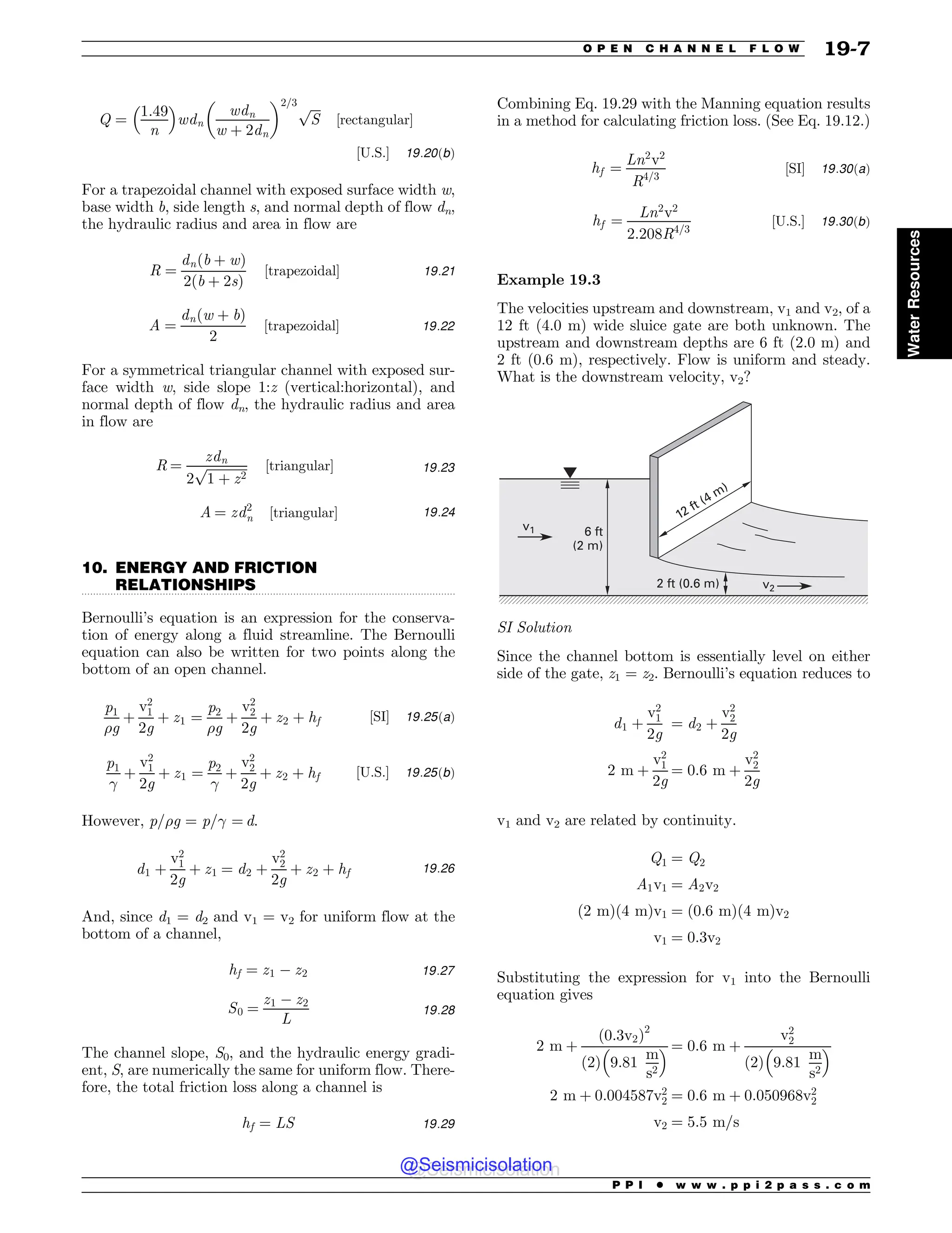 .................................................................................................................................
Q ¼
1:49
n
 #
wdn
wdn
w þ 2dn
$ %2=3 ﬃﬃﬃﬃ
S
p
½rectangular$
½U:S:$ 19:20ðbÞ
For a trapezoidal channel with exposed surface width w,
base width b, side length s, and normal depth of flow dn,
the hydraulic radius and area in flow are
R ¼
dnðb þ wÞ
2ðb þ 2sÞ
½trapezoidal$ 19:21
A ¼
dnðw þ bÞ
2
½trapezoidal$ 19:22
For a symmetrical triangular channel with exposed sur-
face width w, side slope 1:z (vertical:horizontal), and
normal depth of flow dn, the hydraulic radius and area
in flow are
R ¼
zdn
2
ﬃﬃﬃﬃﬃﬃﬃﬃﬃﬃﬃﬃﬃ
1 þ z2
p ½triangular$ 19:23
A ¼ zd2
n ½triangular$ 19:24
10. ENERGY AND FRICTION
RELATIONSHIPS
Bernoulli’s equation is an expression for the conserva-
tion of energy along a fluid streamline. The Bernoulli
equation can also be written for two points along the
bottom of an open channel.
p1
#g
þ
v2
1
2g
þ z1 ¼
p2
#g
þ
v2
2
2g
þ z2 þ hf ½SI$ 19:25ðaÞ
p1

þ
v2
1
2g
þ z1 ¼
p2

þ
v2
2
2g
þ z2 þ hf ½U:S:$ 19:25ðbÞ
However, p/#g = p/ = d.
d1 þ
v2
1
2g
þ z1 ¼ d2 þ
v2
2
2g
þ z2 þ hf 19:26
And, since d1 = d2 and v1 = v2 for uniform flow at the
bottom of a channel,
hf ¼ z1 ( z2 19:27
S0 ¼
z1 ( z2
L
19:28
The channel slope, S0, and the hydraulic energy gradi-
ent, S, are numerically the same for uniform flow. There-
fore, the total friction loss along a channel is
hf ¼ LS 19:29
Combining Eq. 19.29 with the Manning equation results
in a method for calculating friction loss. (See Eq. 19.12.)
hf ¼
Ln2
v2
R4=3
½SI$ 19:30ðaÞ
hf ¼
Ln2
v2
2:208R4=3
½U:S:$ 19:30ðbÞ
Example 19.3
The velocities upstream and downstream, v1 and v2, of a
12 ft (4.0 m) wide sluice gate are both unknown. The
upstream and downstream depths are 6 ft (2.0 m) and
2 ft (0.6 m), respectively. Flow is uniform and steady.
What is the downstream velocity, v2?
v1 6 ft
(2 m)
2 ft (0.6 m) v2
12 ft (4 m)
SI Solution
Since the channel bottom is essentially level on either
side of the gate, z1 = z2. Bernoulli’s equation reduces to
d1 þ
v2
1
2g
¼ d2 þ
v2
2
2g
2 m þ
v2
1
2g
¼ 0:6 m þ
v2
2
2g
v1 and v2 are related by continuity.
Q1 ¼ Q2
A1v1 ¼ A2v2
ð2 mÞð4 mÞv1 ¼ ð0:6 mÞð4 mÞv2
v1 ¼ 0:3v2
Substituting the expression for v1 into the Bernoulli
equation gives
2 m þ
ð0:3v2Þ2
2
ð Þ 9:81
m
s2
 # ¼ 0:6 m þ
v2
2
2
ð Þ 9:81
m
s2
 #
2 m þ 0:004587v2
2 ¼ 0:6 m þ 0:050968v2
2
v2 ¼ 5:5 m=s
P P I * w w w . p p i 2 p a s s . c o m
O P E N C H A N N E L F L O W 19-7
Water
Resources
@Seismicisolation
@Seismicisolation
 