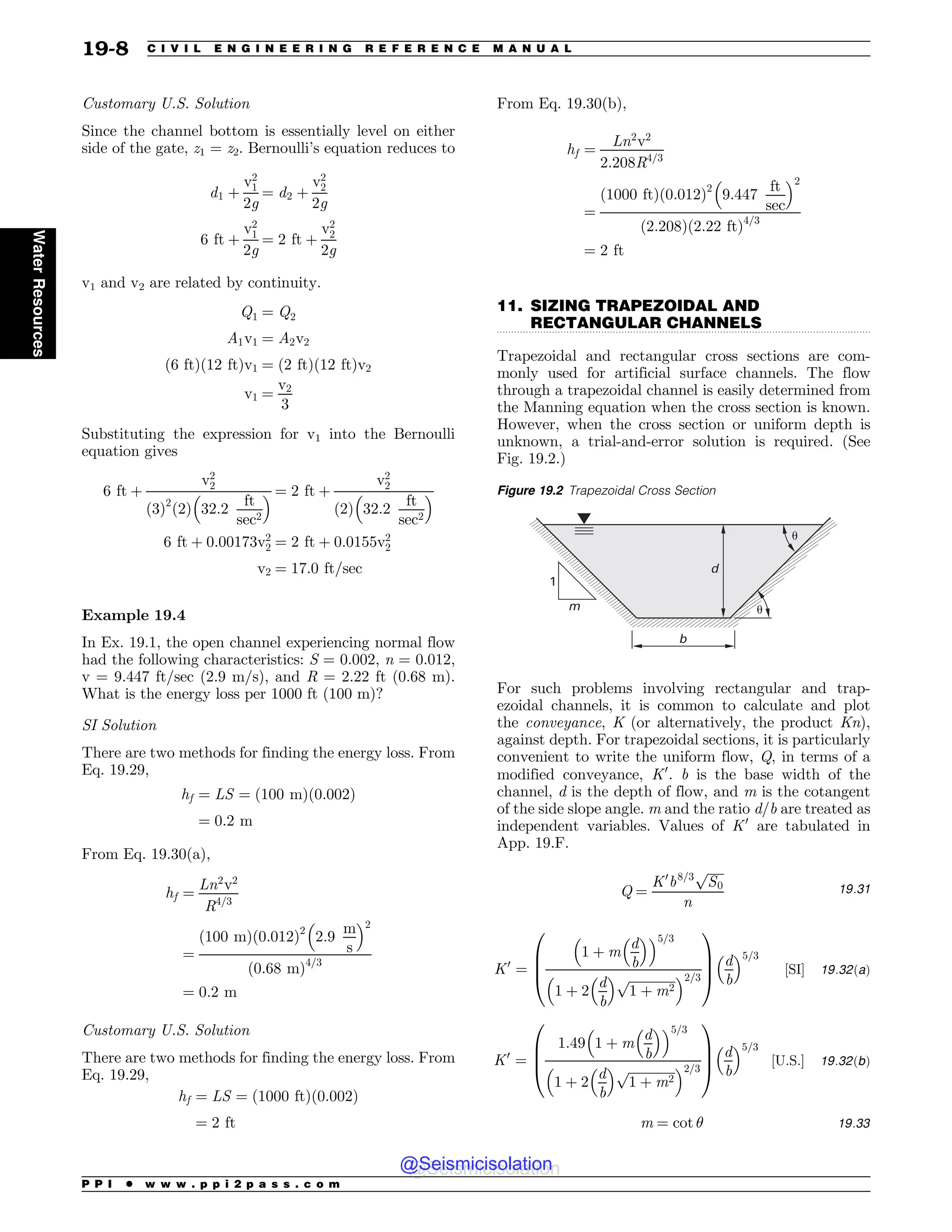 .................................................................................................................................
Customary U.S. Solution
Since the channel bottom is essentially level on either
side of the gate, z1 = z2. Bernoulli’s equation reduces to
d1 þ
v2
1
2g
¼ d2 þ
v2
2
2g
6 ft þ
v2
1
2g
¼ 2 ft þ
v2
2
2g
v1 and v2 are related by continuity.
Q1 ¼ Q2
A1v1 ¼ A2v2
ð6 ftÞð12 ftÞv1 ¼ ð2 ftÞð12 ftÞv2
v1 ¼
v2
3
Substituting the expression for v1 into the Bernoulli
equation gives
6 ft þ
v2
2
ð3Þ2
2
ð Þ 32:2
ft
sec2
 # ¼ 2 ft þ
v2
2
2
ð Þ 32:2
ft
sec2
 #
6 ft þ 0:00173v2
2 ¼ 2 ft þ 0:0155v2
2
v2 ¼ 17:0 ft=sec
Example 19.4
In Ex. 19.1, the open channel experiencing normal flow
had the following characteristics: S = 0.002, n = 0.012,
v = 9.447 ft/sec (2.9 m/s), and R = 2.22 ft (0.68 m).
What is the energy loss per 1000 ft (100 m)?
SI Solution
There are two methods for finding the energy loss. From
Eq. 19.29,
hf ¼ LS ¼ ð100 mÞð0:002Þ
¼ 0:2 m
From Eq. 19.30(a),
hf ¼
Ln2
v2
R4=3
¼
ð100 mÞð0:012Þ2
2:9
m
s
 #2
ð0:68 mÞ4=3
¼ 0:2 m
Customary U.S. Solution
There are two methods for finding the energy loss. From
Eq. 19.29,
hf ¼ LS ¼ ð1000 ftÞð0:002Þ
¼ 2 ft
From Eq. 19.30(b),
hf ¼
Ln2
v2
2:208R4=3
¼
ð1000 ftÞð0:012Þ2
9:447
ft
sec
 #2
ð2:208Þð2:22 ftÞ4=3
¼ 2 ft
11. SIZING TRAPEZOIDAL AND
RECTANGULAR CHANNELS
Trapezoidal and rectangular cross sections are com-
monly used for artificial surface channels. The flow
through a trapezoidal channel is easily determined from
the Manning equation when the cross section is known.
However, when the cross section or uniform depth is
unknown, a trial-and-error solution is required. (See
Fig. 19.2.)
For such problems involving rectangular and trap-
ezoidal channels, it is common to calculate and plot
the conveyance, K (or alternatively, the product Kn),
against depth. For trapezoidal sections, it is particularly
convenient to write the uniform flow, Q, in terms of a
modified conveyance, K0
. b is the base width of the
channel, d is the depth of flow, and m is the cotangent
of the side slope angle. m and the ratio d/b are treated as
independent variables. Values of K0
are tabulated in
App. 19.F.
Q ¼
K0
b8=3
ﬃﬃﬃﬃﬃ
S0
p
n
19:31
K0
¼
1 þ m
d
b
 #
 #5=3
1 þ 2
d
b
 # ﬃﬃﬃﬃﬃﬃﬃﬃﬃﬃﬃﬃﬃﬃﬃ
1 þ m2
p
 #2=3
0
B
B
@
1
C
C
A
d
b
 #5=3
½SI$ 19:32ðaÞ
K0
¼
1:49 1 þ m
d
b
 #
 #5=3
1 þ 2
d
b
 # ﬃﬃﬃﬃﬃﬃﬃﬃﬃﬃﬃﬃﬃﬃﬃ
1 þ m2
p
 #2=3
0
B
B
@
1
C
C
A
d
b
 #5=3
½U:S:$ 19:32ðbÞ
m ¼ cot $ 19:33
Figure 19.2 Trapezoidal Cross Section
m
1
b
d
!
!
P P I * w w w . p p i 2 p a s s . c o m
19-8 C I V I L E N G I N E E R I N G R E F E R E N C E M A N U A L
Water
Resources
@Seismicisolation
@Seismicisolation
 