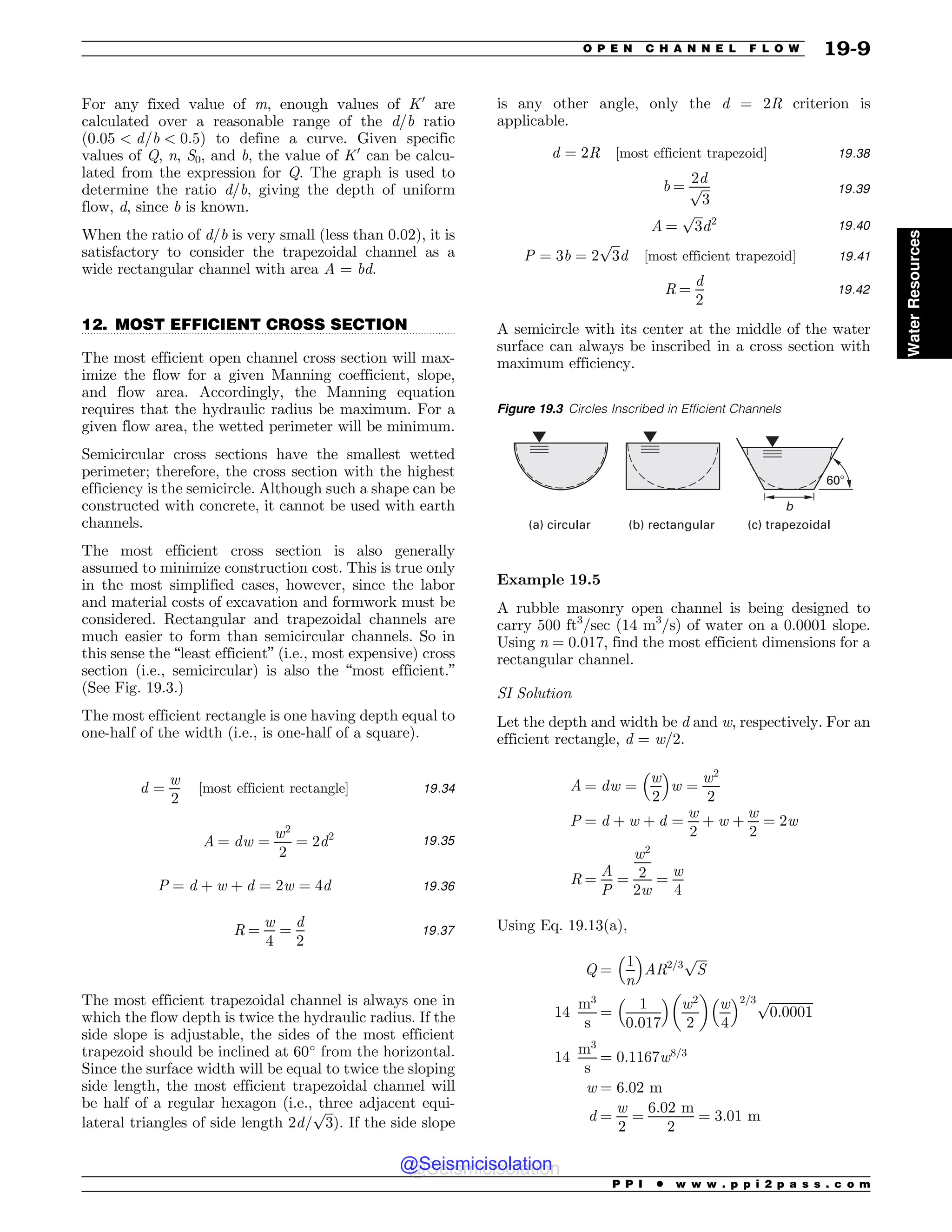 .................................................................................................................................
For any fixed value of m, enough values of K0
are
calculated over a reasonable range of the d/b ratio
ð0:05  d=b  0:5Þ to define a curve. Given specific
values of Q, n, S0, and b, the value of K0
can be calcu-
lated from the expression for Q. The graph is used to
determine the ratio d/b, giving the depth of uniform
flow, d, since b is known.
When the ratio of d/b is very small (less than 0.02), it is
satisfactory to consider the trapezoidal channel as a
wide rectangular channel with area A = bd.
12. MOST EFFICIENT CROSS SECTION
The most efficient open channel cross section will max-
imize the flow for a given Manning coefficient, slope,
and flow area. Accordingly, the Manning equation
requires that the hydraulic radius be maximum. For a
given flow area, the wetted perimeter will be minimum.
Semicircular cross sections have the smallest wetted
perimeter; therefore, the cross section with the highest
efficiency is the semicircle. Although such a shape can be
constructed with concrete, it cannot be used with earth
channels.
The most efficient cross section is also generally
assumed to minimize construction cost. This is true only
in the most simplified cases, however, since the labor
and material costs of excavation and formwork must be
considered. Rectangular and trapezoidal channels are
much easier to form than semicircular channels. So in
this sense the “least efficient” (i.e., most expensive) cross
section (i.e., semicircular) is also the “most efficient.”
(See Fig. 19.3.)
The most efficient rectangle is one having depth equal to
one-half of the width (i.e., is one-half of a square).
d ¼
w
2
½most efficient rectangle$ 19:34
A ¼ dw ¼
w2
2
¼ 2d2 19:35
P ¼ d þ w þ d ¼ 2w ¼ 4d 19:36
R ¼
w
4
¼
d
2
19:37
The most efficient trapezoidal channel is always one in
which the flow depth is twice the hydraulic radius. If the
side slope is adjustable, the sides of the most efficient
trapezoid should be inclined at 60*
from the horizontal.
Since the surface width will be equal to tw