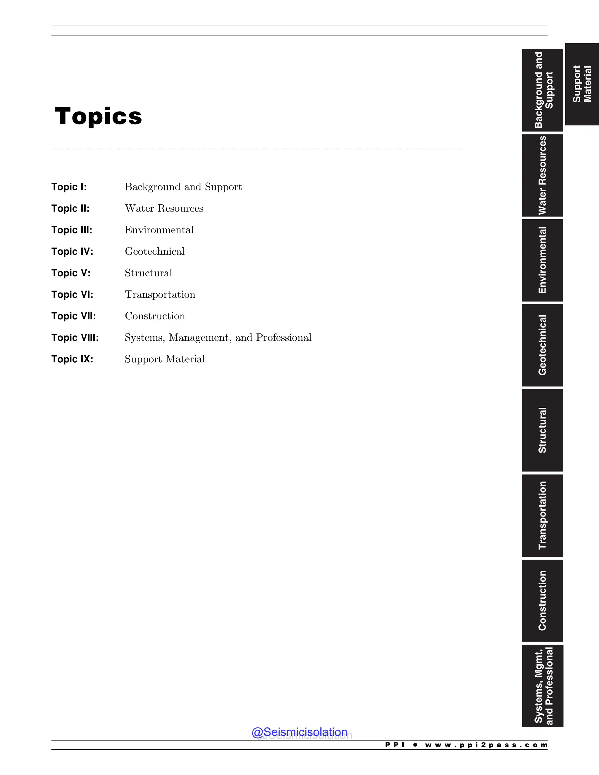 ..................................................................................................................................................................................................................................
Topics
Topic I: Background and Support
Topic II: Water Resources
Topic III: Environmental
Topic IV: Geotechnical
Topic V: Structural
Topic VI: Transportation
Topic VII: Construction
Topic VIII: Systems, Management, and Professional
Topic IX: Support Material
Support
Material
Background
and
Support
Water
Resources
Environmental
Geotechnical
Structural
Transportation
Construction
Systems,
Mgmt,
and
Professional
P P I * w w w . p p i 2 p a s s . c o m
@Seismicisolation
@Seismicisolation
 
