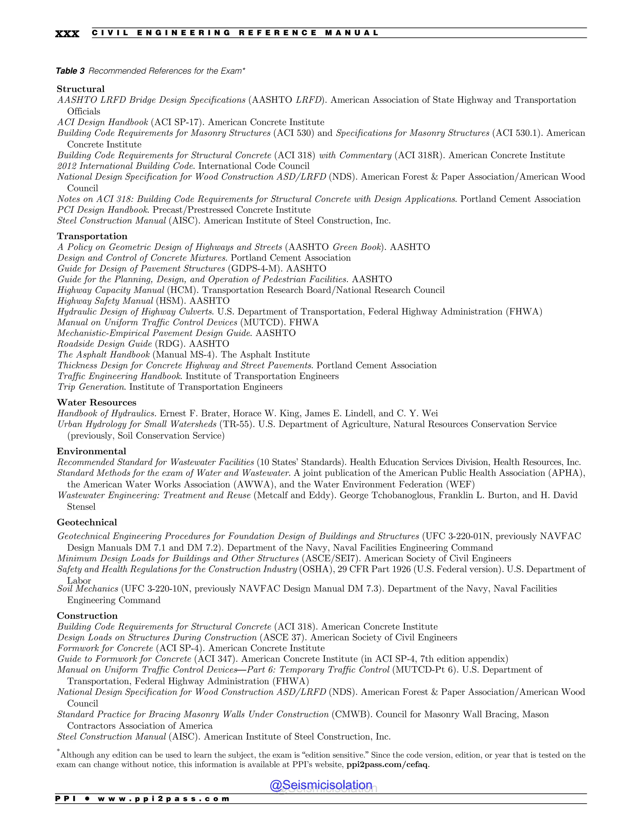 Table 3 Recommended References for the Exam*
Structural
AASHTO LRFD Bridge Design Specifications (AASHTO LRFD). American Association of State Highway and Transportation
Officials
ACI Design Handbook (ACI SP-17). American Concrete Institute
Building Code Requirements for Masonry Structures (ACI 530) and Specifications for Masonry Structures (ACI 530.1). American
Concrete Institute
Building Code Requirements for Structural Concrete (ACI 318) with Commentary (ACI 318R). American Concrete Institute
2012 International Building Code. International Code Council
National Design Specification for Wood Construction ASD/LRFD (NDS). American Forest  Paper Association/American Wood
Council
Notes on ACI 318: Building Code Requirements for Structural Concrete with Design Applications. Portland Cement Association
PCI Design Handbook. Precast/Prestressed Concrete Institute
Steel Construction Manual (AISC). American Institute of Steel Construction, Inc.
Transportation
A Policy on Geometric Design of Highways and Streets (AASHTO Green Book). AASHTO
Design and Control of Concrete Mixtures. Portland Cement Association
Guide for Design of Pavement Structures (GDPS-4-M). AASHTO
Guide for the Planning, Design, and Operation of Pedestrian Facilities. AASHTO
Highway Capacity Manual (HCM). Transportation Research Board/National Research Council
Highway Safety Manual (HSM). AASHTO
Hydraulic Design of Highway Culverts. U.S. Department of Transportation, Federal Highway Administration (FHWA)
Manual on Uniform Traffic Control Devices (MUTCD). FHWA
Mechanistic-Empirical Pavement Design Guide. AASHTO
Roadside Design Guide (RDG). AASHTO
The Asphalt Handbook (Manual MS-4). The Asphalt Institute
Thickness Design for Concrete Highway and Street Pavements. Portland Cement Association
Traffic Engineering Handbook. Institute of Transportation Engineers
Trip Generation. Institute of Transportation Engineers
Water Resources
Handbook of Hydraulics. Ernest F. Brater, Horace W. King, James E. Lindell, and C. Y. Wei
Urban Hydrology for Small Watersheds (TR-55). U.S. Department of Agriculture, Natural Resources Conservation Service
(previously, Soil Conservation Service)
Environmental
Recommended Standard for Wastewater Facilities (10 States’ Standards). Health Education Services Division, Health Resources, Inc.
Standard Methods for the exam of Water and Wastewater. A joint publication of the American Public Health Association (APHA),
the American Water Works Association (AWWA), and the Water Environment Federation (WEF)
Wastewater Engineering: Treatment and Reuse (Metcalf and Eddy). George Tchobanoglous, Franklin L. Burton, and H. David
Stensel
Geotechnical
Geotechnical Engineering Procedures for Foundation Design of Buildings and Structures (UFC 3-220-01N, previously NAVFAC
Design Manuals DM 7.1 and DM 7.2). Department of the Navy, Naval Facilities Engineering Command
Minimum Design Loads for Buildings and Other Structures (ASCE/SEI7). American Society of Civil Engineers
Safety and Health Regulations for the Construction Industry (OSHA), 29 CFR Part 1926 (U.S. Federal version). U.S. Department of
Labor
Soil Mechanics (UFC 3-220-10N, previously NAVFAC Design Manual DM 7.3). Department of the Navy, Naval Facilities
Engineering Command
Construction
Building Code Requirements for Structural Concrete (ACI 318). American Concrete Institute
Design Loads on Structures During Construction (ASCE 37). American Society of Civil Engineers
Formwork for Concrete (ACI SP-4). American Concrete Institute
Guide to Formwork for Concrete (ACI 347). American Concrete Institute (in ACI SP-4, 7th edition appendix)
Manual on Uniform Traffic Control Devices—Part 6: Temporary Traffic Control (MUTCD-Pt 6). U.S. Department of
Transportation, Federal Highway Administration (FHWA)
National Design Specification for Wood Construction ASD/LRFD (NDS). American Forest  Paper Association/American Wood
Council
Standard Practice for Bracing Masonry Walls Under Construction (CMWB). Council for Masonry Wall Bracing, Mason
Contractors Association of America
Steel Construction Manual (AISC). American Institute of Steel Construction, Inc.
*
Although any edition can be used to learn the subject, the exam is “edition sensitive.” Since the code version, edition, or year that is tested on the
exam can change without notice, this information is available at PPI’s website, ppi2pass.com/cefaq.
P P I * w w w . p p i 2 p a s s . c o m
xxx C I V I L E N G I N E E R I N G R E F E R E N C E M A N U A L
@Seismicisolation
@Seismicisolation
 