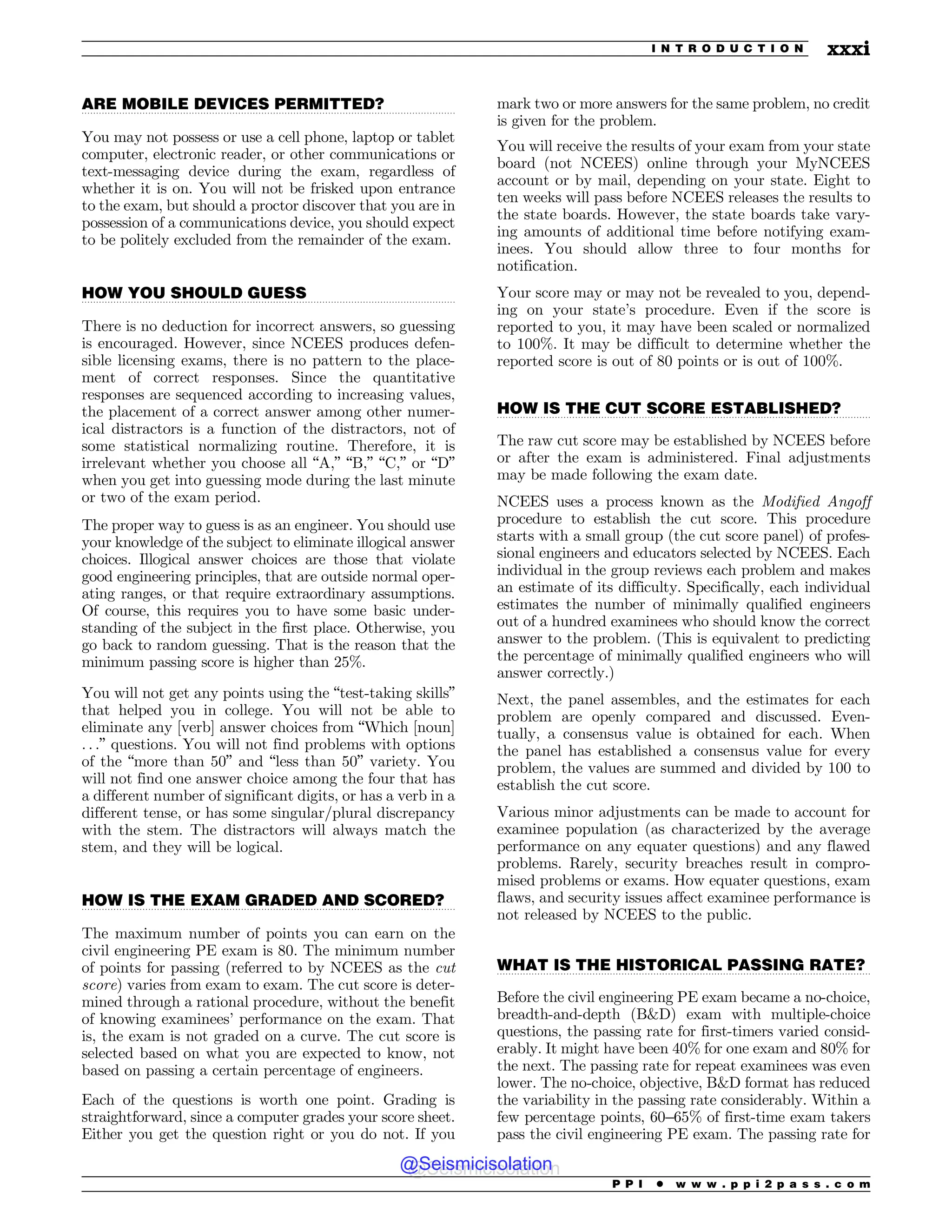 .................................................................................................................................
.................................................................................................................................
.................................................................................................................................
.................................................................................................................................
.................................................................................................................................
ARE MOBILE DEVICES PERMITTED?
You may not possess or use a cell phone, laptop or tablet
computer, electronic reader, or other communications or
text-messaging device during the exam, regardless of
whether it is on. You will not be frisked upon entrance
to the exam, but should a proctor discover that you are in
possession of a communications device, you should expect
to be politely excluded from the remainder of the exam.
HOW YOU SHOULD GUESS
There is no deduction for incorrect answers, so guessing
is encouraged. However, since NCEES produces defen-
sible licensing exams, there is no pattern to the place-
ment of correct responses. Since the quantitative
responses are sequenced according to increasing values,
the placement of a correct answer among other numer-
ical distractors is a function of the distractors, not of
some statistical normalizing routine. Therefore, it is
irrelevant whether you choose all “A,” “B,” “C,” or “D”
when you get into guessing mode during the last minute
or two of the exam period.
The proper way to guess is as an engineer. You should use
your knowledge of the subject to eliminate illogical answer
choices. Illogical answer choices are those that violate
good engineering principles, that are outside normal oper-
ating ranges, or that require extraordinary assumptions.
Of course, this requires you to have some basic under-
standing of the subject in the first place. Otherwise, you
go back to random guessing. That is the reason that the
minimum passing score is higher than 25%.
You will not get any points using the “test-taking skills”
that helped you in college. You will not be able to
eliminate any [verb] answer choices from “Which [noun]
. . .” questions. You will not find problems with options
of the “more than 50” and “less than 50” variety. You
will not find one answer choice among the four that has
a different number of significant digits, or has a verb in a
different tense, or has some singular/plural discrepancy
with the stem. The distractors will always match the
stem, and they will be logical.
HOW IS THE EXAM GRADED AND SCORED?
The maximum number of points you can earn on the
civil engineering PE exam is 80. The minimum number
of points for passing (referred to by NCEES as the cut
score) varies from exam to exam. The cut score is deter-
mined through a rational procedure, without the benefit
of knowing examinees’ performance on the exam. That
is, the exam is not graded on a curve. The cut score is
selected based on what you are expected to know, not
based on passing a certain percentage of engineers.
Each of the questions is worth one point. Grading is
straightforward, since a computer grades your score sheet.
Either you get the question right or you do not. If you
mark two or more answers for the same problem, no credit
is given for the problem.
You will receive the results of your exam from your state
board (not NCEES) online through your MyNCEES
account or by mail, depending on your state. Eight to
ten weeks will pass before NCEES releases the results to
the state boards. However, the state boards take vary-
ing amounts of additional time before notifying exam-
inees. You should allow three to four months for
notification.
Your score may or may not be revealed to you, depend-
ing on your state’s procedure. Even if the score is
reported to you, it may have been scaled or normalized
to 100%. It may be difficult to determine whether the
reported score is out of 80 points or is out of 100%.
HOW IS THE CUT SCORE ESTABLISHED?
The raw cut score may be established by NCEES before
or after the exam is administered. Final adjustments
may be made following the exam date.
NCEES uses a process known as the Modified Angoff
procedure to establish the cut score. This procedure
starts with a small group (the cut score panel) of profes-
sional engineers and educators selected by NCEES. Each
individual in the group reviews each problem and makes
an estimate of its difficulty. Specifically, each individual
estimates the number of minimally qualified engineers
out of a hundred examinees who should know the correct
answer to the problem. (This is equivalent to predicting
the percentage of minimally qualified engineers who will
answer correctly.)
Next, the panel assembles, and the estimates for each
problem are openly compared and discussed. Even-
tually, a consensus value is obtained for each. When
the panel has established a consensus value for every
problem, the values are summed and divided by 100 to
establish the cut score.
Various minor adjustments can be made to account for
examinee population (as characterized by the average
performance on any equater questions) and any flawed
problems. Rarely, security breaches result in compro-
mised problems or exams. How equater questions, exam
flaws, and security issues affect examinee performance is
not released by NCEES to the public.
WHAT IS THE HISTORICAL PASSING RATE?
Before the civil engineering PE exam became a no-choice,
breadth-and-depth (BD) exam with multiple-choice
questions, the passing rate for first-timers varied consid-
erably. It might have been 40% for one exam and 80% for
the next. The passing rate for repeat examinees was even
lower. The no-choice, objective, BD format has reduced
the variability in the passing rate considerably. Within a
few percentage points, 60–65% of first-time exam takers
pass the civil engineering PE exam. The passing rate for
P P I * w w w . p p i 2 p a s s . c o m
I N T R O D U C T I O N xxxi
@Seismicisolation
@Seismicisolation
 