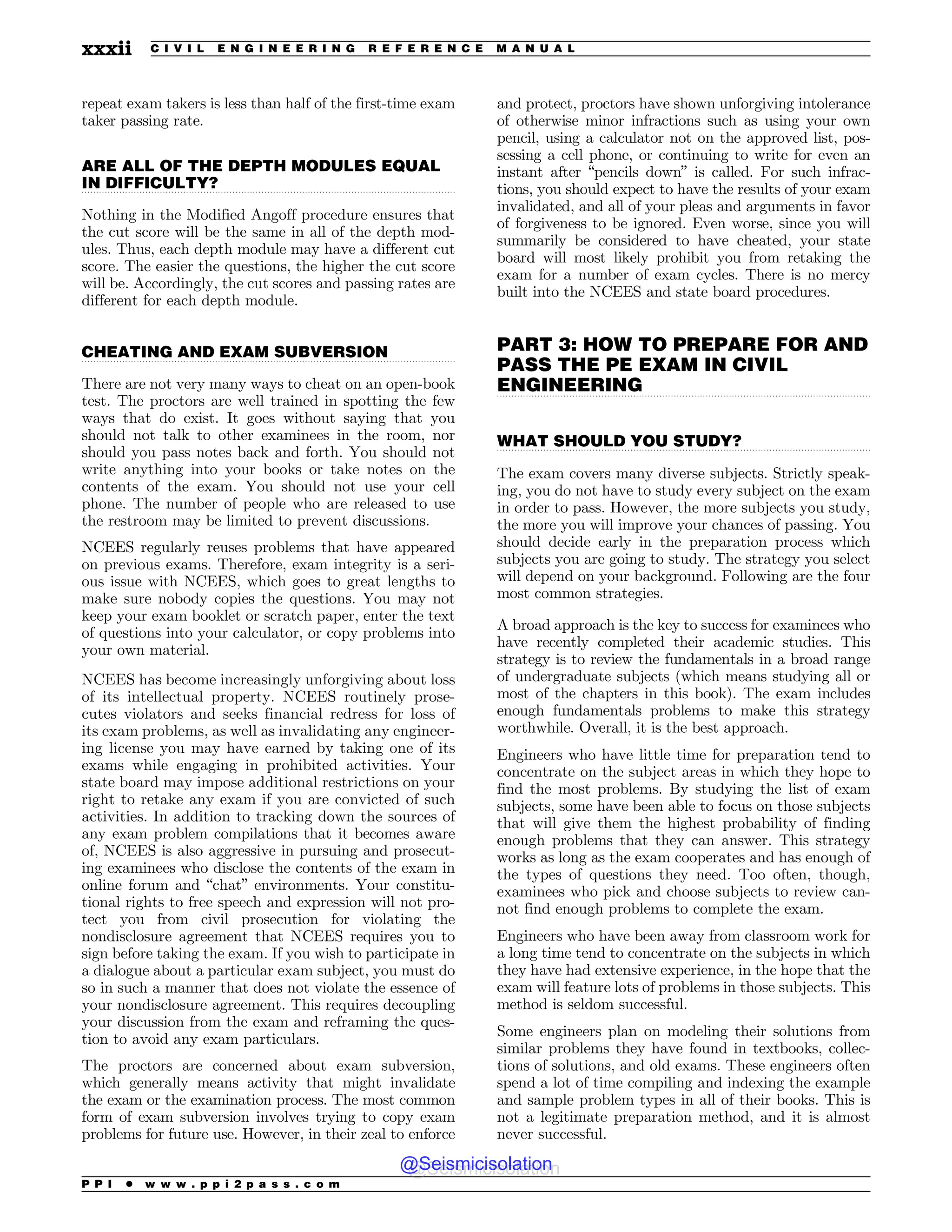 .................................................................................................................................
.................................................................................................................................
.................................................................................................................................
.................................................................................................................................
repeat exam takers is less than half of the first-time exam
taker passing rate.
ARE ALL OF THE DEPTH MODULES EQUAL
IN DIFFICULTY?
Nothing in the Modified Angoff procedure ensures that
the cut score will be the same in all of the depth mod-
ules. Thus, each depth module may have a different cut
score. The easier the questions, the higher the cut score
will be. Accordingly, the cut scores and passing rates are
different for each depth module.
CHEATING AND EXAM SUBVERSION
There are not very many ways to cheat on an open-book
test. The proctors are well trained in spotting the few
ways that do exist. It goes without saying that you
should not talk to other examinees in the room, nor
should you pass notes back and forth. You should not
write anything into your books or take notes on the
contents of the exam. You should not use your cell
phone. The number of people who are released to use
the restroom may be limited to prevent discussions.
NCEES regularly reuses problems that have appeared
on previous exams. Therefore, exam integrity is a seri-
ous issue with NCEES, which goes to great lengths to
make sure nobody copies the questions. You may not
keep your exam booklet or scratch paper, enter the text
of questions into your calculator, or copy problems into
your own material.
NCEES has become increasingly unforgiving about loss
of its intellectual property. NCEES routinely prose-
cutes violators and seeks financial redress for loss of
its exam problems, as well as invalidating any engineer-
ing license you may have earned by taking one of its
exams while engaging in prohibited activities. Your
state board may impose additional restrictions on your
right to retake any exam if you are convicted of such
activities. In addition to tracking down the sources of
any exam problem compilations that it becomes aware
of, NCEES is also aggressive in pursuing and prosecut-
ing examinees who disclose the contents of the exam in
online forum and “chat” environments. Your constitu-
tional rights to free speech and expression will not pro-
tect you from civil prosecution for violating the
nondisclosure agreement that NCEES requires you to
sign before taking the exam. If you wish to participate in
a dialogue about a particular exam subject, you must do
so in such a manner that does not violate the essence of
your nondisclosure agreement. This requires decoupling
your discussion from the exam and reframing the ques-
tion to avoid any exam particulars.
The proctors are concerned about exam subversion,
which generally means activity that might invalidate
the exam or the examination process. The most common
form of exam subversion involves trying to copy exam
problems for future use. However, in their zeal to enforce
and protect, proctors have shown unforgiving intolerance
of otherwise minor infractions such as using your own
pencil, using a calculator not on the approved list, pos-
sessing a cell phone, or continuing to write for even an
instant after “pencils down” is called. For such infrac-
tions, you should expect to have the results of your exam
invalidated, and all of your pleas and arguments in favor
of forgiveness to be ignored. Even worse, since you will
summarily be considered to have cheated, your state
board will most likely prohibit you from retaking the
exam for a number of exam cycles. There is no mercy
built into the NCEES and state board procedures.
PART 3: HOW TO PREPARE FOR AND
PASS THE PE EXAM IN CIVIL
ENGINEERING
WHAT SHOULD YOU STUDY?
The exam covers many diverse subjects. Strictly speak-
ing, you do not have to study every subject on the exam
in order to pass. However, the more subjects you study,
the more you will improve your chances of passing. You
should decide early in the preparation process which
subjects you are going to study. The strategy you select
will depend on your background. Following are the four
most common strategies.
A broad approach is the key to success for examinees who
have recently completed their academic studies. This
strategy is to review the fundamentals in a broad range
of undergraduate subjects (which means studying all or
most of the chapters in this book). The exam includes
enough fundamentals problems to make this strategy
worthwhile. Overall, it is the best approach.
Engineers who have little time for preparation tend to
concentrate on the subject areas in which they hope to
find the most problems. By studying the list of exam
subjects, some have been able to focus on those subjects
that will give them the highest probability of finding
enough problems that they can answer. This strategy
works as long as the exam cooperates and has enough of
the types of questions they need. Too often, though,
examinees who pick and choose subjects to review can-
not find enough problems to complete the exam.
Engineers who have been away from classroom work for
a long time tend to concentrate on the subjects in which
they have had extensive experience, in the hope that the
exam will feature lots of problems in those subjects. This
method is seldom successful.
Some engineers plan on modeling their solutions from
similar problems they have found in textbooks, collec-
tions of solutions, and old exams. These engineers often
spend a lot of time compiling and indexing the example
and sample problem types in all of their books. This is
not a legitimate preparation method, and it is almost
never successful.
P P I * w w w . p p i 2 p a s s . c o m
xxxii C I V I L E N G I N E E R I N G R E F E R E N C E M A N U A L
@Seismicisolation
@Seismicisolation
 