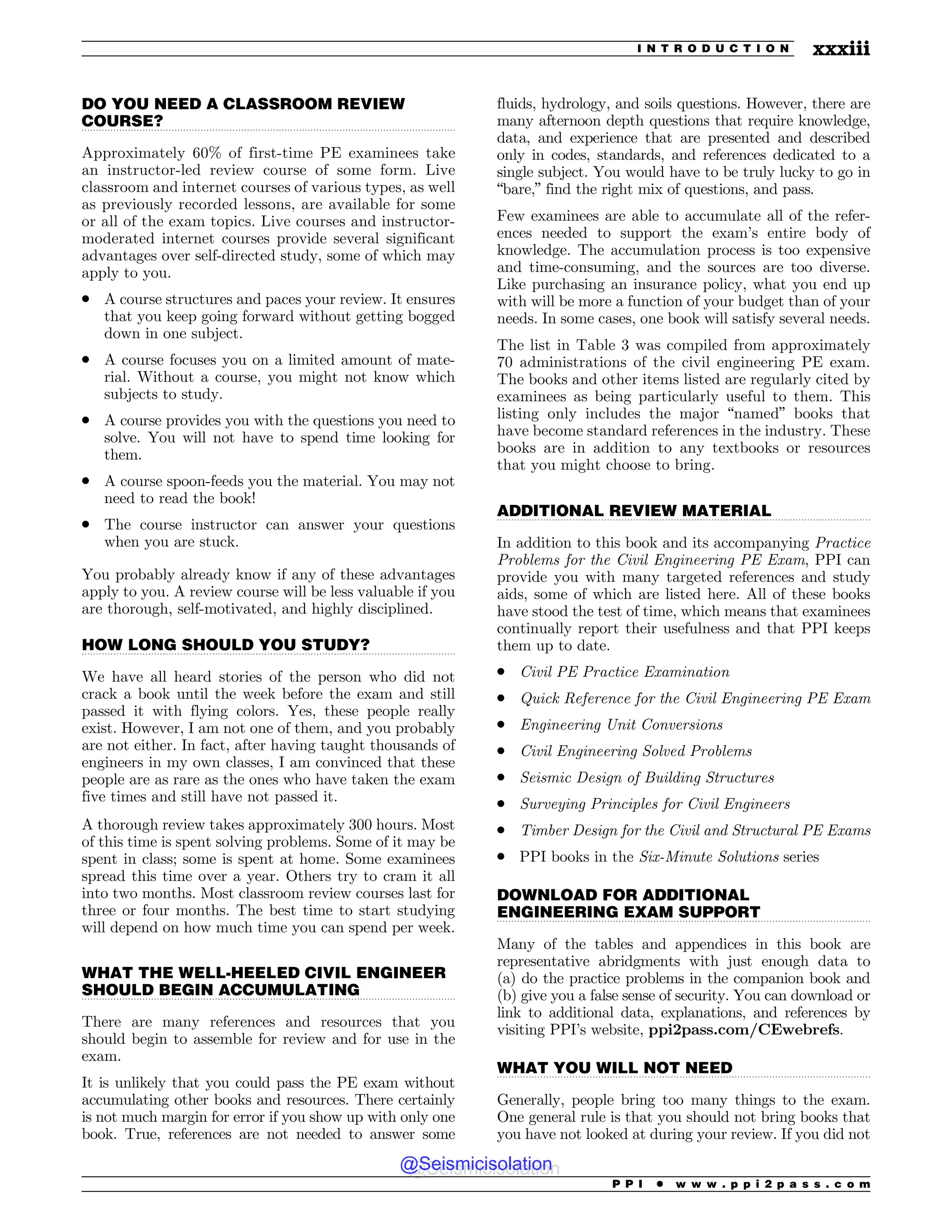 .................................................................................................................................
.................................................................................................................................
.................................................................................................................................
.................................................................................................................................
.................................................................................................................................
.................................................................................................................................
DO YOU NEED A CLASSROOM REVIEW
COURSE?
Approximately 60% of first-time PE examinees take
an instructor-led review course of some form. Live
classroom and internet courses of various types, as well
as previously recorded lessons, are available for some
or all of the exam topics. Live courses and instructor-
moderated internet courses provide several significant
advantages over self-directed study, some of which may
apply to you.
. A course structures and paces your review. It ensures
that you keep going forward without getting bogged
down in one subject.
. A course focuses you on a limited amount of mate-
rial. Without a course, you might not know which
subjects to study.
. A course provides you with the questions you need to
solve. You will not have to spend time looking for
them.
. A course spoon-feeds you the material. You may not
need to read the book!
. The course instructor can answer your questions
when you are stuck.
You probably already know if any of these advantages
apply to you. A review course will be less valuable if you
are thorough, self-motivated, and highly disciplined.
HOW LONG SHOULD YOU STUDY?
We have all heard stories of the person who did not
crack a book until the week before the exam and still
passed it with flying colors. Yes, these people really
exist. However, I am not one of them, and you probably
are not either. In fact, after having taught thousands of
engineers in my own classes, I am convinced that these
people are as rare as the ones who have taken the exam
five times and still have not passed it.
A thorough review takes approximately 300 hours. Most
of this time is spent solving problems. Some of it may be
spent in class; some is spent at home. Some examinees
spread this time over a year. Others try to cram it all
into two months. Most classroom review courses last for
three or four months. The best time to start studying
will depend on how much time you can spend per week.
WHAT THE WELL-HEELED CIVIL ENGINEER
SHOULD BEGIN ACCUMULATING
There are many references and resources that you
should begin to assemble for review and for use in the
exam.
It is unlikely that you could pass the PE exam without
accumulating other books and resources. There certainly
is not much margin for error if you show up with only one
book. True, references are not needed to answer some
fluids, hydrology, and soils questions. However, there are
many afternoon depth questions that require knowledge,
data, and experience that are presented and described
only in codes, standards, and references dedicated to a
single subject. You would have to be truly lucky to go in
“bare,” find the right mix of questions, and pass.
Few examinees are able to accumulate all of the refer-
ences needed to support the exam’s entire body of
knowledge. The accumulation process is too expensive
and time-consuming, and the sources are too diverse.
Like purchasing an insurance policy, what you end up
with will be more a function of your budget than of your
needs. In some cases, one book will satisfy several needs.
The list in Table 3 was compiled from approximately
70 administrations of the civil engineering PE exam.
The books and other items listed are regularly cited by
examinees as being particularly useful to them. This
listing only includes the major “named” books that
have become standard references in the industry. These
books are in addition to any textbooks or resources
that you might choose to bring.
ADDITIONAL REVIEW MATERIAL
In addition to this book and its accompanying Practice
Problems for the Civil Engineering PE Exam, PPI can
provide you with many targeted references and study
aids, some of which are listed here. All of these books
have stood the test of time, which means that examinees
continually report their usefulness and that PPI keeps
them up to date.
. Civil PE Practice Examination
. Quick Reference for the Civil Engineering PE Exam
. Engineering Unit Conversions
. Civil Engineering Solved Problems
. Seismic Design of Building Structures
. Surveying Principles for Civil Engineers
. Timber Design for the Civil and Structural PE Exams
. PPI books in the Six-Minute Solutions series
DOWNLOAD FOR ADDITIONAL
ENGINEERING EXAM SUPPORT
Many of the tables and appendices in this book are
representative abridgments with just enough data to
(a) do the practice problems in the companion book and
(b) give you a false sense of security. You can download or
link to additional data, explanations, and references by
visiting PPI’s website, ppi2pass.com/CEwebrefs.
WHAT YOU WILL NOT NEED
Generally, people bring too many things to the exam.
One general rule is that you should not bring books that
you have not looked at during your review. If you did not
P P I * w w w . p p i 2 p a s s . c o m
I N T R O D U C T I O N xxxiii
@Seismicisolation
@Seismicisolation
 