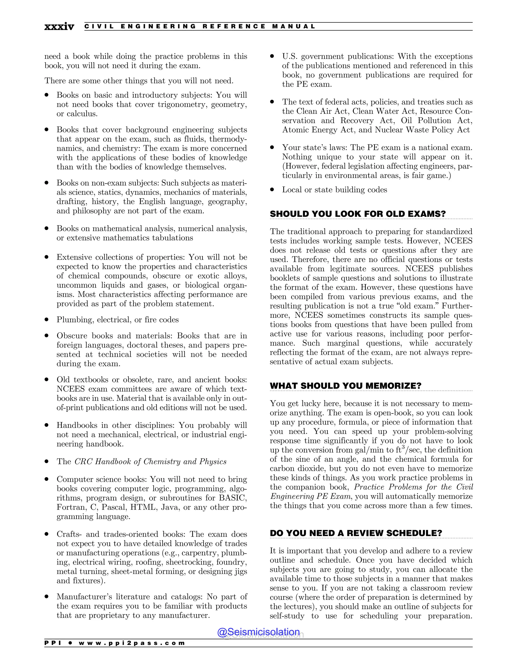 .................................................................................................................................
.................................................................................................................................
.................................................................................................................................
need a book while doing the practice problems in this
book, you will not need it during the exam.
There are some other things that you will not need.
. Books on basic and introductory subjects: You will
not need books that cover trigonometry, geometry,
or calculus.
. Books that cover background engineering subjects
that appear on the exam, such as fluids, thermody-
namics, and chemistry: The exam is more concerned
with the applications of these bodies of knowledge
than with the bodies of knowledge themselves.
. Books on non-exam subjects: Such subjects as materi-
als science, statics, dynamics, mechanics of materials,
drafting, history, the English language, geography,
and philosophy are not part of the exam.
. Books on mathematical analysis, numerical analysis,
or extensive mathematics tabulations
. Extensive collections of properties: You will not be
expected to know the properties and characteristics
of chemical compounds, obscure or exotic alloys,
uncommon liquids and gases, or biological organ-
isms. Most characteristics affecting performance are
provided as part of the problem statement.
. Plumbing, electrical, or fire codes
. Obscure books and materials: Books that are in
foreign languages, doctoral theses, and papers pre-
sented at technical societies will not be needed
during the exam.
. Old textbooks or obsolete, rare, and ancient books:
NCEES exam committees are aware of which text-
books are in use. Material that is available only in out-
of-print publications and old editions will not be used.
. Handbooks in other disciplines: You probably will
not need a mechanical, electrical, or industrial engi-
neering handbook.
. The CRC Handbook of Chemistry and Physics
. Computer science books: You will not need to bring
books covering computer logic, programming, algo-
rithms, program design, or subroutines for BASIC,
Fortran, C, Pascal, HTML, Java, or any other pro-
gramming language.
. Crafts- and trades-oriented books: The exam does
not expect you to have detailed knowledge of trades
or manufacturing operations (e.g., carpentry, plumb-
ing, electrical wiring, roofing, sheetrocking, foundry,
metal turning, sheet-metal forming, or designing jigs
and fixtures).
. Manufacturer’s literature and catalogs: No part of
the exam requires you to be familiar with products
that are proprietary to any manufacturer.
. U.S. government publications: With the exceptions
of the publications mentioned and referenced in this
book, no government publications are required for
the PE exam.
. The text of federal acts, policies, and treaties such as
the Clean Air Act, Clean Water Act, Resource Con-
servation and Recovery Act, Oil Pollution Act,
Atomic Energy Act, and Nuclear Waste Policy Act
. Your state’s laws: The PE exam is a national exam.
Nothing unique to your state will appear on it.
(However, federal legislation affecting engineers, par-
ticularly in environmental areas, is fair game.)
. Local or state building codes
SHOULD YOU LOOK FOR OLD EXAMS?
The traditional approach to preparing for standardized
tests includes working sample tests. However, NCEES
does not release old tests or questions after they are
used. Therefore, there are no official questions or tests
available from legitimate sources. NCEES publishes
booklets of sample questions and solutions to illustrate
the format of the exam. However, these questions have
been compiled from various previous exams, and the
resulting publication is not a true “old exam.” Further-
more, NCEES sometimes constructs its sample ques-
tions books from questions that have been pulled from
active use for various reasons, including poor perfor-
mance. Such marginal questions, while accurately
reflecting the format of the exam, are not always repre-
sentative of actual exam subjects.
WHAT SHOULD YOU MEMORIZE?
You get lucky here, because it is not necessary to mem-
orize anything. The exam is open-book, so you can look
up any procedure, formula, or piece of information that
you need. You can speed up your problem-solving
response time significantly if you do not have to look
up the conversion from gal/min to ft3
/sec, the definition
of the sine of an angle, and the chemical formula for
carbon dioxide, but you do not even have to memorize
these kinds of things. As you work practice problems in
the companion book, Practice Problems for the Civil
Engineering PE Exam, you will automatically memorize
the things that you come across more than a few times.
DO YOU NEED A REVIEW SCHEDULE?
It is important that you develop and adhere to a review
outline and schedule. Once you have decided which
subjects you are going to study, you can allocate the
available time to those subjects in a manner that makes
sense to you. If you are not taking a classroom review
course (where the order of preparation is determined by
the lectures), you should make an outline of subjects for
self-study to use for scheduling your preparation.
P P I * w w w . p p i 2 p a s s . c o m
xxxiv C I V I L E N G I N E E R I N G R E F E R E N C E M A N U A L
@Seismicisolation
@Seismicisolation
 