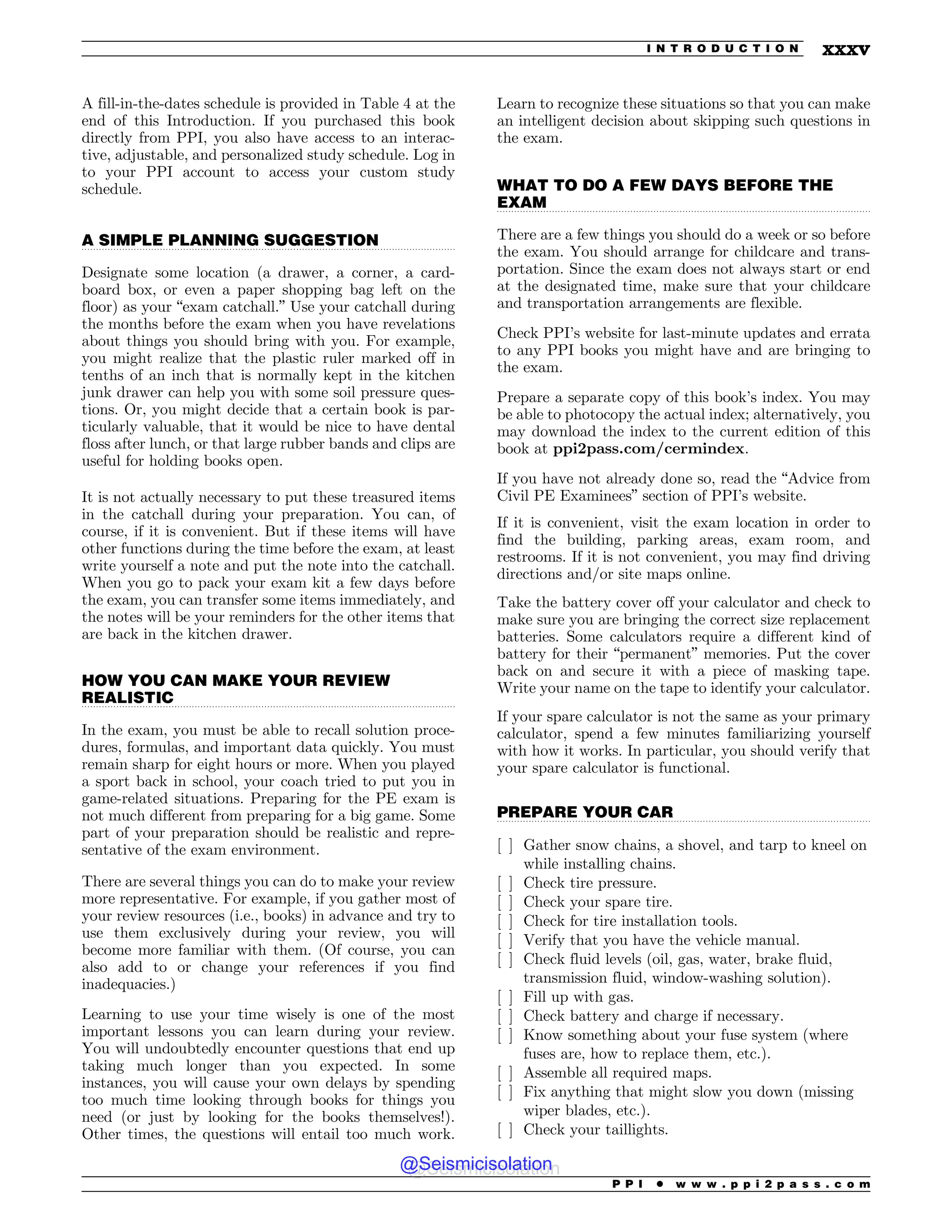 .................................................................................................................................
.................................................................................................................................
.................................................................................................................................
.................................................................................................................................
A fill-in-the-dates schedule is provided in Table 4 at the
end of this Introduction. If you purchased this book
directly from PPI, you also have access to an interac-
tive, adjustable, and personalized study schedule. Log in
to your PPI account to access your custom study
schedule.
A SIMPLE PLANNING SUGGESTION
Designate some location (a drawer, a corner, a card-
board box, or even a paper shopping bag left on the
floor) as your “exam catchall.” Use your catchall during
the months before the exam when you have revelations
about things you should bring with you. For example,
you might realize that the plastic ruler marked off in
tenths of an inch that is normally kept in the kitchen
junk drawer can help you with some soil pressure ques-
tions. Or, you might decide that a certain book is par-
ticularly valuable, that it would be nice to have dental
floss after lunch, or that large rubber bands and clips are
useful for holding books open.
It is not actually necessary to put these treasured items
in the catchall during your preparation. You can, of
course, if it is convenient. But if these items will have
other functions during the time before the exam, at least
write yourself a note and put the note into the catchall.
When you go to pack your exam kit a few days before
the exam, you can transfer some items immediately, and
the notes will be your reminders for the other items that
are back in the kitchen drawer.
HOW YOU CAN MAKE YOUR REVIEW
REALISTIC
In the exam, you must be able to recall solution proce-
dures, formulas, and important data quickly. You must
remain sharp for eight hours or more. When you played
a sport back in school, your coach tried to put you in
game-related situations. Preparing for the PE exam is
not much different from preparing for a big game. Some
part of your preparation should be realistic and repre-
sentative of the exam environment.
There are several things you can do to make your review
more representative. For example, if you gather most of
your review resources (i.e., books) in advance and try to
use them exclusively during your review, you will
become more familiar with them. (Of course, you can
also add to or change your references if you find
inadequacies.)
Learning to use your time wisely is one of the most
important lessons you can learn during your review.
You will undoubtedly encounter questions that end up
taking much longer than you expected. In some
instances, you will cause your own delays by spending
too much time looking through books for things you
need (or just by looking for the books themselves!).
Other times, the questions will entail too much work.
Learn to recognize these situations so that you can make
an intelligent decision about skipping such questions in
the exam.
WHAT TO DO A FEW DAYS BEFORE THE
EXAM
There are a few things you should do a week or so before
the exam. You should arrange for childcare and trans-
portation. Since the exam does not always start or end
at the designated time, make sure that your childcare
and transportation arrangements are flexible.
Check PPI’s website for last-minute updates and errata
to any PPI books you might have and are bringing to
the exam.
Prepare a separate copy of this book’s index. You may
be able to photocopy the actual index; alternatively, you
may download the index to the current edition of this
book at ppi2pass.com/cermindex.
If you have not already done so, read the “Advice from
Civil PE Examinees” section of PPI’s website.
If it is convenient, visit the exam location in order to
find the building, parking areas, exam room, and
restrooms. If it is not convenient, you may find driving
directions and/or site maps online.
Take the battery cover off your calculator and check to
make sure you are bringing the correct size replacement
batteries. Some calculators require a different kind of
battery for their “permanent” memories. Put the cover
back on and secure it with a piece of masking tape.
Write your name on the tape to identify your calculator.
If your spare calculator is not the same as your primary
calculator, spend a few minutes familiarizing yourself
with how it works. In particular, you should verify that
your spare calculator is functional.
PREPARE YOUR CAR
[ ] Gather snow chains, a shovel, and tarp to kneel on
while installing chains.
[ ] Check tire pressure.
[ ] Check your spare tire.
[ ] Check for tire installation tools.
[ ] Verify that you have the vehicle manual.
[ ] Check fluid levels (oil, gas, water, brake fluid,
transmission fluid, window-washing solution).
[ ] Fill up with gas.
[ ] Check battery and charge if necessary.
[ ] Know something about your fuse system (where
fuses are, how to replace them, etc.).
[ ] Assemble all required maps.
[ ] Fix anything that might slow you down (missing
wiper blades, etc.).
[ ] Check your taillights.
P P I * w w w . p p i 2 p a s s . c o m
I N T R O D U C T I O N xxxv
@Seismicisolation
@Seismicisolation
 