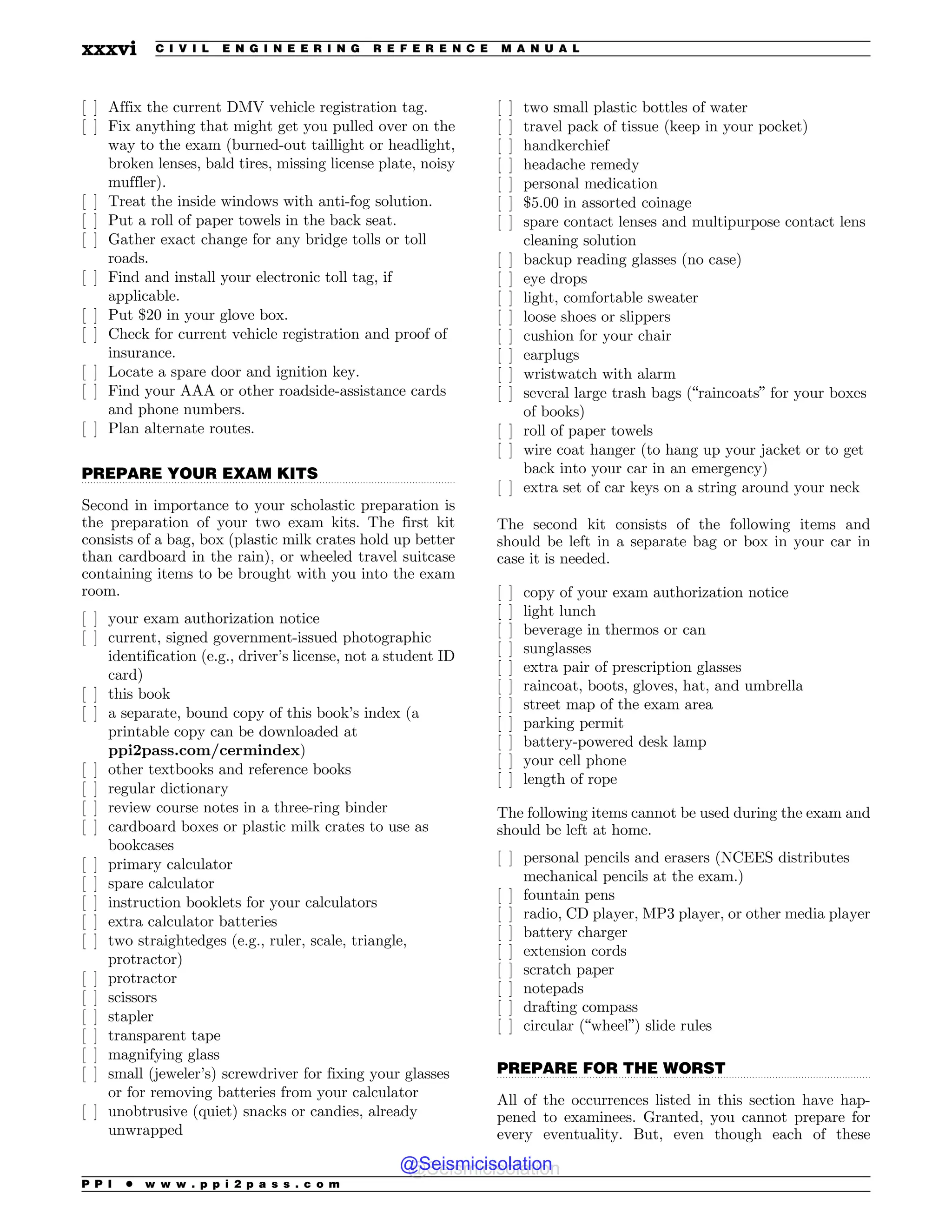 .................................................................................................................................
.................................................................................................................................
[ ] Affix the current DMV vehicle registration tag.
[ ] Fix anything that might get you pulled over on the
way to the exam (burned-out taillight or headlight,
broken lenses, bald tires, missing license plate, noisy
muffler).
[ ] Treat the inside windows with anti-fog solution.
[ ] Put a roll of paper towels in the back seat.
[ ] Gather exact change for any bridge tolls or toll
roads.
[ ] Find and install your electronic toll tag, if
applicable.
[ ] Put $20 in your glove box.
[ ] Check for current vehicle registration and proof of
insurance.
[ ] Locate a spare door and ignition key.
[ ] Find your AAA or other roadside-assistance cards
and phone numbers.
[ ] Plan alternate routes.
PREPARE YOUR EXAM KITS
Second in importance to your scholastic preparation is
the preparation of your two exam kits. The first kit
consists of a bag, box (plastic milk crates hold up better
than cardboard in the rain), or wheeled travel suitcase
containing items to be brought with you into the exam
room.
[ ] your exam authorization notice
[ ] current, signed government-issued photographic
identification (e.g., driver’s license, not a student ID
card)
[ ] this book
[ ] a separate, bound copy of this book’s index (a
printable copy can be downloaded at
ppi2pass.com/cermindex)
[ ] other textbooks and reference books
[ ] regular dictionary
[ ] review course notes in a three-ring binder
[ ] cardboard boxes or plastic milk crates to use as
bookcases
[ ] primary calculator
[ ] spare calculator
[ ] instruction booklets for your calculators
[ ] extra calculator batteries
[ ] two straightedges (e.g., ruler, scale, triangle,
protractor)
[ ] protractor
[ ] scissors
[ ] stapler
[ ] transparent tape
[ ] magnifying glass
[ ] small (jeweler’s) screwdriver for fixing your glasses
or for removing batteries from your calculator
[ ] unobtrusive (quiet) snacks or candies, already
unwrapped
[ ] two small plastic bottles of water
[ ] travel pack of tissue (keep in your pocket)
[ ] handkerchief
[ ] headache remedy
[ ] personal medication
[ ] $5.00 in assorted coinage
[ ] spare contact lenses and multipurpose contact lens
cleaning solution
[ ] backup reading glasses (no case)
[ ] eye drops
[ ] light, comfortable sweater
[ ] loose shoes or slippers
[ ] cushion for your chair
[ ] earplugs
[ ] wristwatch with alarm
[ ] several large trash bags (“raincoats” for your boxes
of books)
[ ] roll of paper towels
[ ] wire coat hanger (to hang up your jacket or to get
back into your car in an emergency)
[ ] extra set of car keys on a string around your neck
The second kit consists of the following items and
should be left in a separate bag or box in your car in
case it is needed.
[ ] copy of your exam authorization notice
[ ] light lunch
[ ] beverage in thermos or can
[ ] sunglasses
[ ] extra pair of prescription glasses
[ ] raincoat, boots, gloves, hat, and umbrella
[ ] street map of the exam area
[ ] parking permit
[ ] battery-powered desk lamp
[ ] your cell phone
[ ] length of rope
The following items cannot be used during the exam and
should be left at home.
[ ] personal pencils and erasers (NCEES distributes
mechanical pencils at the exam.)
[ ] fountain pens
[ ] radio, CD player, MP3 player, or other media player
[ ] battery charger
[ ] extension cords
[ ] scratch paper
[ ] notepads
[ ] drafting compass
[ ] circular (“wheel”) slide rules
PREPARE FOR THE WORST
All of the occurrences listed in this section have hap-
pened to examinees. Granted, you cannot prepare for
every eventuality. But, even though each of these
P P I * w w w . p p i 2 p a s s . c o m
xxxvi C I V I L E N G I N E E R I N G R E F E R E N C E M A N U A L
@Seismicisolation
@Seismicisolation
 