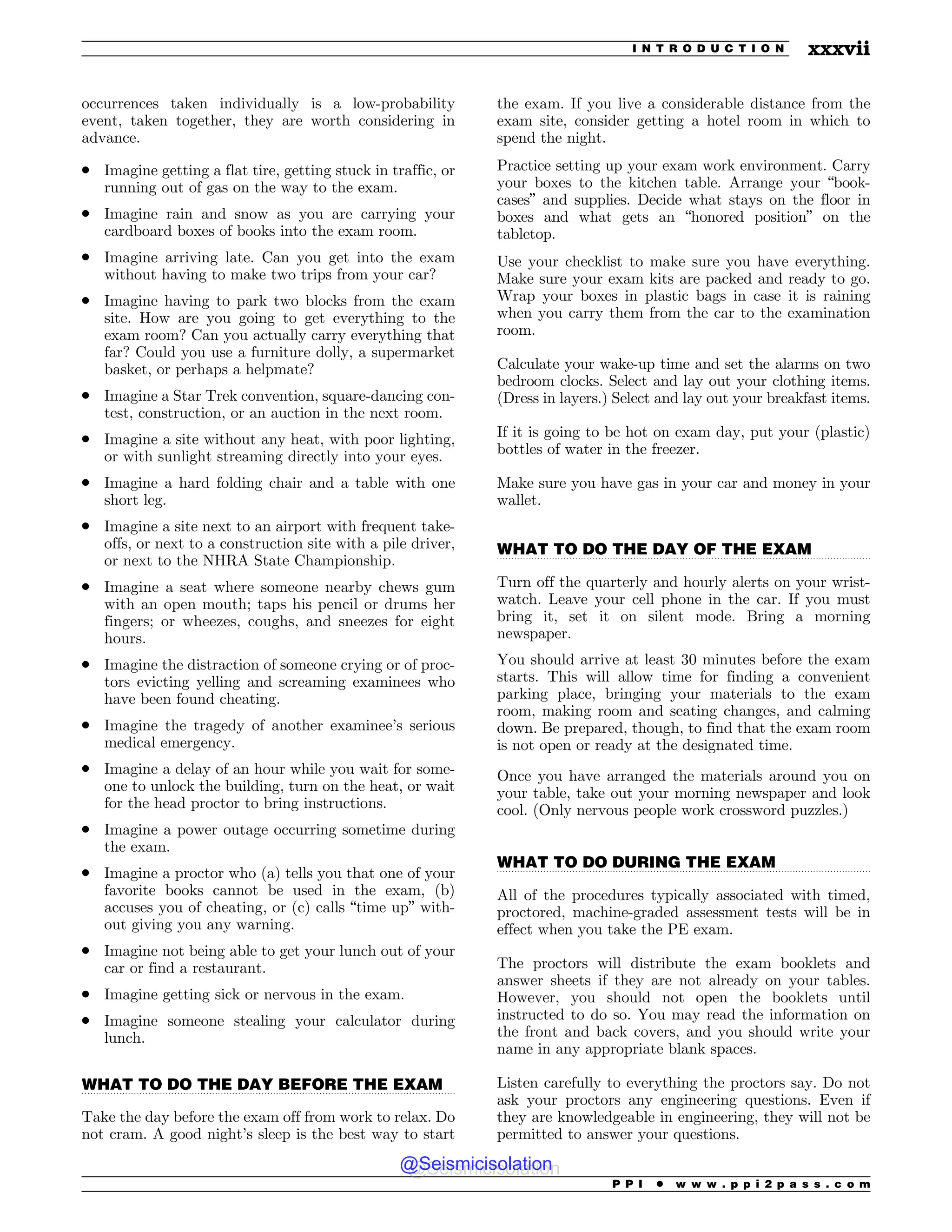.................................................................................................................................
.................................................................................................................................
.................................................................................................................................
occurrences taken individually is a low-probability
event, taken together, they are worth considering in
advance.
. Imagine getting a flat tire, getting stuck in traffic, or
running out of gas on the way to the exam.
. Imagine rain and snow as you are carrying your
cardboard boxes of books into the exam room.
. Imagine arriving late. Can you get into the exam
without having to make two trips from your car?
. Imagine having to park two blocks from the exam
site. How are you going to get everything to the
exam room? Can you actually carry everything that
far? Could you use a furniture dolly, a supermarket
basket, or perhaps a helpmate?
. Imagine a Star Trek convention, square-dancing con-
test, construction, or an auction in the next room.
. Imagine a site without any heat, with poor lighting,
or with sunlight streaming directly into your eyes.
. Imagine a hard folding chair and a table with one
short leg.
. Imagine a site next to an airport with frequent take-
offs, or next to a construction site with a pile driver,
or next to the NHRA State Championship.
. Imagine a seat where someone nearby chews gum
with an open mouth; taps his pencil or drums her
fingers; or wheezes, coughs, and sneezes for eight
hours.
. Imagine the distraction of someone crying or of proc-
tors evicting yelling and screaming examinees who
have been found cheating.
. Imagine the tragedy of another examinee’s serious
medical emergency.
. Imagine a delay of an hour while you wait for some-
one to unlock the building, turn on the heat, or wait
for the head proctor to bring instructions.
. Imagine a power outage occurring sometime during
the exam.
. Imagine a proctor who (a) tells you that one of your
favorite books cannot be used in the exam, (b)
accuses you of cheating, or (c) calls “time up” with-
out giving you any warning.
. Imagine not being able to get your lunch out of your
car or find a restaurant.
. Imagine getting sick or nervous in the exam.
. Imagine someone stealing your calculator during
lunch.
WHAT TO DO THE DAY BEFORE THE EXAM
Take the day before the exam off from work to relax. Do
not cram. A good night’s sleep is the best way to start
the exam. If you live a considerable distance from the
exam site, consider getting a hotel room in which to
spend the night.
Practice setting up your exam work environment. Carry
your boxes to the kitchen table. Arrange your “book-
cases” and supplies. Decide what stays on the floor in
boxes and what gets an “honored position” on the
tabletop.
Use your checklist to make sure you have everything.
Make sure your exam kits are packed and ready to go.
Wrap your boxes in plastic bags in case it is raining
when you carry them from the car to the examination
room.
Calculate your wake-up time and set the alarms on two
bedroom clocks. Select and lay out your clothing items.
(Dress in layers.) Select and lay out your breakfast items.
If it is going to be hot on exam day, put your (plastic)
bottles of water in the freezer.
Make sure you have gas in your car and money in your
wallet.
WHAT TO DO THE DAY OF THE EXAM
Turn off the quarterly and hourly alerts on your wrist-
watch. Leave your cell phone in the car. If you must
bring it, set it on silent mode. Bring a morning
newspaper.
You should arrive at least 30 minutes before the exam
starts. This will allow time for finding a convenient
parking place, bringing your materials to the exam
room, making room and seating changes, and calming
down. Be prepared, though, to find that the exam room
is not open or ready at the designated time.
Once you have arranged the materials around you on
your table, take out your morning newspaper and look
cool. (Only nervous people work crossword puzzles.)
WHAT TO DO DURING THE EXAM
All of the procedures typically associated with timed,
proctored, machine-graded assessment tests will be in
effect when you take the PE exam.
The proctors will distribute the exam booklets and
answer sheets if they are not already on your tables.
However, you should not open the booklets until
instructed to do so. You may read the information on
the front and back covers, and you should write your
name in any appropriate blank spaces.
Listen carefully to everything the proctors say. Do not
ask your proctors any engineering questions. Even if
they are knowledgeable in engineering, they will not be
permitted to answer your questions.
P P I * w w w . p p i 2 p a s s . c o m
I N T R O D U C T I O N xxxvii
@Seismicisolation
@Seismicisolation
 