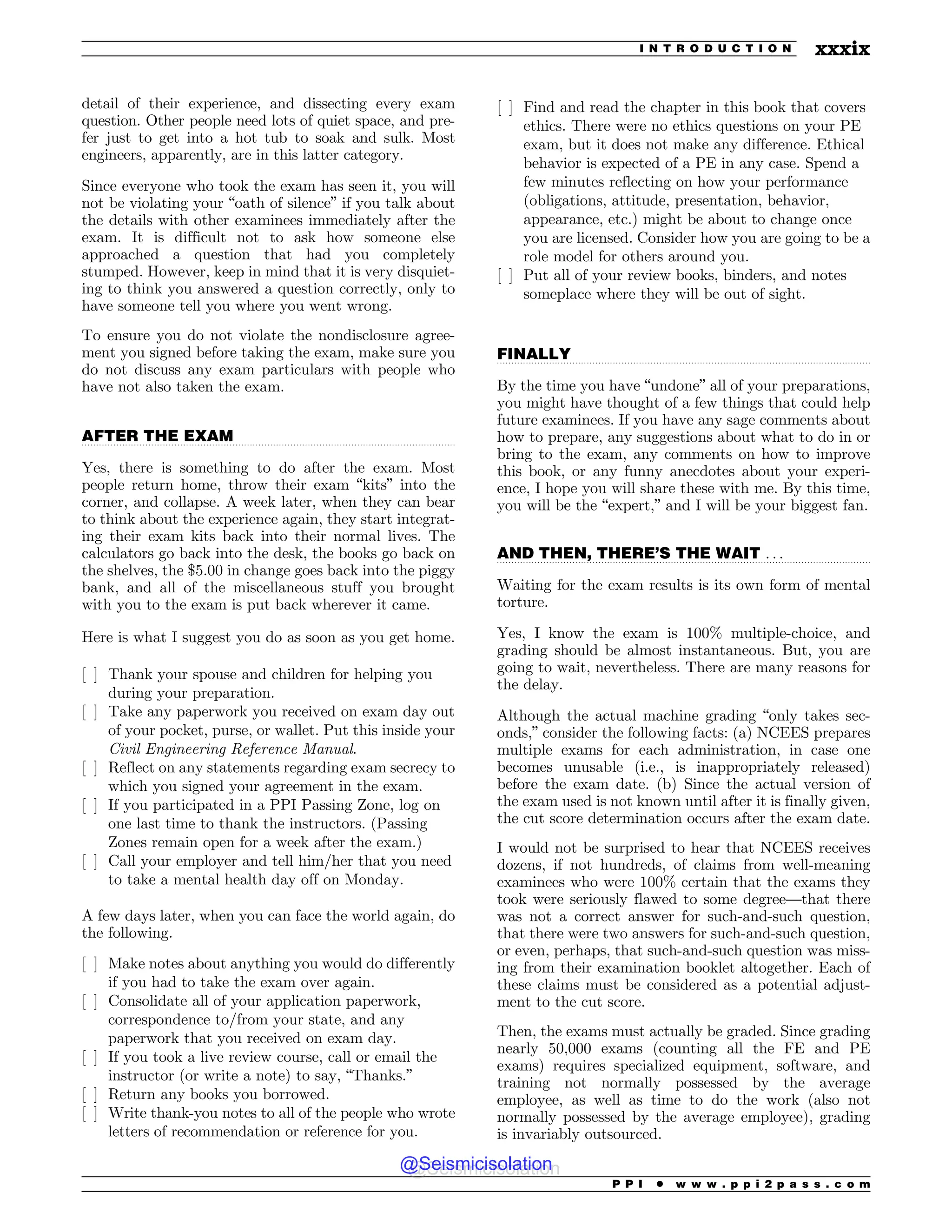 .................................................................................................................................
.................................................................................................................................
.................................................................................................................................
detail of their experience, and dissecting every exam
question. Other people need lots of quiet space, and pre-
fer just to get into a hot tub to soak and sulk. Most
engineers, apparently, are in this latter category.
Since everyone who took the exam has seen it, you will
not be violating your “oath of silence” if you talk about
the details with other examinees immediately after the
exam. It is difficult not to ask how someone else
approached a question that had you completely
stumped. However, keep in mind that it is very disquiet-
ing to think you answered a question correctly, only to
have someone tell you where you went wrong.
To ensure you do not violate the nondisclosure agree-
ment you signed before taking the exam, make sure you
do not discuss any exam particulars with people who
have not also taken the exam.
AFTER THE EXAM
Yes, there is something to do after the exam. Most
people return home, throw their exam “kits” into the
corner, and collapse. A week later, when they can bear
to think about the experience again, they start integrat-
ing their exam kits back into their normal lives. The
calculators go back into the desk, the books go back on
the shelves, the $5.00 in change goes back into the piggy
bank, and all of the miscellaneous stuff you brought
with you to the exam is put back wherever it came.
Here is what I suggest you do as soon as you get home.
[ ] Thank your spouse and children for helping you
during your preparation.
[ ] Take any paperwork you received on exam day out
of your pocket, purse, or wallet. Put this inside your
Civil Engineering Reference Manual.
[ ] Reflect on any statements regarding exam secrecy to
which you signed your agreement in the exam.
[ ] If you participated in a PPI Passing Zone, log on
one last time to thank the instructors. (Passing
Zones remain open for a week after the exam.)
[ ] Call your employer and tell him/her that you need
to take a mental health day off on Monday.
A few days later, when you can face the world again, do
the following.
[ ] Make notes about anything you would do differently
if you had to take the exam over again.
[ ] Consolidate all of your application paperwork,
correspondence to/from your state, and any
paperwork that you received on exam day.
[ ] If you took a live review course, call or email the
instructor (or write a note) to say, “Thanks.”
[ ] Return any books you borrowed.
[ ] Write thank-you notes to all of the people who wrote
letters of recommendation or reference for you.
[ ] Find and read the chapter in this book that covers
ethics. There were no ethics questions on your PE
exam, but it does not make any difference. Ethical
behavior is expected of a PE in any case. Spend a
few minutes reflecting on how your performance
(obligations, attitude, presentation, behavior,
appearance, etc.) might be about to change once
you are licensed. Consider how you are going to be a
role model for others around you.
[ ] Put all of your review books, binders, and notes
someplace where they will be out of sight.
FINALLY
By the time you have “undone” all of your preparations,
you might have thought of a few things that could help
future examinees. If you have any sage comments about
how to prepare, any suggestions about what to do in or
bring to the exam, any comments on how to improve
this book, or any funny anecdotes about your experi-
ence, I hope you will share these with me. By this time,
you will be the “expert,” and I will be your biggest fan.
AND THEN, THERE’S THE WAIT . . .
Waiting for the exam results is its own form of mental
torture.
Yes, I know the exam is 100% multiple-choice, and
grading should be almost instantaneous. But, you are
going to wait, nevertheless. There are many reasons for
the delay.
Although the actual machine grading “only takes sec-
onds,” consider the following facts: (a) NCEES prepares
multiple exams for each administration, in case one
becomes unusable (i.e., is inappropriately released)
before the exam date. (b) Since the actual version of
the exam used is not known until after it is finally given,
the cut score determination occurs after the exam date.
I would not be surprised to hear that NCEES receives
dozens, if not hundreds, of claims from well-meaning
examinees who were 100% certain that the exams they
took were seriously flawed to some degree—that there
was not a correct answer for such-and-such question,
that there were two answers for such-and-such question,
or even, perhaps, that such-and-such question was miss-
ing from their examination booklet altogether. Each of
these claims must be considered as a potential adjust-
ment to the cut score.
Then, the exams must actually be graded. Since grading
nearly 50,000 exams (counting all the FE and PE
exams) requires specialized equipment, software, and
training not normally possessed by the average
employee, as well as time to do the work (also not
normally possessed by the average employee), grading
is invariably outsourced.
P P I * w w w . p p i 2 p a s s . c o m
I N T R O D U C T I O N xxxix
@Seismicisolation
@Seismicisolation
 