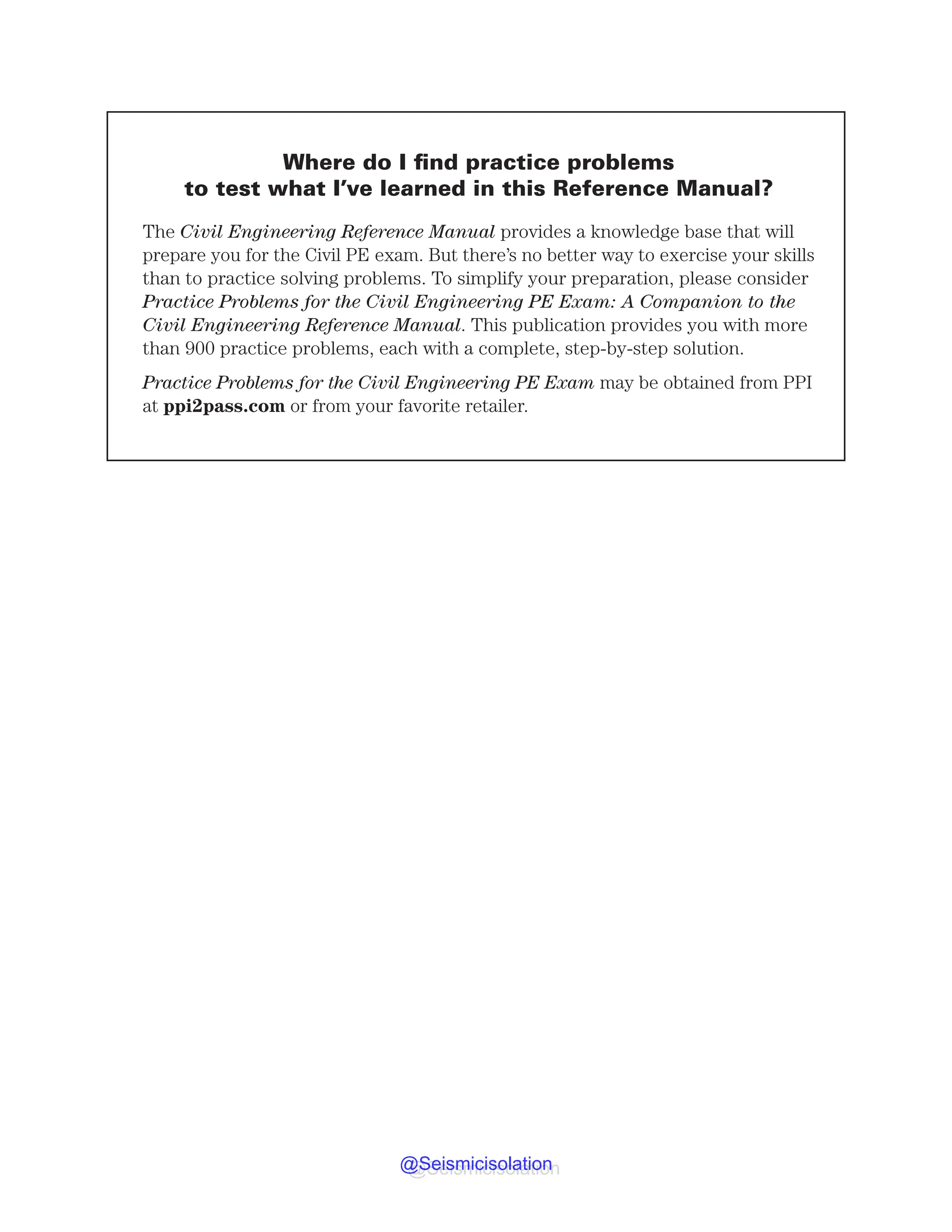 Where do I find practice problems
to test what I’ve learned in this Reference Manual?
5IFCivil Engineering Reference Manual QSPWJEFTBLOPXMFEHFCBTFUIBUXJMM
QSFQBSFZPVGPSUIF$JWJM1FYBN#VUUIFSFTOPCFUUFSXBZUPFYFSDJTFZPVSTLJMMT
UIBOUPQSBDUJDFTPMWJOHQSPCMFNT5PTJNQMJGZZPVSQSFQBSBUJPO QMFBTFDPOTJEFS
Practice Problems for the Civil Engineering PE Exam: A Companion to the
Civil Engineering Reference Manual5IJTQVCMJDBUJPOQSPWJEFTZPVXJUINPSF
UIBOQSBDUJDFQSPCMFNT FBDIXJUIBDPNQMFUF TUFQCZTUFQTPMVUJPO
Practice Problems for the Civil Engineering PE Exam NBZCFPCUBJOFEGSPN11*
BUQQJQBTTDPNPSGSPNZPVSGBWPSJUFSFUBJMFS
@Seismicisolation
@Seismicisolation
 