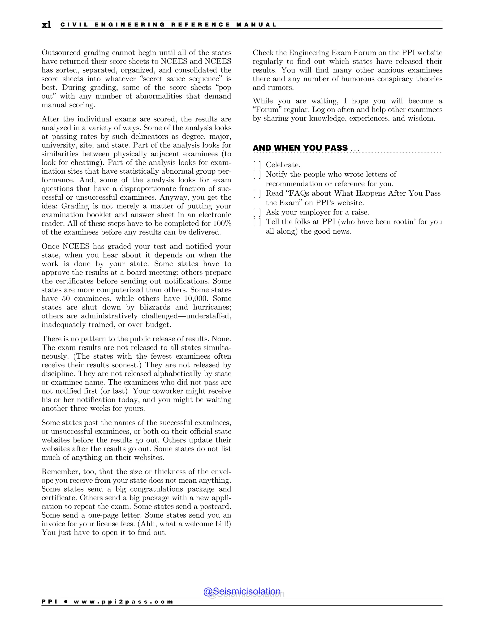 .................................................................................................................................
Outsourced grading cannot begin until all of the states
have returned their score sheets to NCEES and NCEES
has sorted, separated, organized, and consolidated the
score sheets into whatever “secret sauce sequence” is
best. During grading, some of the score sheets “pop
out” with any number of abnormalities that demand
manual scoring.
After the individual exams are scored, the results are
analyzed in a variety of ways. Some of the analysis looks
at passing rates by such delineators as degree, major,
university, site, and state. Part of the analysis looks for
similarities between physically adjacent examinees (to
look for cheating). Part of the analysis looks for exam-
ination sites that have statistically abnormal group per-
formance. And, some of the analysis looks for exam
questions that have a disproportionate fraction of suc-
cessful or unsuccessful examinees. Anyway, you get the
idea: Grading is not merely a matter of putting your
examination booklet and answer sheet in an electronic
reader. All of these steps have to be completed for 100%
of the examinees before any results can be delivered.
Once NCEES has graded your test and notified your
state, when you hear about it depends on when the
work is done by your state. Some states have to
approve the results at a board meeting; others prepare
the certificates before sending out notifications. Some
states are more computerized than others. Some states
have 50 examinees, while others have 10,000. Some
states are shut down by blizzards and hurricanes;
others are administratively challenged—understaffed,
inadequately trained, or over budget.
There is no pattern to the public release of results. None.
The exam results are not released to all states simulta-
neously. (The states with the fewest examinees often
receive their results soonest.) They are not released by
discipline. They are not released alphabetically by state
or examinee name. The examinees who did not pass are
not notified first (or last). Your coworker might receive
his or her notification today, and you might be waiting
another three weeks for yours.
Some states post the names of the successful examinees,
or unsuccessful examinees, or both on their official state
websites before the results go out. Others update their
websites after the results go out. Some states do not list
much of anything on their websites.
Remember, too, that the size or thickness of the envel-
ope you receive from your state does not mean anything.
Some states send a big congratulations package and
certificate. Others send a big package with a new appli-
cation to repeat the exam. Some states send a postcard.
Some send a one-page letter. Some states send you an
invoice for your license fees. (Ahh, what a welcome bill!)
You just have to open it to find out.
Check the Engineering Exam Forum on the PPI website
regularly to find out which states have released their
results. You will find many other anxious examinees
there and any number of humorous conspiracy theories
and rumors.
While you are waiting, I hope you will become a
“Forum” regular. Log on often and help other examinees
by sharing your knowledge, experiences, and wisdom.
AND WHEN YOU PASS . . .
[ ] Celebrate.
[ ] Notify the people who wrote letters of
recommendation or reference for you.
[ ] Read “FAQs about What Happens After You Pass
the Exam” on PPI’s website.
[ ] Ask your employer for a raise.
[ ] Tell the folks at PPI (who have been rootin’ for you
all along) the good news.
P P I * w w w . p p i 2 p a s s . c o m
xl C I V I L E N G I N E E R I N G R E F E R E N C E M A N U A L
@Seismicisolation
@Seismicisolation
 
