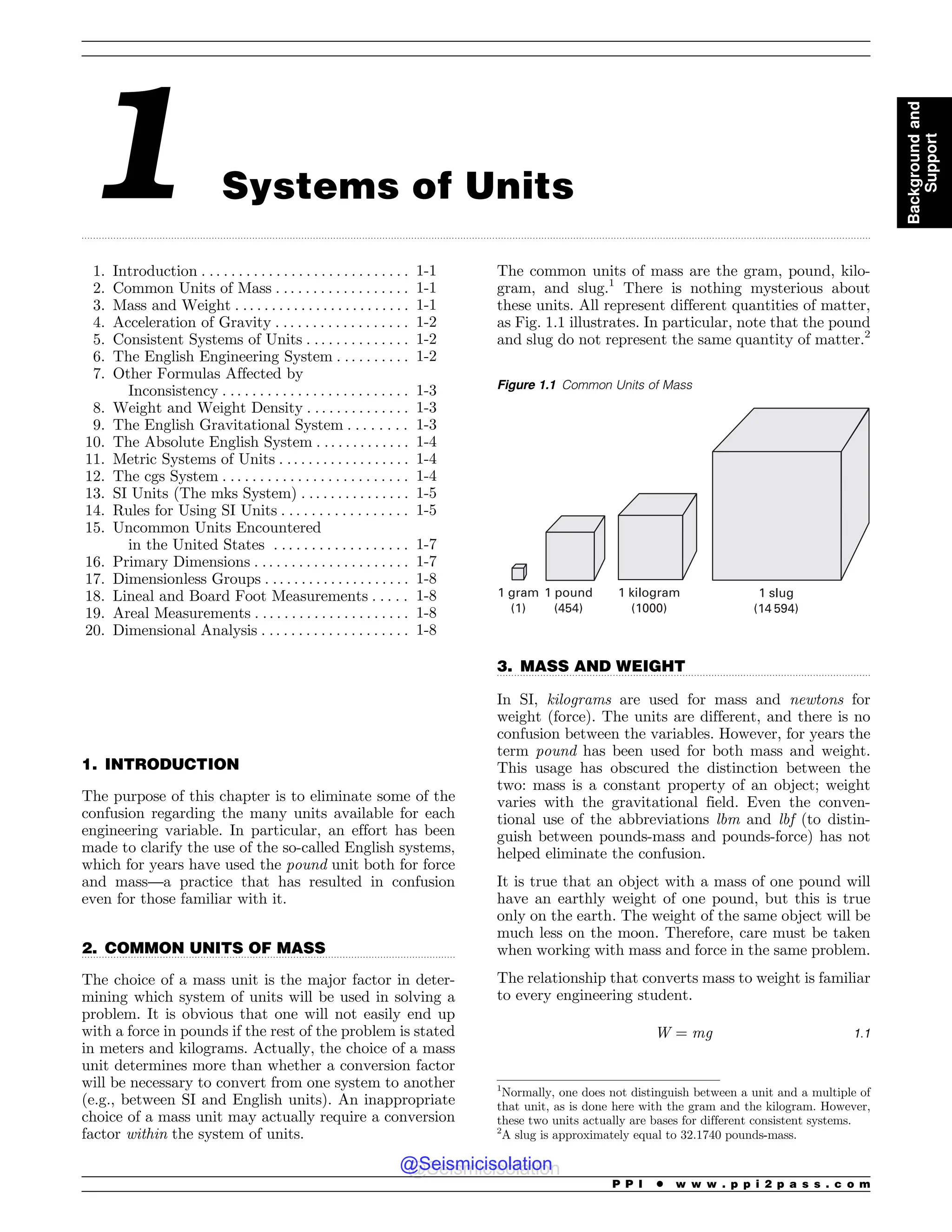 .................................................................................................................................................................................................................................................................................
.................................................................................................................................
.................................................................................................................................
1 Systems of Units
1. Introduction . . . . . . . . . . . . . . . . . . . . . . . . . . . . 1-1
2. Common Units of Mass . . . . . . . . . . . . . . . . . . 1-1
3. Mass and Weight . . . . . . . . . . . . . . . . . . . . . . . . 1-1
4. Acceleration of Gravity . . . . . . . . . . . . . . . . . . 1-2
5. Consistent Systems of Units . . . . . . . . . . . . . . 1-2
6. The English Engineering System . . . . . . . . . . 1-2
7. Other Formulas Affected by
Inconsistency . . . . . . . . . . . . . . . . . . . . . . . . . 1-3
8. Weight and Weight Density . . . . . . . . . . . . . . 1-3
9. The English Gravitational System . . . . . . . . 1-3
10. The Absolute English System . .. . . . . . . . . . . 1-4
11. Metric Systems of Units . . . . . . . . . . . . . . . . . . 1-4
12. The cgs System . . . . . . . . . . . . . . . . . . . . . . . . . 1-4
13. SI Units (The mks System) . . . . . . . . . . . . . . . 1-5
14. Rules for Using SI Units . . . . . . . . . . . . . . . . . 1-5
15. Uncommon Units Encountered
in the United States . . . . . . . . . . . . . . . . . . 1-7
16. Primary Dimensions . . . . . . . . . . . . . . . . . . . . . 1-7
17. Dimensionless Groups . . . . . . . . . . . . . . . . . . . . 1-8
18. Lineal and Board Foot Measurements . . . . . 1-8
19. Areal Measurements . . . . . . . . . . . . . . . . . . . . . 1-8
20. Dimensional Analysis . . . . . . . . . . . . . . . . . . . . 1-8
1. INTRODUCTION
The purpose of this chapter is to eliminate some of the
confusion regarding the many units available for each
engineering variable. In particular, an effort has been
made to clarify the use of the so-called English systems,
which for years have used the pound unit both for force
and mass—a practice that has resulted in confusion
even for those familiar with it.
2. COMMON UNITS OF MASS
The choice of a mass unit is the major factor in deter-
mining which system of units will be used in solving a
problem. It is obvious that one will not easily end up
with a force in pounds if the rest of the problem is stated
in meters and kilograms. Actually, the choice of a mass
unit determines more than whether a conversion factor
will be necessary to convert from one system to another
(e.g., between SI and English units). An inappropriate
choice of a mass unit may actually require a conversion
factor within the system of units.
The common units of mass are the gram, pound, kilo-
gram, and slug.1
There is nothing mysterious about
these units. All represent different quantities of matter,
as Fig. 1.1 illustrates. In particular, note that the pound
and slug do not represent the same quantity of matter.2
3. MASS AND WEIGHT
In SI, kilograms are used for mass and newtons for
weight (force). The units are different, and there is no
confusion between the variables. However, for years the
term pound has been used for both mass and weight.
This usage has obscured the distinction between the
two: mass is a constant property of an object; weight
varies with the gravitational field. Even the conven-
tional use of the abbreviations lbm and lbf (to distin-
guish between pounds-mass and pounds-force) has not
helped eliminate the confusion.
It is true that an object with a mass of one pound will
have an earthly weight of one pound, but this is true
only on the earth. The weight of the same object will be
much less on the moon. Therefore, care must be taken
when working with mass and force in the same problem.
The relationship that converts mass to weight is familiar
to every engineering student.
W ¼ mg 1:1
1
Normally, one does not distinguish between a unit and a multiple of
that unit, as is done here with the gram and the kilogram. However,
these two units actually are bases for different consistent systems.
2
A slug is approximately equal to 32.1740 pounds-mass.
Figure 1.1 Common Units of Mass
1 gram
(1)
1 pound
(454)
1 kilogram
(1000)
1 slug
(14 594)
P P I * w w w . p p i 2 p a s s . c o m
Background
and
Support
@Seismicisolation
@Seismicisolation
 