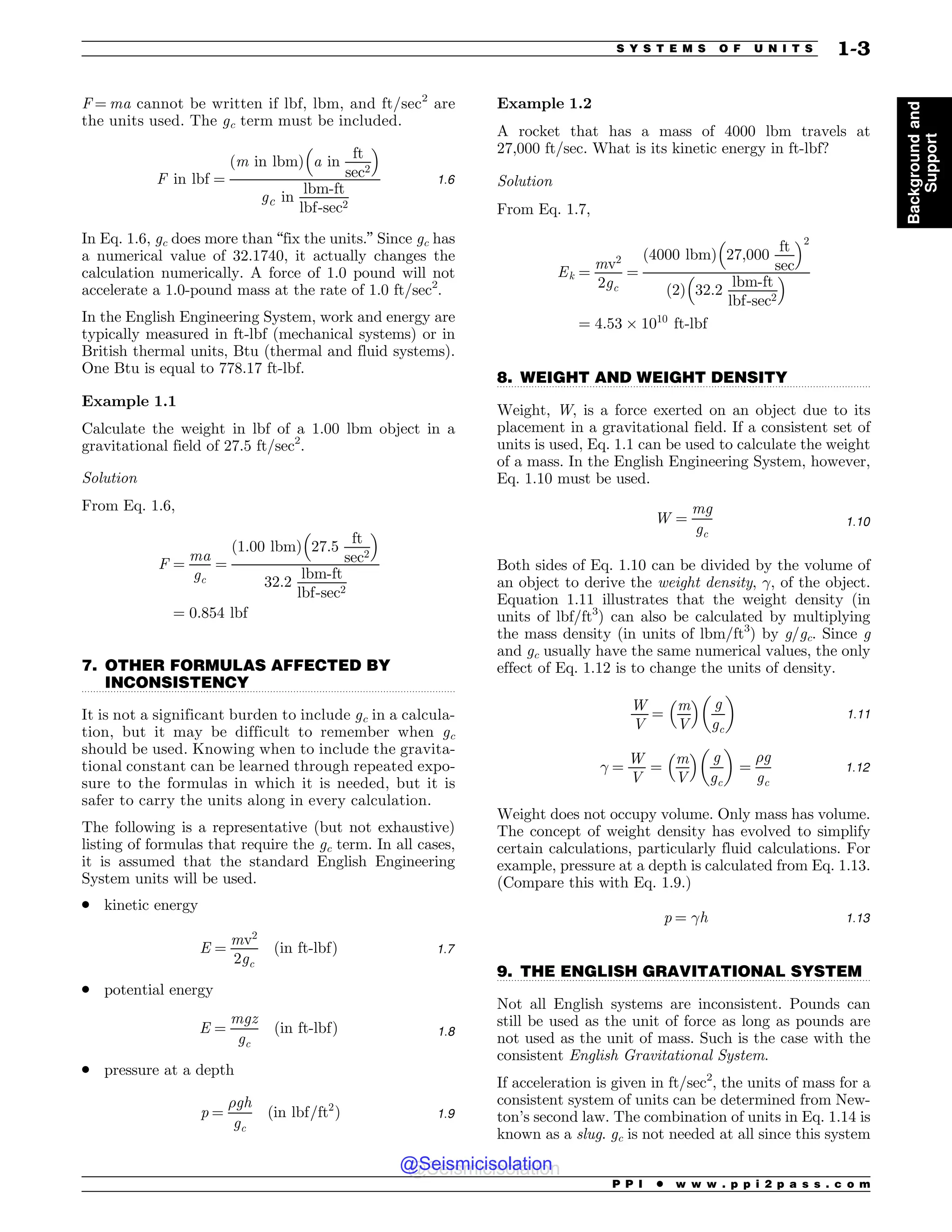 .................................................................................................................................
.................................................................................................................................
.................................................................................................................................
F = ma cannot be written if lbf, lbm, and ft/sec2
are
the units used. The gc term must be included.
F in lbf ¼
ðm in lbmÞ a in
ft
sec2
! 
gc in
lbm-ft
lbf-sec2
1:6
In Eq. 1.6, gc does more than “fix the units.” Since gc has
a numerical value of 32.1740, it actually changes the
calculation numerically. A force of 1.0 pound will not
accelerate a 1.0-pound mass at the rate of 1.0 ft/sec2
.
In the English Engineering System, work and energy are
typically measured in ft-lbf (mechanical systems) or in
British thermal units, Btu (thermal and fluid systems).
One Btu is equal to 778.17 ft-lbf.
Example 1.1
Calculate the weight in lbf of a 1.00 lbm object in a
gravitational field of 27.5 ft/sec2
.
Solution
From Eq. 1.6,
F ¼
ma
gc
¼
ð1:00 lbmÞ 27:5
ft
sec2
! 
32:2
lbm-ft
lbf-sec2
¼ 0:854 lbf
7. OTHER FORMULAS AFFECTED BY
INCONSISTENCY
It is not a significant burden to include gc in a calcula-
tion, but it may be difficult to remember when gc
should be used. Knowing when to include the gravita-
tional constant can be learned through repeated expo-
sure to the formulas in which it is needed, but it is
safer to carry the units along in every calculation.
The following is a representative (but not exhaustive)
listing of formulas that require the gc term. In all cases,
it is assumed that the standard English Engineering
System units will be used.
. kinetic energy
E ¼
mv2
2gc
ðin ft-lbfÞ 1:7
. potential energy
E ¼
mgz
gc
ðin ft-lbfÞ 1:8
. pressure at a depth
p ¼
gh
gc
ðin lbf=ft2
Þ 1:9
Example 1.2
A rocket that has a mass of 4000 lbm travels at
27,000 ft/sec. What is its kinetic energy in ft-lbf?
Solution
From Eq. 1.7,
Ek ¼
mv2
2gc
¼
ð4000 lbmÞ 27;000
ft
sec
! 2
ð2Þ 32:2
lbm-ft
lbf-sec2
! 
¼ 4:53 % 1010
ft-lbf
8. WEIGHT AND WEIGHT DENSITY
Weight, W, is a force exerted on an object due to its
placement in a gravitational field. If a consistent set of
units is used, Eq. 1.1 can be used to calculate the weight
of a mass. In the English Engineering System, however,
Eq. 1.10 must be used.
W ¼
mg
gc
1:10
Both sides of Eq. 1.10 can be divided by the volume of
an object to derive the weight density, #, of the object.
Equation 1.11 illustrates that the weight density (in
units of lbf/ft3
) can also be calculated by multiplying
the mass density (in units of lbm/ft3
) by g/gc. Since g
and gc usually have the same numerical values, the only
effect of Eq. 1.12 is to change the units of density.
W
V
¼
m
V
!  g
gc
# $
1:11
# ¼
W
V
¼
m
V
!  g
gc
# $
¼
g
gc
1:12
Weight does not occupy volume. Only mass has volume.
The concept of weight density has evolved to simplify
certain calculations, particularly fluid calculations. For
example, pressure at a depth is calculated from Eq. 1.13.
(Compare this with Eq. 1.9.)
p ¼ #h 1:13
9. THE ENGLISH GRAVITATIONAL SYSTEM
Not all English systems are inconsistent. Pounds can
still be used as the unit of force as long as pounds are
not used as the unit of mass. Such is the case with the
consistent English Gravitational System.
If acceleration is given in ft/sec2
, the units of mass for a
consistent system of units can be determined from New-
ton’s second law. The combination of units in Eq. 1.14 is
known as a slug. gc is not needed at all since this system
P P I * w w w . p p i 2 p a s s . c o m
S Y S T E M S O F U N I T S 1-3
Background
and
Support
@Seismicisolation
@Seismicisolation
 