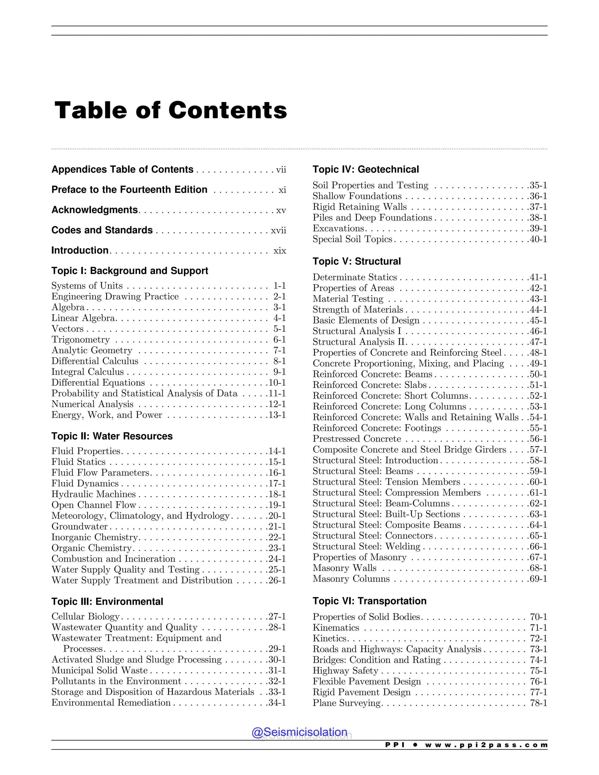 .................................................................................................................................................................................................................................................................................
Table of Contents
Appendices Table of Contents . . . . . . . . . . . . . . vii
Preface to the Fourteenth Edition . . . . . . . . . . . xi
Acknowledgments. . . . . . . . . . . . . . . . . . . . . . . . xv
Codes and Standards . . . . . . . . . . . . . . . . . . . . xvii
Introduction. . . . . . . . . . . . . . . . . . . . . . . . . . . . xix
Topic I: Background and Support
Systems of Units . . . . . . . . . . . . . . . . . . . . . . . . . 1-1
Engineering Drawing Practice . . . . . . . . . . . . . . . 2-1
Algebra . . . . . . . . . . . . . . . . . . . . . . . . . . . . . . . . 3-1
Linear Algebra. . . . . . . . . . . . . . . . . . . . . . . . . . . 4-1
Vectors . . . . . . . . . . . . . . . . . . . . . . . . . . . . . . . . 5-1
Trigonometry . . . . . . . . . . . . . . . . . . . . . . . . . . . 6-1
Analytic Geometry . . . . . . . . . . . . . . . . . . . . . . . 7-1
Differential Calculus . . . . . . . . . . . . . . . . . . . . . . 8-1
Integral Calculus . . . . . . . . . . . . . . . . . . . . . . . . . 9-1
Differential Equations . . . . . . . . . . . . . . . . . . . . .10-1
Probability and Statistical Analysis of Data . . . . .11-1
Numerical Analysis . . . . . . . . . . . . . . . . . . . . . . .12-1
Energy, Work, and Power . . . . . . . . . . . . . . . . . .13-1
Topic II: Water Resources
Fluid Properties. . . . . . . . . . . . . . . . . . . . . . . . . .14-1
Fluid Statics . . . . . . . . . . . . . . . . . . . . . . . . . . . .15-1
Fluid Flow Parameters. . . . . . . . . . . . . . . . . . . . .16-1
Fluid Dynamics . . . . . . . . . . . . . . . . . . . . . . . . . .17-1
Hydraulic Machines . . . . . . . . . . . . . . . . . . . . . . .18-1
Open Channel Flow . . . . . . . . . . . . . . . . . . . . . . .19-1
Meteorology, Climatology, and Hydrology. . . . . . .20-1
Groundwater . . . . . . . . . . . . . . . . . . . . . . . . . . . .21-1
Inorganic Chemistry. . . . . . . . . . . . . . . . . . . . . . .22-1
Organic Chemistry. . . . . . . . . . . . . . . . . . . . . . . .23-1
Combustion and Incineration . . . . . . . . . . . . . . . .24-1
Water Supply Quality and Testing . . . . . . . . . . . .25-1
Water Supply Treatment and Distribution . . . . . .26-1
Topic III: Environmental
Cellular Biology. . . . . . . . . . . . . . . . . . . . . . . . . .27-1
Wastewater Quantity and Quality . . . . . . . . . . . .28-1
Wastewater Treatment: Equipment and
Processes. . . . . . . . . . . . . . . . . . . . . . . . . . . . .29-1
Activated Sludge and Sludge Processing . . . . . . . .30-1
Municipal Solid Waste . . . . . . . . . . . . . . . . . . . . .31-1
Pollutants in the Environment . . . . . . . . . . . . . . .32-1
Storage and Disposition of Hazardous Materials . .33-1
Environmental Remediation . . . . . . . . . . . . . . . . .34-1
Topic IV: Geotechnical
Soil Properties and Testing . . . . . . . . . . . . . . . . .35-1
Shallow Foundations . . . . . . . . . . . . . . . . . . . . . .36-1
Rigid Retaining Walls . . . . . . . . . . . . . . . . . . . . .37-1
Piles and Deep Foundations . . . . . . . . . . . . . . . . .38-1
Excavations. . . . . . . . . . . . . . . . . . . . . . . . . . . . .39-1
Special Soil Topics. . . . . . . . . . . . . . . . . . . . . . . .40-1
Topic V: Structural
Determinate Statics . . . . . . . . . . . . . . . . . . . . . . .41-1
Properties of Areas . . . . . . . . . . . . . . . . . . . . . . .42-1
Material Testing . . . . . . . . . . . . . . . . . . . . . . . . .43-1
Strength of Materials . . . . . . . . . . . . . . . . . . . . . .44-1
Basic Elements of Design . . . . . . . . . . . . . . . . . . .45-1
Structural Analysis I . . . . . . . . . . . . . . . . . . . . . .46-1
Structural Analysis II. . . . . . . . . . . . . . . . . . . . . .47-1
Properties of Concrete and Reinforcing Steel . . . . .48-1
Concrete Proportioning, Mixing, and Placing . . . .49-1
Reinforced Concrete: Beams . . . . . . . . . . . . . . . . .50-1
Reinforced Concrete: Slabs . . . . . . . . . . . . . . . . . .51-1
Reinforced Concrete: Short Columns. . . . . . . . . . .52-1
Reinforced Concrete: Long Columns . . . . . . . . . . .53-1
Reinforced Concrete: Walls and Retaining Walls . .54-1
Reinforced Concrete: Footings . . . . . . . . . . . . . . .55-1
Prestressed Concrete . . . . . . . . . . . . . . . . . . . . . .56-1
Composite Concrete and Steel Bridge Girders . . . .57-1
Structural Steel: Introduction . . . . . . . . . . . . . . . .58-1
Structural Steel: Beams . . . . . . . . . . . . . . . . . . . .59-1
Structural Steel: Tension Members . . . . . . . . . . . .60-1
Structural Steel: Compression Members . . . . . . . .61-1
Structural Steel: Beam-Columns . . . . . . . . . . . . . .62-1
Structural Steel: Built-Up Sections . . . . . . . . . . . .63-1
Structural Steel: Composite Beams . . . . . . . . . . . .64-1
Structural Steel: Connectors. . . . . . . . . . . . . . . . .65-1
Structural Steel: Welding . . . . . . . . . . . . . . . . . . .66-1
Properties of Masonry . . . . . . . . . . . . . . . . . . . . .67-1
Masonry Walls . . . . . . . . . . . . . . . . . . . . . . . . . .68-1
Masonry Columns . . . . . . . . . . . . . . . . . . . . . . . .69-1
Topic VI: Transportation
Properties of Solid Bodies. . . . . . . . . . . . . . . . . . . 70-1
Kinematics . . . . . . . . . . . . . . . . . . . . . . . . . . . . . 71-1
Kinetics. . . . . . . . . . . . . . . . . . . . . . . . . . . . . . . . 72-1
Roads and Highways: Capacity Analysis . . . . . . . . 73-1
Bridges: Condition and Rating . . . . . . . . . . . . . . . 74-1
Highway Safety . . . . . . . . . . . . . . . . . . . . . . . . . . 75-1
Flexible Pavement Design . . . . . . . . . . . . . . . . . . 76-1
Rigid Pavement Design . . . . . . . . . . . . . . . . . . . . 77-1
Plane Surveying. . . . . . . . . . . . . . . . . . . . . . . . . . 78-1
P P I * w w w . p p i 2 p a s s . c o m
@Seismicisolation
@Seismicisolation
 