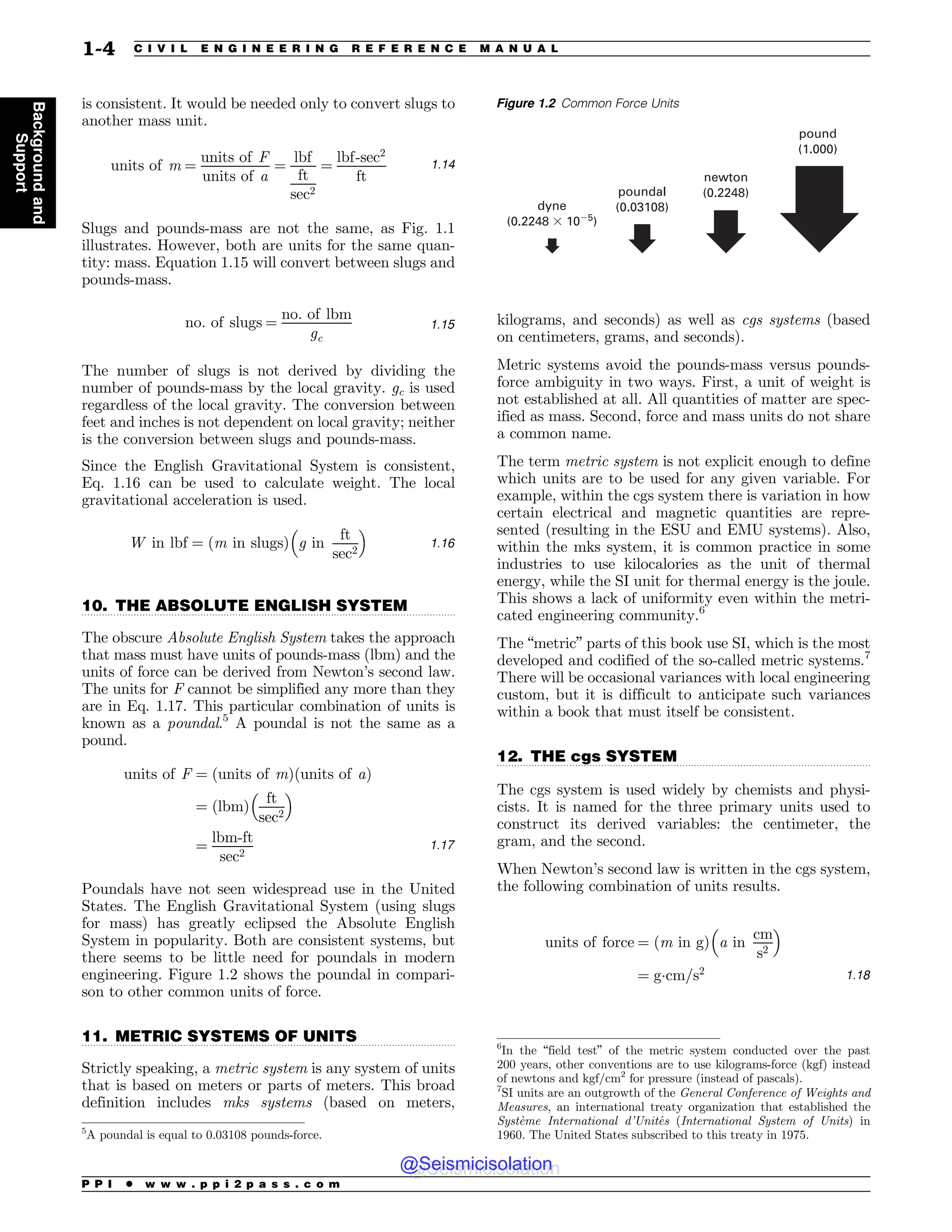 .................................................................................................................................
.................................................................................................................................
.................................................................................................................................
is consistent. It would be needed only to convert slugs to
another mass unit.
units of m ¼
units of F
units of a
¼
lbf
ft
sec2
¼
lbf-sec2
ft
1:14
Slugs and pounds-mass are not the same, as Fig. 1.1
illustrates. However, both are units for the same quan-
tity: mass. Equation 1.15 will convert between slugs and
pounds-mass.
no: of slugs ¼
no: of lbm
gc
1:15
The number of slugs is not derived by dividing the
number of pounds-mass by the local gravity. gc is used
regardless of the local gravity. The conversion between
feet and inches is not dependent on local gravity; neither
is the conversion between slugs and pounds-mass.
Since the English Gravitational System is consistent,
Eq. 1.16 can be used to calculate weight. The local
gravitational acceleration is used.
W in lbf ¼ ðm in slugsÞ g in
ft
sec2
! 
1:16
10. THE ABSOLUTE ENGLISH SYSTEM
The obscure Absolute English System takes the approach
that mass must have units of pounds-mass (lbm) and the
units of force can be derived from Newton’s second law.
The units for F cannot be simplified any more than they
are in Eq. 1.17. This particular combination of units is
known as a poundal.5
A poundal is not the same as a
pound.
units of F ¼ ðunits of mÞðunits of aÞ
¼ ðlbmÞ
ft
sec2
! 
¼
lbm-ft
sec2
1:17
Poundals have not seen widespread use in the United
States. The English Gravitational System (using slugs
for mass) has greatly eclipsed the Absolute English
System in popularity. Both are consistent systems, but
there seems to be little need for poundals in modern
engineering. Figure 1.2 shows the poundal in compari-
son to other common units of force.
11. METRIC SYSTEMS OF UNITS
Strictly speaking, a metric system is any system of units
that is based on meters or parts of meters. This broad
definition includes mks systems (based on meters,
kilograms, and seconds) as well as cgs systems (based
on centimeters, grams, and seconds).
Metric systems avoid the pounds-mass versus pounds-
force ambiguity in two ways. First, a unit of weight is
not established at all. All quantities of matter are spec-
ified as mass. Second, force and mass units do not share
a common name.
The term metric system is not explicit enough to define
which units are to be used for any given variable. For
example, within the cgs system there is variation in how
certain electrical and magnetic quantities are repre-
sented (resulting in the ESU and EMU systems). Also,
within the mks system, it is common practice in some
industries to use kilocalories as the unit of thermal
energy, while the SI unit for thermal energy is the joule.
This shows a lack of uniformity even within the metri-
cated engineering community.6
The “metric” parts of this book use SI, which is the most
developed and codified of the so-called metric systems.7
There will be occasional variances with local engineering
custom, but it is difficult to anticipate such variances
within a book that must itself be consistent.
12. THE cgs SYSTEM
The cgs system is used widely by chemists and physi-
cists. It is named for the three primary units used to
construct its derived variables: the centimeter, the
gram, and the second.
When Newton’s second law is written in the cgs system,
the following combination of units results.
units of force ¼ ðm in gÞ a in
cm
s2
! 
¼ g(cm=s2 1:18
5
A poundal is equal to 0.03108 pounds-force.
Figure 1.2 Common Force Units
pound
(1.000)
newton
(0.2248)
poundal
(0.03108)
dyne
(0.2248 ! 105
)
6
In the “field test” of the metric system conducted over the past
200 years, other conventions are to use kilograms-force (kgf) instead
of newtons and kgf/cm2
for pressure (instead of pascals).
7
SI units are an outgrowth of the General Conference of Weights and
Measures, an international treaty organization that established the
Système International d’Unités (International System of Units) in
1960. The United States subscribed to this treaty in 1975.
P P I * w w w . p p i 2 p a s s . c o m
1-4 C I V I L E N G I N E E R I N G R E F E R E N C E M A N U A L
Background
and
Support
@Seismicisolation
@Seismicisolation
 