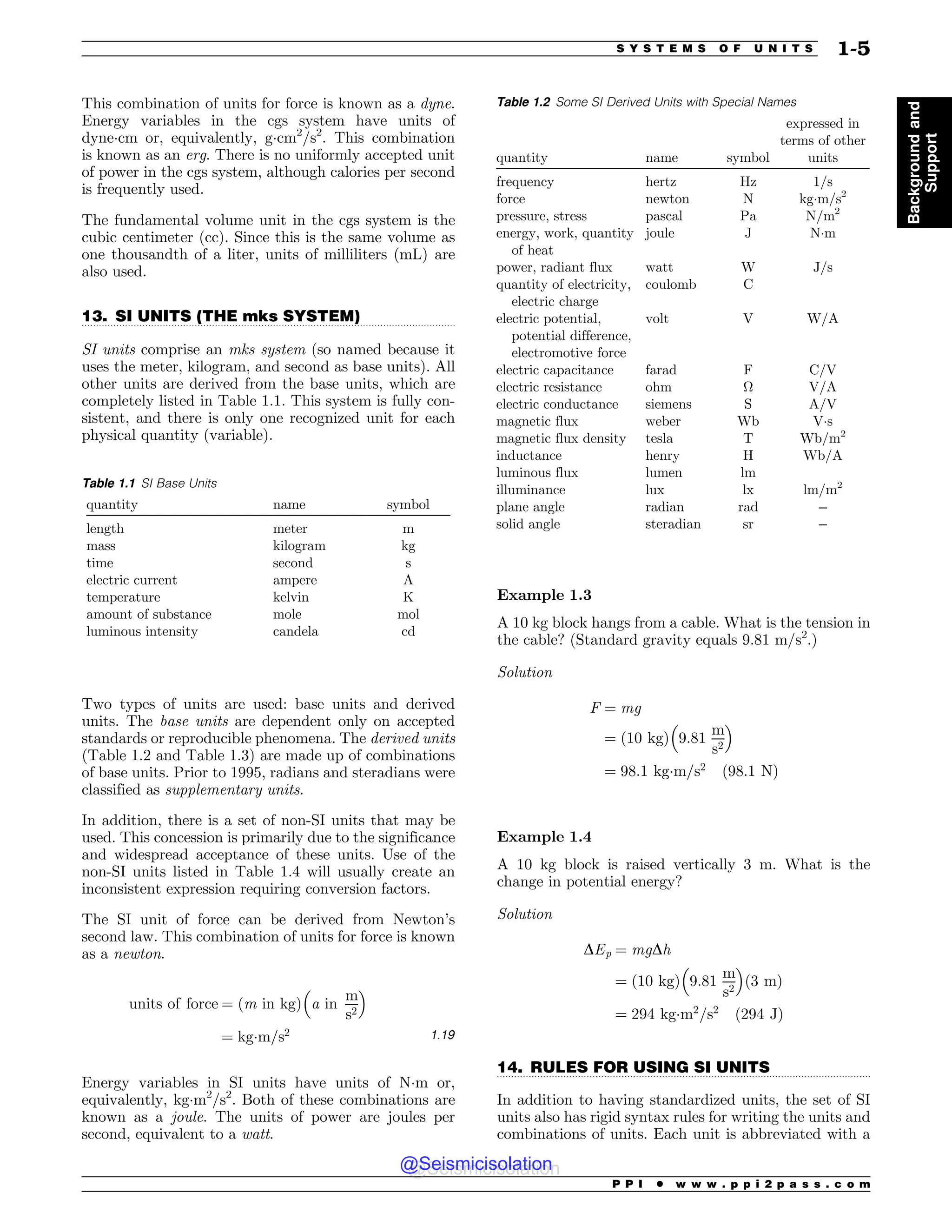 .................................................................................................................................
.................................................................................................................................
This combination of units for force is known as a dyne.
Energy variables in the cgs system have units of
dyne(cm or, equivalently, g(cm2
/s2
. This combination
is known as an erg. There is no uniformly accepted unit
of power in the cgs system, although calories per second
is frequently used.
The fundamental volume unit in the cgs system is the
cubic centimeter (cc). Since this is the same volume as
one thousandth of a liter, units of milliliters (mL) are
also used.
13. SI UNITS (THE mks SYSTEM)
SI units comprise an mks system (so named because it
uses the meter, kilogram, and second as base units). All
other units are derived from the base units, which are
completely listed in Table 1.1. This system is fully con-
sistent, and there is only one recognized unit for each
physical quantity (variable).
Two types of units are used: base units and derived
units. The base units are dependent only on accepted
standards or reproducible phenomena. The derived units
(Table 1.2 and Table 1.3) are made up of combinations
of base units. Prior to 1995, radians and steradians were
classified as supplementary units.
In addition, there is a set of non-SI units that may be
used. This concession is primarily due to the significance
and widespread acceptance of these units. Use of the
non-SI units listed in Table 1.4 will usually create an
inconsistent expression requiring conversion factors.
The SI unit of force can be derived from Newton’s
second law. This combination of units for force is known
as a newton.
units of force ¼ ðm in kgÞ a in
m
s2
! 
¼ kg(m=s2 1:19
Energy variables in SI units have units of N(m or,
equivalently, kg(m2
/s2
. Both of these combinations are
known as a joule. The units of power are joules per
second, equivalent to a watt.
Example 1.3
A 10 kg block hangs from a cable. What is the tension in
the cable? (Standard gravity equals 9.81 m/s2
.)
Solution
F ¼ mg
¼ ð10 kgÞ 9:81
m
s2
! 
¼ 98:1 kg(m=s2
ð98:1 NÞ
Example 1.4
A 10 kg block is raised vertically 3 m. What is the
change in potential energy?
Solution
DEp ¼ mgDh
¼ ð10 kgÞ 9:81
m
s2
! 
ð3 mÞ
¼ 294 kg(m2
=s2
ð294 JÞ
14. RULES FOR USING SI UNITS
In addition to having standardized units, the set of SI
units also has rigid syntax rules for writing the units and
combinations of units. Each unit is abbreviated with a
Table 1.1 SI Base Units
quantity name symbol
length meter m
mass kilogram kg
time second s
electric current ampere A
temperature kelvin K
amount of substance mole mol
luminous intensity candela cd
Table 1.2 Some SI Derived Units with Special Names
quantity name symbol
expressed in
terms of other
units
frequency hertz Hz 1/s
force newton N kg(m/s2
pressure, stress pascal Pa N/m2
energy, work, quantity
of heat
joule J N(m
power, radiant flux watt W J/s
quantity of electricity,
electric charge
coulomb C
electric potential,
potential difference,
electromotive force
volt V W/A
electric capacitance farad F C/V
electric resistance ohm ! V/A
electric conductance siemens S A/V
magnetic flux weber Wb V(s
magnetic flux density tesla T Wb/m2
inductance henry H Wb/A
luminous flux lumen lm
illuminance lux lx lm/m2
plane angle radian rad –
solid angle steradian sr –
P P I * w w w . p p i 2 p a s s . c o m
S Y S T E M S O F U N I T S 1-5
Background
and
Support
@Seismicisolation
@Seismicisolation
 