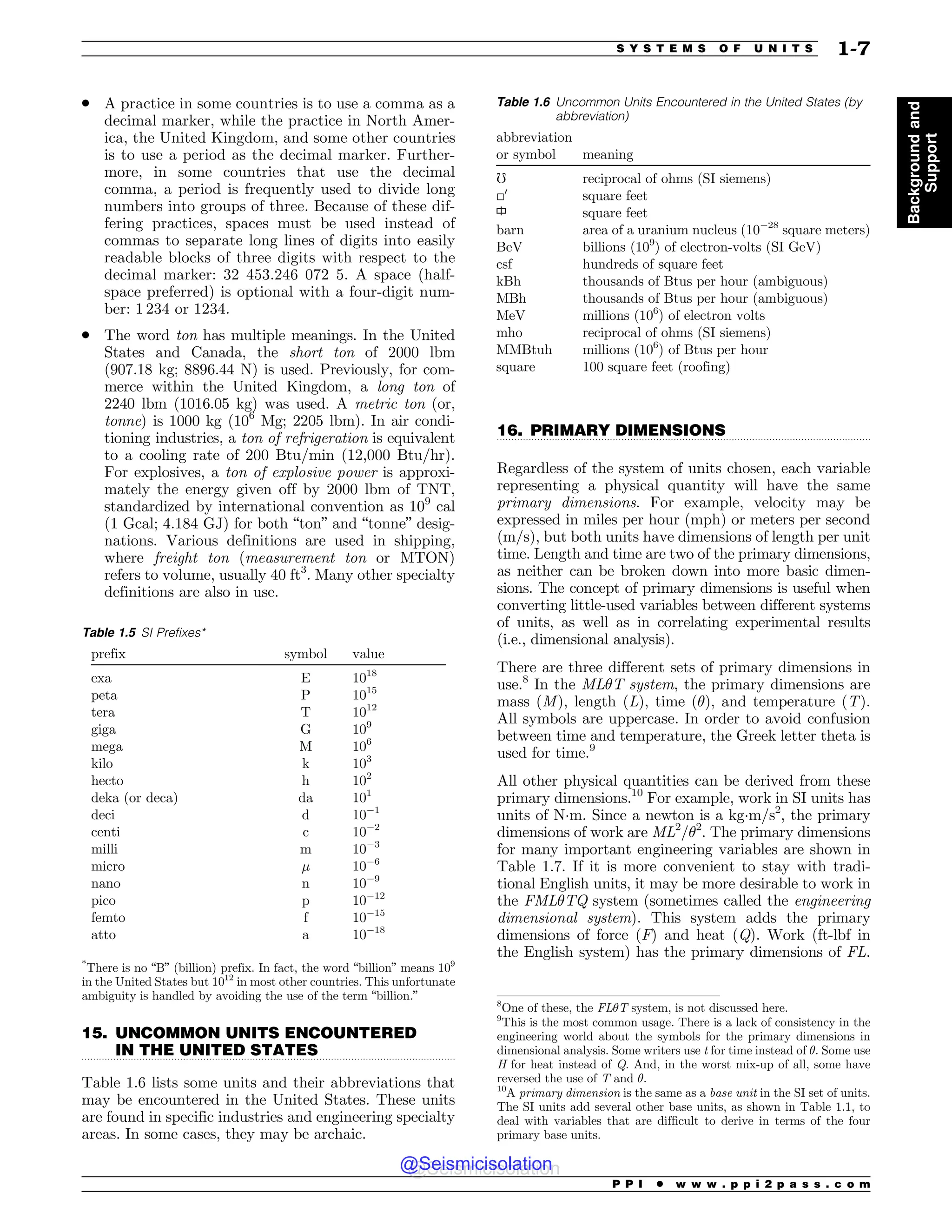 .................................................................................................................................
.................................................................................................................................
. A practice in some countries is to use a comma as a
decimal marker, while the practice in North Amer-
ica, the United Kingdom, and some other countries
is to use a period as the decimal marker. Further-
more, in some countries that use the decimal
comma, a period is frequently used to divide long
numbers into groups of three. Because of these dif-
fering practices, spaces must be used instead of
commas to separate long lines of digits into easily
readable blocks of three digits with respect to the
decimal marker: 32 453.246 072 5. A space (half-
space preferred) is optional with a four-digit num-
ber: 1 234 or 1234.
. The word ton has multiple meanings. In the United
States and Canada, the short ton of 2000 lbm
(907.18 kg; 8896.44 N) is used. Previously, for com-
merce within the United Kingdom, a long ton of
2240 lbm (1016.05 kg) was used. A metric ton (or,
tonne) is 1000 kg (106
Mg; 2205 lbm). In air condi-
tioning industries, a ton of refrigeration is equivalent
to a cooling rate of 200 Btu/min (12,000 Btu/hr).
For explosives, a ton of explosive power is approxi-
mately the energy given off by 2000 lbm of TNT,
standardized by international convention as 109
cal
(1 Gcal; 4.184 GJ) for both “ton” and “tonne” desig-
nations. Various definitions are used in shipping,
where freight ton (measurement ton or MTON)
refers to volume, usually 40 ft3
. Many other specialty
definitions are also in use.
15. UNCOMMON UNITS ENCOUNTERED
IN THE UNITED STATES
Table 1.6 lists some units and their abbreviations that
may be encountered in the United States. These units
are found in specific industries and engineering specialty
areas. In some cases, they may be archaic.
16. PRIMARY DIMENSIONS
Regardless of the system of units chosen, each variable
representing a physical quantity will have the same
primary dimensions. For example, velocity may be
expressed in miles per hour (mph) or meters per second
(m/s), but both units have dimensions of length per unit
time. Length and time are two of the primary dimensions,
as neither can be broken down into more basic dimen-
sions. The concept of primary dimensions is useful when
converting little-used variables between different systems
of units, as well as in correlating experimental results
(i.e., dimensional analysis).
There are three different sets of primary dimensions in
use.8
In the ML$T system, the primary dimensions are
mass (M), length (L), time ($), and temperature (T).
All symbols are uppercase. In order to avoid confusion
between time and temperature, the Greek letter theta is
used for time.9
All other physical quantities can be derived from these
primary dimensions.10
For example, work in SI units has
units of N(m. Since a newton is a kg(m/s2
, the primary
dimensions of work are ML2
/$2
. The primary dimensions
for many important engineering variables are shown in
Table 1.7. If it is more convenient to stay with tradi-
tional English units, it may be more desirable to work in
the FML$TQ system (sometimes called the engineering
dimensional system). This system adds the primary
dimensions of force (F) and heat (Q). Work (ft-lbf in
the English system) has the primary dimensions of FL.
Table 1.5 SI Prefixes*
prefix symbol value
exa E 1018
peta P 1015
tera T 1012
giga G 109
mega M 106
kilo k 103
hecto h 102
deka (or deca) da 101
deci d 101
centi c 102
milli m 103
micro % 106
nano n 109
pico p 1012
femto f 1015
atto a 1018
*
There is no “B” (billion) prefix. In fact, the word “billion” means 109
in the United States but 1012
in most other countries. This unfortunate
ambiguity is handled by avoiding the use of the term “billion.”
Table 1.6 Uncommon Units Encountered in the United States (by
abbreviation)
abbreviation
or symbol meaning
!
reciprocal of ohms (SI siemens)
□0
square feet
square feet
barn area of a uranium nucleus (1028
square meters)
BeV billions (109
) of electron-volts (SI GeV)
csf hundreds of square feet
kBh thousands of Btus per hour (ambiguous)
MBh thousands of Btus per hour (ambiguous)
MeV millions (106
) of electron volts
mho reciprocal of ohms (SI siemens)
MMBtuh millions (106
) of Btus per hour
square 100 square feet (roofing)
8
One of these, the FL$T system, is not discussed here.
9
This is the most common usage. There is a lack of consistency in the
engineering world about the symbols for the primary dimensions in
dimensional analysis. Some writers use t for time instead of $. Some use
H for heat instead of Q. And, in the worst mix-up of all, some have
reversed the use of T and $.
10
A primary dimension is the same as a base unit in the SI set of units.
The SI units add several other base units, as shown in Table 1.1, to
deal with variables that are difficult to derive in terms of the four
primary base units.
P P I * w w w . p p i 2 p a s s . c o m
S Y S T E M S O F U N I T S 1-7
Background
and
Support
@Seismicisolation
@Seismicisolation
 