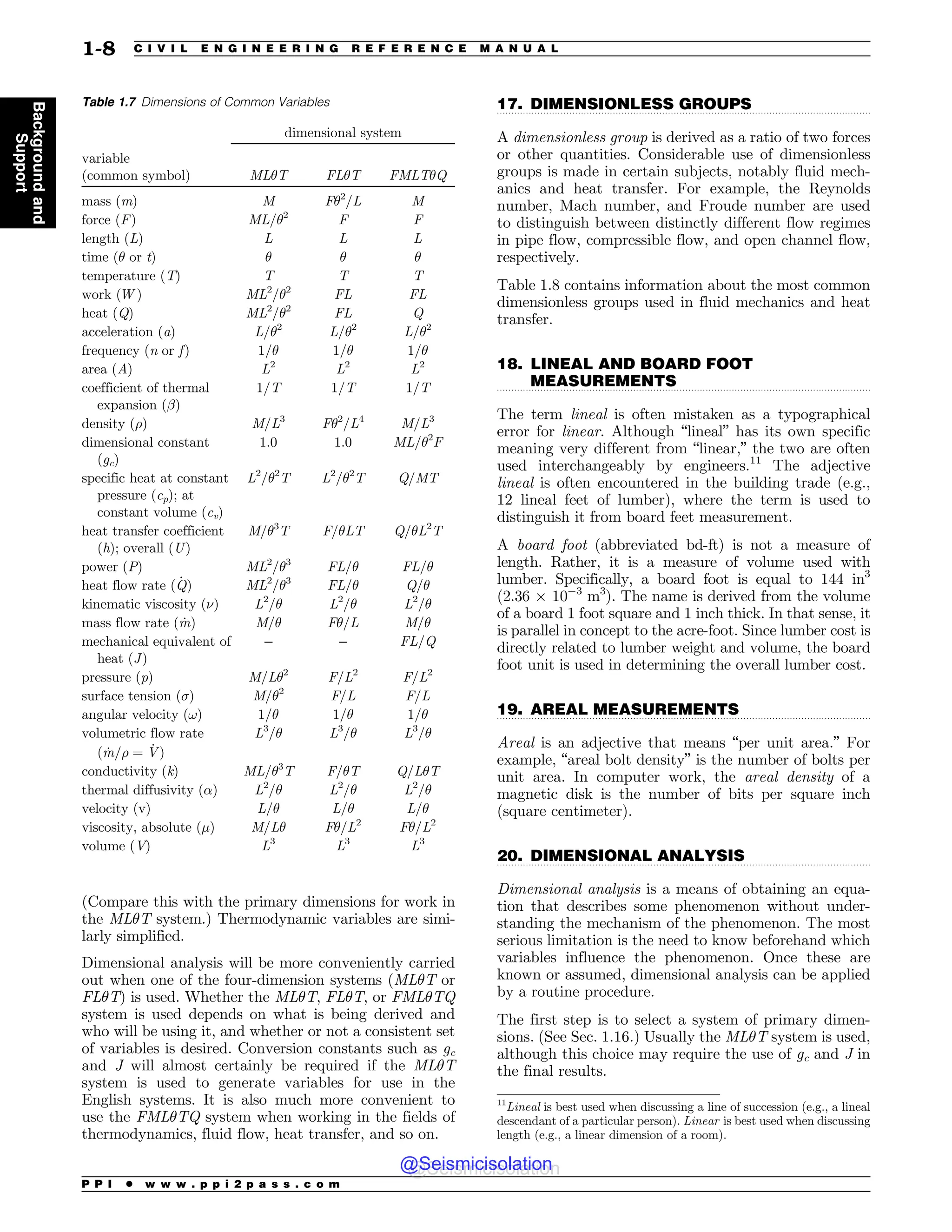 .................................................................................................................................
.................................................................................................................................
.................................................................................................................................
.................................................................................................................................
(Compare this with the primary dimensions for work in
the ML$T system.) Thermodynamic variables are simi-
larly simplified.
Dimensional analysis will be more conveniently carried
out when one of the four-dimension systems (ML$T or
FL$T) is used. Whether the ML$T, FL$T, or FML$TQ
system is used depends on what is being derived and
who will be using it, and whether or not a consistent set
of variables is desired. Conversion constants such as gc
and J will almost certainly be required if the ML$T
system is used to generate variables for use in the
English systems. It is also much more convenient to
use the FML$TQ system when working in the fields of
thermodynamics, fluid flow, heat transfer, and so on.
17. DIMENSIONLESS GROUPS
A dimensionless group is derived as a ratio of two forces
or other quantities. Considerable use of dimensionless
groups is made in certain subjects, notably fluid mech-
anics and heat transfer. For example, the Reynolds
number, Mach number, and Froude number are used
to distinguish between distinctly different flow regimes
in pipe flow, compressible flow, and open channel flow,
respectively.
Table 1.8 contains information about the most common
dimensionless groups used in fluid mechanics and heat
transfer.
18. LINEAL AND BOARD FOOT
MEASUREMENTS
The term lineal is often mistaken as a typographical
error for linear. Although “lineal” has its own specific
meaning very different from “linear,” the two are often
used interchangeably by engineers.11
The adjective
lineal is often encountered in the building trade (e.g.,
12 lineal feet of lumber), where the term is used to
distinguish it from board feet measurement.
A board foot (abbreviated bd-ft) is not a measure of
length. Rather, it is a measure of volume used with
lumber. Specifically, a board foot is equal to 144 in3
(2.36 % 103
m3
). The name is derived from the volume
of a board 1 foot square and 1 inch thick. In that sense, it
is parallel in concept to the acre-foot. Since lumber cost is
directly related to lumber weight and volume, the board
foot unit is used in determining the overall lumber cost.
19. AREAL MEASUREMENTS
Areal is an adjective that means “per unit area.” For
example, “areal bolt density” is the number of bolts per
unit area. In computer work, the areal density of a
magnetic disk is the number of bits per square inch
(square centimeter).
20. DIMENSIONAL ANALYSIS
Dimensional analysis is a means of obtaining an equa-
tion that describes some phenomenon without under-
standing the mechanism of the phenomenon. The most
serious limitation is the need to know beforehand which
variables influence the phenomenon. Once these are
known or assumed, dimensional analysis can be applied
by a routine procedure.
The first step is to select a system of primary dimen-
sions. (See Sec. 1.16.) Usually the ML$T system is used,
although this choice may require the use of gc and J in
the final results.
Table 1.7 Dimensions of Common Variables
dimensional system
variable
(common symbol) ML$T FL$T FMLT$Q
mass (m) M F$2
/L M
force (F) ML/$2
F F
length (L) L L L
time ($ or t) $ $ $
temperature (T) T T T
work (W ) ML2
/$2
FL FL
heat (Q) ML2
/$2
FL Q
acceleration (a) L/$2
L/$2
L/$2
frequency (n or f) 1/$ 1/$ 1/$
area (A) L2
L2
L2
coefficient of thermal
expansion ()
1/T 1/T 1/T
density () M/L3
F$2
/L4
M/L3
dimensional constant
(gc)
1.0 1.0 ML/$2
F
specific heat at constant
pressure (cp); at
constant volume (cv)
L2
/$2
T L2
/$2
T Q/MT
heat transfer coefficient
(h); overall (U)
M/$3
T F/$LT Q/$L2
T
power (P) ML2
/$3
FL/$ FL/$
heat flow rate ð _
QÞ ML2
/$3
FL/$ Q/$
kinematic viscosity (') L2
/$ L2
/$ L2
/$
mass flow rate ð _
mÞ M/$ F$/L M/$
mechanical equivalent of
heat (J)
– – FL/Q
pressure (p) M/L$2
F/L2
F/L2
surface tension (() M/$2
F/L F/L
angular velocity (!) 1/$ 1/$ 1/$
volumetric flow rate
ð _
m= ¼ _
VÞ
L3
/$ L3
/$ L3
/$
conductivity (k) ML/$3
T F/$T Q/L$T
thermal diffusivity ()) L2
/$ L2
/$ L2
/$
velocity (v) L/$ L/$ L/$
viscosity, absolute (%) M/L$ F$/L2
F$/L2
volume (V) L3
L3
L3
11
Lineal is best used when discussing a line of succession (e.g., a lineal
descendant of a particular person). Linear is best used when discussing
length (e.g., a linear dimension of a room).
P P I * w w w . p p i 2 p a s s . c o m
1-8 C I V I L E N G I N E E R I N G R E F E R E N C E M A N U A L
Background
and
Support
@Seismicisolation
@Seismicisolation
 