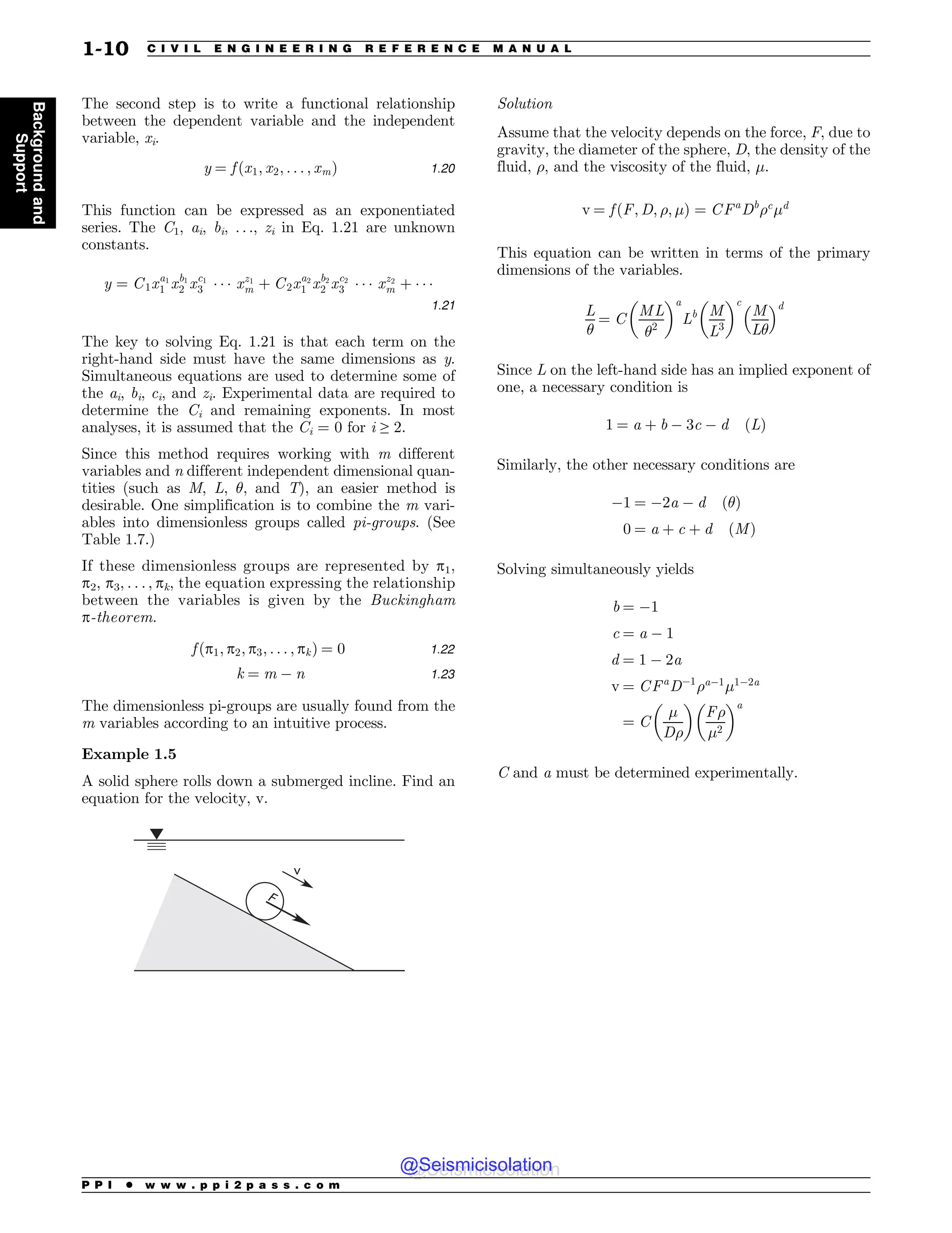 The second step is to write a functional relationship
between the dependent variable and the independent
variable, xi.
y ¼ f ðx1; x2; . . . ; xmÞ 1:20
This function can be expressed as an exponentiated
series. The C1, ai, bi, . . ., zi in Eq. 1.21 are unknown
constants.
y ¼ C1xa1
1 xb1
2 xc1
3 ( ( ( xz1
m þ C2xa2
1 xb2
2 xc2
3 ( ( ( xz2
m þ ( ( (
1:21
The key to solving Eq. 1.21 is that each term on the
right-hand side must have the same dimensions as y.
Simultaneous equations are used to determine some of
the ai, bi, ci, and zi. Experimental data are required to
determine the Ci and remaining exponents. In most
analyses, it is assumed that the Ci = 0 for i ≥ 2.
Since this method requires working with m different
variables and n different independent dimensional quan-
tities (such as M, L, $, and T), an easier method is
desirable. One simplification is to combine the m vari-
ables into dimensionless groups called pi-groups. (See
Table 1.7.)
If these dimensionless groups are represented by p1,
p2, p3, . . . , pk, the equation expressing the relationship
between the variables is given by the Buckingham
p-theorem.
f ðp1; p2; p3; . . . ; pkÞ ¼ 0 1:22
k ¼ m  n 1:23
The dimensionless pi-groups are usually found from the
m variables according to an intuitive process.
Example 1.5
A solid sphere rolls down a submerged incline. Find an
equation for the velocity, v.
W
'
Solution
Assume that the velocity depends on the force, F, due to
gravity, the diameter of the sphere, D, the density of the
fluid, , and the viscosity of the fluid, %.
v ¼ f ðF; D; ; %Þ ¼ CFa
Db
c
%d
This equation can be written in terms of the primary
dimensions of the variables.
L
$
¼ C
ML
$2
# $a
Lb M
L3
# $c
M
L$
! d
Since L on the left-hand side has an implied exponent of
one, a necessary condition is
1 ¼ a þ b  3c  d ðLÞ
Similarly, the other necessary conditions are
1 ¼ 2a  d ð$Þ
0 ¼ a þ c þ d ðMÞ
Solving simultaneously yields
b ¼ 1
c ¼ a  1
d ¼ 1  2a
v ¼ CFa
D1
a1
%12a
¼ C
%
D
# $
F
%2
# $a
C and a must be determined experimentally.
P P I * w w w . p p i 2 p a s s . c o m
1-10 C I V I L E N G I N E E R I N G R E F E R E N C E M A N U A L
Background
and
Support
@Seismicisolation
@Seismicisolation
 