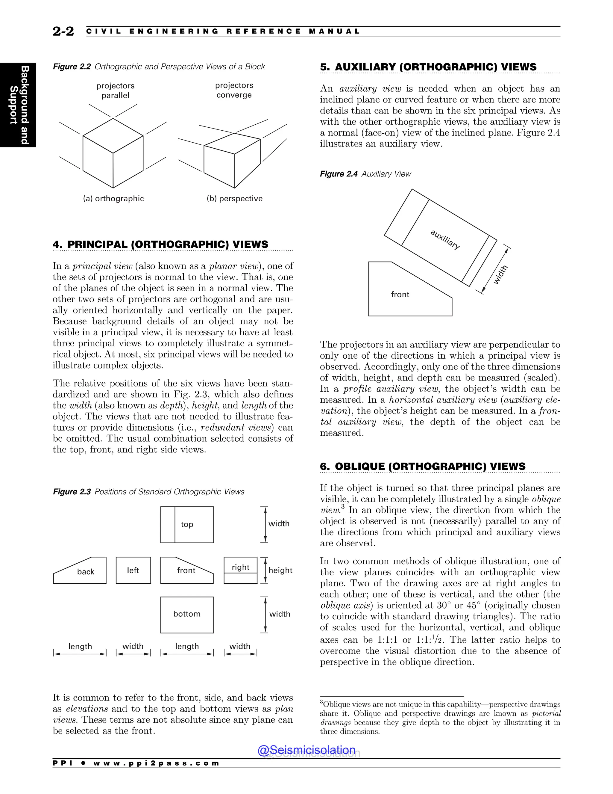 .................................................................................................................................
.................................................................................................................................
.................................................................................................................................
4. PRINCIPAL (ORTHOGRAPHIC) VIEWS
In a principal view (also known as a planar view), one of
the sets of projectors is normal to the view. That is, one
of the planes of the object is seen in a normal view. The
other two sets of projectors are orthogonal and are usu-
ally oriented horizontally and vertically on the paper.
Because background details of an object may not be
visible in a principal view, it is necessary to have at least
three principal views to completely illustrate a symmet-
rical object. At most, six principal views will be needed to
illustrate complex objects.
The relative positions of the six views have been stan-
dardized and are shown in Fig. 2.3, which also defines
the width (also known as depth), height, and length of the
object. The views that are not needed to illustrate fea-
tures or provide dimensions (i.e., redundant views) can
be omitted. The usual combination selected consists of
the top, front, and right side views.
It is common to refer to the front, side, and back views
as elevations and to the top and bottom views as plan
views. These terms are not absolute since any plane can
be selected as the front.
5. AUXILIARY (ORTHOGRAPHIC) VIEWS
An auxiliary view is needed when an object has an
inclined plane or curved feature or when there are more
details than can be shown in the six principal views. As
with the other orthographic views, the auxiliary view is
a normal (face-on) view of the inclined plane. Figure 2.4
illustrates an auxiliary view.
The projectors in an auxiliary view are perpendicular to
only one of the directions in which a principal view is
observed. Accordingly, only one of the three dimensions
of width, height, and depth can be measured (scaled).
In a profile auxiliary view, the object’s width can be
measured. In a horizontal auxiliary view (auxiliary ele-
vation), the object’s height can be measured. In a fron-
tal auxiliary view, the depth of the object can be
measured.
6. OBLIQUE (ORTHOGRAPHIC) VIEWS
If the object is turned so that three principal planes are
visible, it can be completely illustrated by a single oblique
view.3
In an oblique view, the direction from which the
object is observed is not (necessarily) parallel to any of
the directions from which principal and auxiliary views
are observed.
In two common methods of oblique illustration, one of
the view planes coincides with an orthographic view
plane. Two of the drawing axes are at right angles to
each other; one of these is vertical, and the other (the
oblique axis) is oriented at 30!
or 45!
(originally chosen
to coincide with standard drawing triangles). The ratio
of scales used for the horizontal, vertical, and oblique
axes can be 1:1:1 or 1:1:1=2. The latter ratio helps to
overcome the visual distortion due to the absence of
perspective in the oblique direction.
Figure 2.2 Orthographic and Perspective Views of a Block
B PSUIPHSBQIJD C QFSTQFDUJWF
QSPKFDUPST
QBSBMMFM
QSPKFDUPST
DPOWFSHF
Figure 2.3 Positions of Standard Orthographic Views
UPQ
CBDL MFGU GSPOU
CPUUPN
SJHIU
XJEUI
XJEUI
XJEUI XJEUI
MFOHUI MFOHUI
IFJHIU
Figure 2.4 Auxiliary View
BVYJMJBSZ
GSPOU
X
J
E
U
I
3
Oblique views are not unique in this capability—perspective drawings
share it. Oblique and perspective drawings are known as pictorial
drawings because they give depth to the object by illustrating it in
three dimensions.
P P I * w w w . p p i 2 p a s s . c o m
2-2 C I V I L E N G I N E E R I N G R E F E R E N C E M A N U A L
Background
and
Support
@Seismicisolation
@Seismicisolation
 