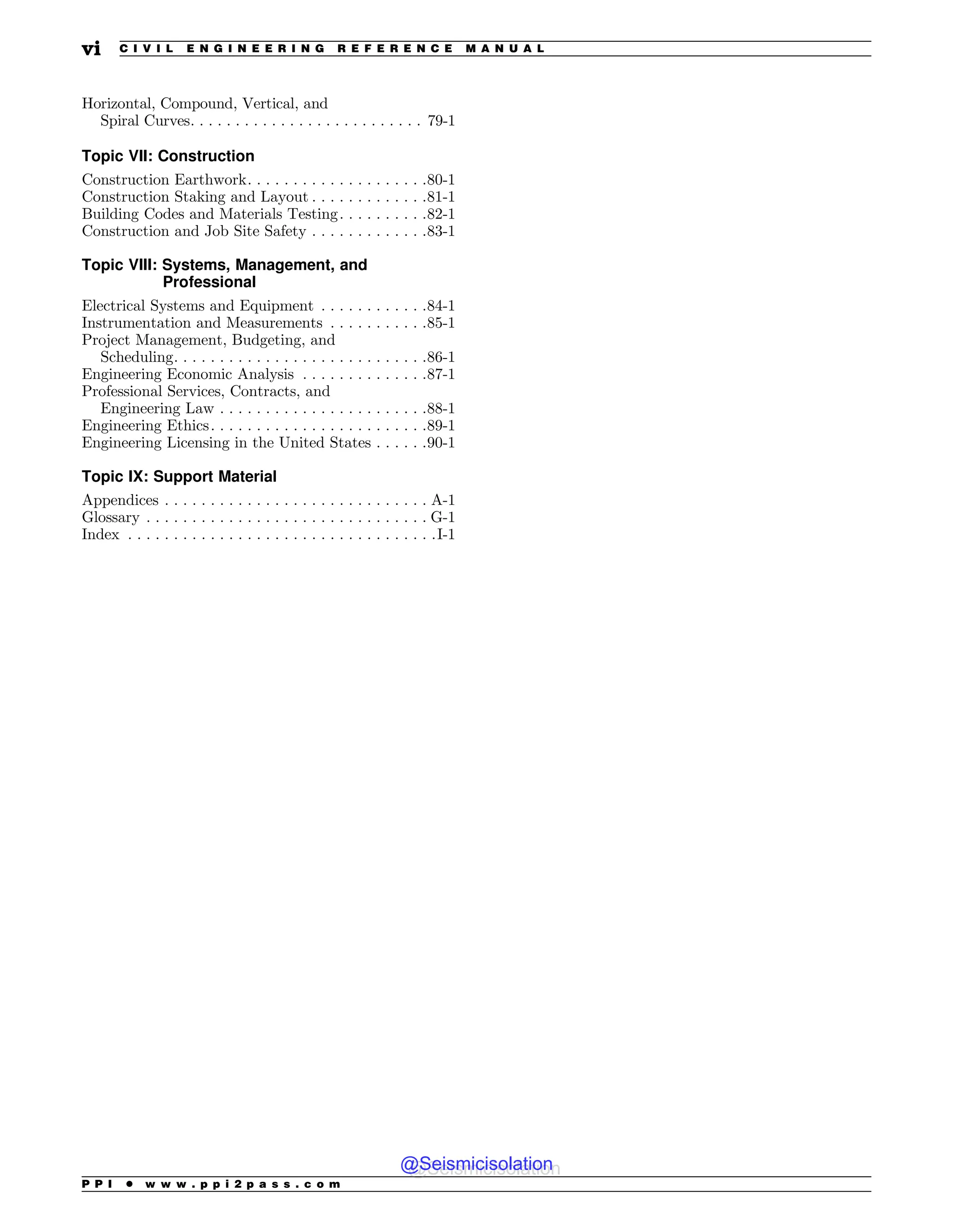Horizontal, Compound, Vertical, and
Spiral Curves. . . . . . . . . . . . . . . . . . . . . . . . . . 79-1
Topic VII: Construction
Construction Earthwork. . . . . . . . . . . . . . . . . . . .80-1
Construction Staking and Layout . . . . . . . . . . . . .81-1
Building Codes and Materials Testing. . . . . . . . . .82-1
Construction and Job Site Safety . . . . . . . . . . . . .83-1
Topic VIII: Systems, Management, and
Professional
Electrical Systems and Equipment . . . . . . . . . . . .84-1
Instrumentation and Measurements . . . . . . . . . . .85-1
Project Management, Budgeting, and
Scheduling. . . . . . . . . . . . . . . . . . . . . . . . . . . .86-1
Engineering Economic Analysis . . . . . . . . . . . . . .87-1
Professional Services, Contracts, and
Engineering Law . . . . . . . . . . . . . . . . . . . . . . .88-1
Engineering Ethics. . . . . . . . . . . . . . . . . . . . . . . .89-1
Engineering Licensing in the United States . . . . . .90-1
Topic IX: Support Material
Appendices . . . . . . . . . . . . . . . . . . . . . . . . . . . . . A-1
Glossary . . . . . . . . . . . . . . . . . . . . . . . . . . . . . . . G-1
Index . . . . . . . . . . . . . . . . . . . . . . . . . . . . . . . . . .I-1
P P I * w w w . p p i 2 p a s s . c o m
vi C I V I L E N G I N E E R I N G R E F E R E N C E M A N U A L
@Seismicisolation
@Seismicisolation
 