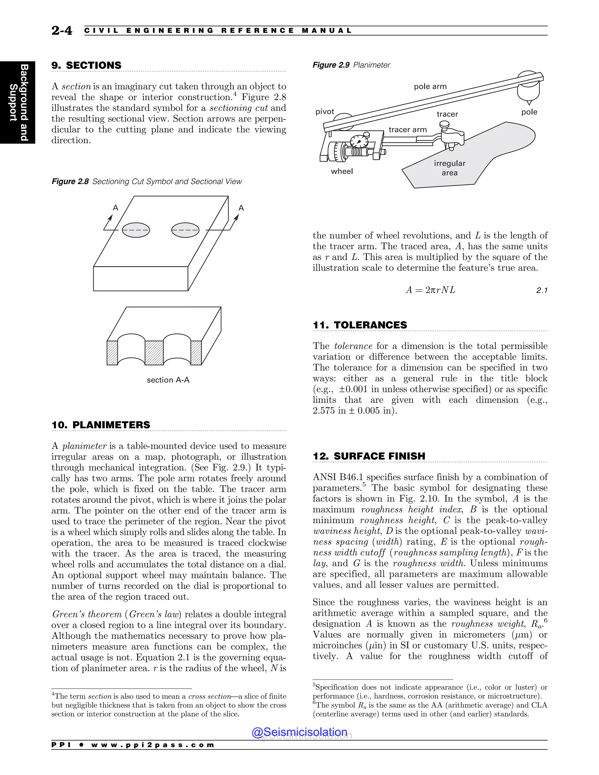 .................................................................................................................................
.................................................................................................................................
.................................................................................................................................
.................................................................................................................................
9. SECTIONS
A section is an imaginary cut taken through an object to
reveal the shape or interior construction.4
Figure 2.8
illustrates the standard symbol for a sectioning cut and
the resulting sectional view. Section arrows are perpen-
dicular to the cutting plane and indicate the viewing
direction.
10. PLANIMETERS
A planimeter is a table-mounted device used to measure
irregular areas on a map, photograph, or illustration
through mechanical integration. (See Fig. 2.9.) It typi-
cally has two arms. The pole arm rotates freely around
the pole, which is fixed on the table. The tracer arm
rotates around the pivot, which is where it joins the polar
arm. The pointer on the other end of the tracer arm is
used to trace the perimeter of the region. Near the pivot
is a wheel which simply rolls and slides along the table. In
operation, the area to be measured is traced clockwise
with the tracer. As the area is traced, the measuring
wheel rolls and accumulates the total distance on a dial.
An optional support wheel may maintain balance. The
number of turns recorded on the dial is proportional to
the area of the region traced out.
Green’s theorem (Green’s law) relates a double integral
over a closed region to a line integral over its boundary.
Although the mathematics necessary to prove how pla-
nimeters measure area functions can be complex, the
actual usage is not. Equation 2.1 is the governing equa-
tion of planimeter area. r is the radius of the wheel, N is
the number of wheel revolutions, and L is the length of
the tracer arm. The traced area, A, has the same units
as r and L. This area is multiplied by the square of the
illustration scale to determine the feature’s true area.
A ¼ 2prNL 2:1
11. TOLERANCES
The tolerance for a dimension is the total permissible
variation or difference between the acceptable limits.
The tolerance for a dimension can be specified in two
ways: either as a general rule in the title block
(e.g., ±0:001 in unless otherwise specified) or as specific
limits that are given with each dimension (e.g.,
2.575 in ± 0.005 in).
12. SURFACE FINISH
ANSI B46.1 specifies surface finish by a combination of
parameters.5
The basic symbol for designating these
factors is shown in Fig. 2.10. In the symbol, A is the
maximum roughness height index, B is the optional
minimum roughness height, C is the peak-to-valley
waviness height, D is the optional peak-to-valley wavi-
ness spacing (width) rating, E is the optional rough-
ness width cutoff (roughness sampling length), F is the
lay, and G is the roughness width. Unless minimums
are specified, all parameters are maximum allowable
values, and all lesser values are permitted.
Since the roughness varies, the waviness height is an
arithmetic average within a sampled square, and the
designation A is known as the roughness weight, Ra.6
Values are normally given in micrometers (!m) or
microinches (!in) in SI or customary U.S. units, respec-
tively. A value for the roughness width cutoff of
4
The term section is also used to mean a cross section—a slice of finite
but negligible thickness that is taken from an object to show the cross
section or interior construction at the plane of the slice.
Figure 2.8 Sectioning Cut Symbol and Sectional View
TFDUJPO


Figure 2.9 Planimeter
JSSFHVMBS
BSFB
QPMFBSN
QPMF
QJWPU
XIFFM
USBDFSBSN
USBDFS
5
Specification does not indicate appearance (i.e., color or luster) or
performance (i.e., hardness, corrosion resistance, or microstructure).
6
The symbol Ra is the same as the AA (arithmetic average) and CLA
(centerline average) terms used in other (and earlier) standards.
P P I * w w w . p p i 2 p a s s . c o m
2-4 C I V I L E N G I N E E R I N G R E F E R E N C E M A N U A L
Background
and
Support
@Seismicisolation
@Seismicisolation
 