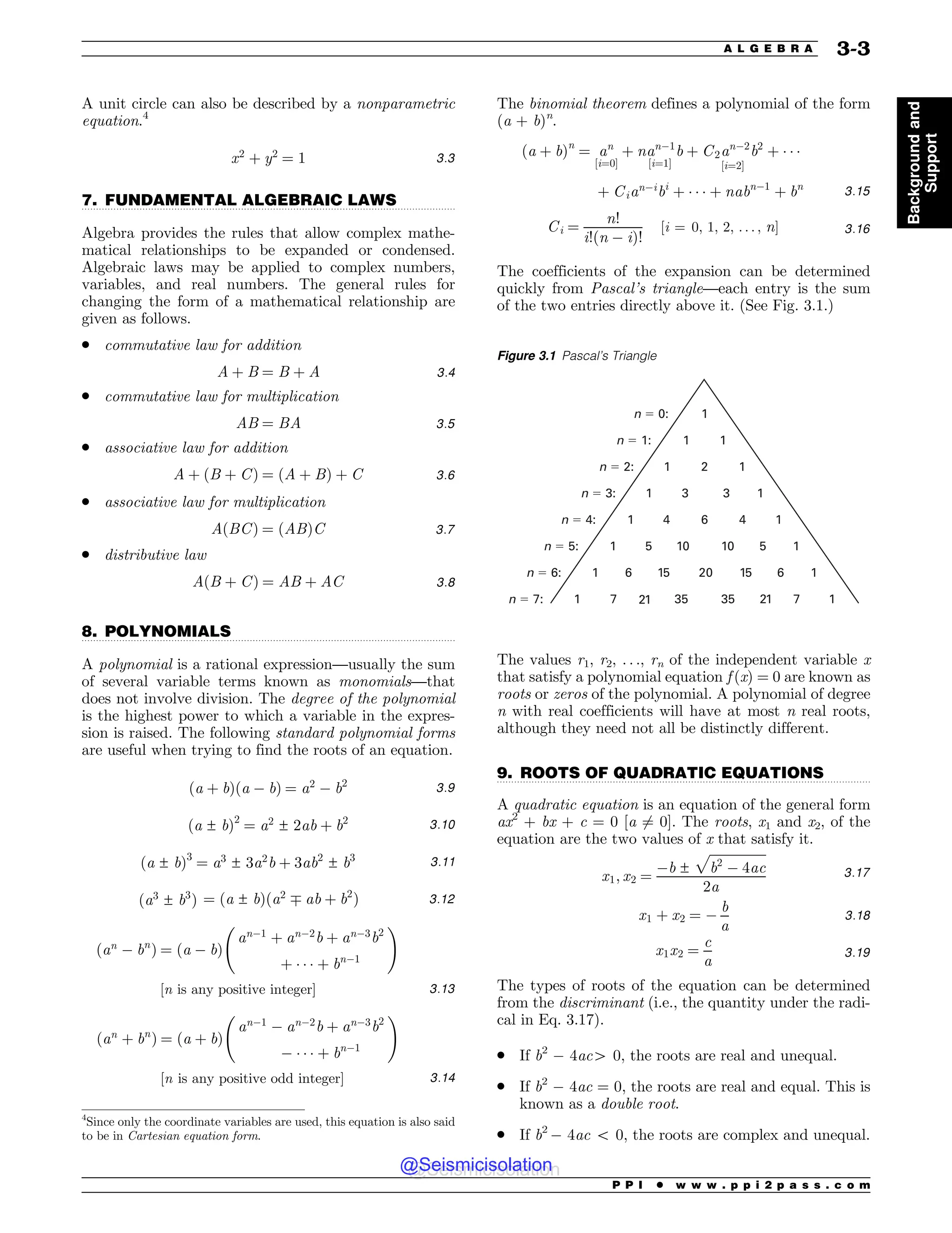 .................................................................................................................................
.................................................................................................................................
.................................................................................................................................
A unit circle can also be described by a nonparametric
equation.4
x2
þ y2
¼ 1 3:3
7. FUNDAMENTAL ALGEBRAIC LAWS
Algebra provides the rules that allow complex mathe-
matical relationships to be expanded or condensed.
Algebraic laws may be applied to complex numbers,
variables, and real numbers. The general rules for
changing the form of a mathematical relationship are
given as follows.
. commutative law for addition
A þ B ¼ B þ A 3:4
. commutative law for multiplication
AB ¼ BA 3:5
. associative law for addition
A þ ðB þ CÞ ¼ ðA þ BÞ þ C 3:6
. associative law for multiplication
AðBCÞ ¼ ðABÞC 3:7
. distributive law
AðB þ CÞ ¼ AB þ AC 3:8
8. POLYNOMIALS
A polynomial is a rational expression—usually the sum
of several variable terms known as monomials—that
does not involve division. The degree of the polynomial
is the highest power to which a variable in the expres-
sion is raised. The following standard polynomial forms
are useful when trying to find the roots of an equation.
ða þ bÞða ! bÞ ¼ a2
! b2 3:9
ða ± bÞ2
¼ a2
± 2ab þ b2 3:10
ða ± bÞ3
¼ a3
± 3a2
b þ 3ab2
± b3 3:11
ða3
± b3
Þ ¼ ða ± bÞða2
 ab þ b2
Þ 3:12
ðan
! bn
Þ ¼ ða ! bÞ
an!1
þ an!2
b þ an!3
b2
þ ' ' ' þ bn!1
!
½n is any positive integer) 3:13
ðan
þ bn
Þ ¼ ða þ bÞ
an!1
! an!2
b þ an!3
b2
! ' ' ' þ bn!1
!
½n is any positive odd integer) 3:14
The binomial theorem defines a polynomial of the form
(a + b)n
.
ða þ bÞn
¼ an
½i¼0)
þ nan!1
b
½i¼1)
þ C2an!2
b2
½i¼2)
þ ' ' '
þ Cian!i
bi
þ ' ' ' þ nabn!1
þ bn
3:15
Ci ¼
n!
i!ðn ! iÞ!
½i ¼ 0; 1; 2; . . . ; n) 3:16
The coefficients of the expansion can be determined
quickly from Pascal’s triangle—each entry is the sum
of the two entries directly above it. (See Fig. 3.1.)
The values r1, r2, . . ., rn of the independent variable x
that satisfy a polynomial equation f (x) = 0 are known as
roots or zeros of the polynomial. A polynomial of degree
n with real coefficients will have at most n real roots,
although they need not all be distinctly different.
9. ROOTS OF QUADRATIC EQUATIONS
A quadratic equation is an equation of the general form
ax2
+ bx + c = 0 [a 6¼ 0]. The roots, x1 and x2, of the
equation are the two values of x that satisfy it.
x1; x2 ¼
!b ±
ﬃﬃﬃﬃﬃﬃﬃﬃﬃﬃﬃﬃﬃﬃﬃﬃﬃﬃ
b2
! 4ac
p
2a
3:17
x1 þ x2 ¼ !
b
a
3:18
x1x2 ¼
c
a
3:19
The types of roots of the equation can be determined
from the discriminant (i.e., the quantity under the radi-
cal in Eq. 3.17).
. If b2
! 4ac4 0, the roots are real and unequal.
. If b2
! 4ac = 0, the roots are real and equal. This is
known as a double root.
. If b2
! 4ac 5 0, the roots are complex and unequal.
4
Since only the coordinate variables are used, this equation is also said
to be in Cartesian equation form.
Figure 3.1 Pascal’s Triangle
1
1 1
1 2 1
1 3 3 1
1 4 6 4 1
1 5 10 10 5 1
1 6 15 20 15 6 1
1 7 7 1
n ! 0:
n ! 1:
n ! 2:
n ! 3:
n ! 4:
n ! 5:
n ! 6:
n ! 7: 21 21
35 35
P P I * w w w . p p i 2 p a s s . c o m
A L G E B R A 3-3
Background
and
Support
@Seismicisolation
@Seismicisolation
 