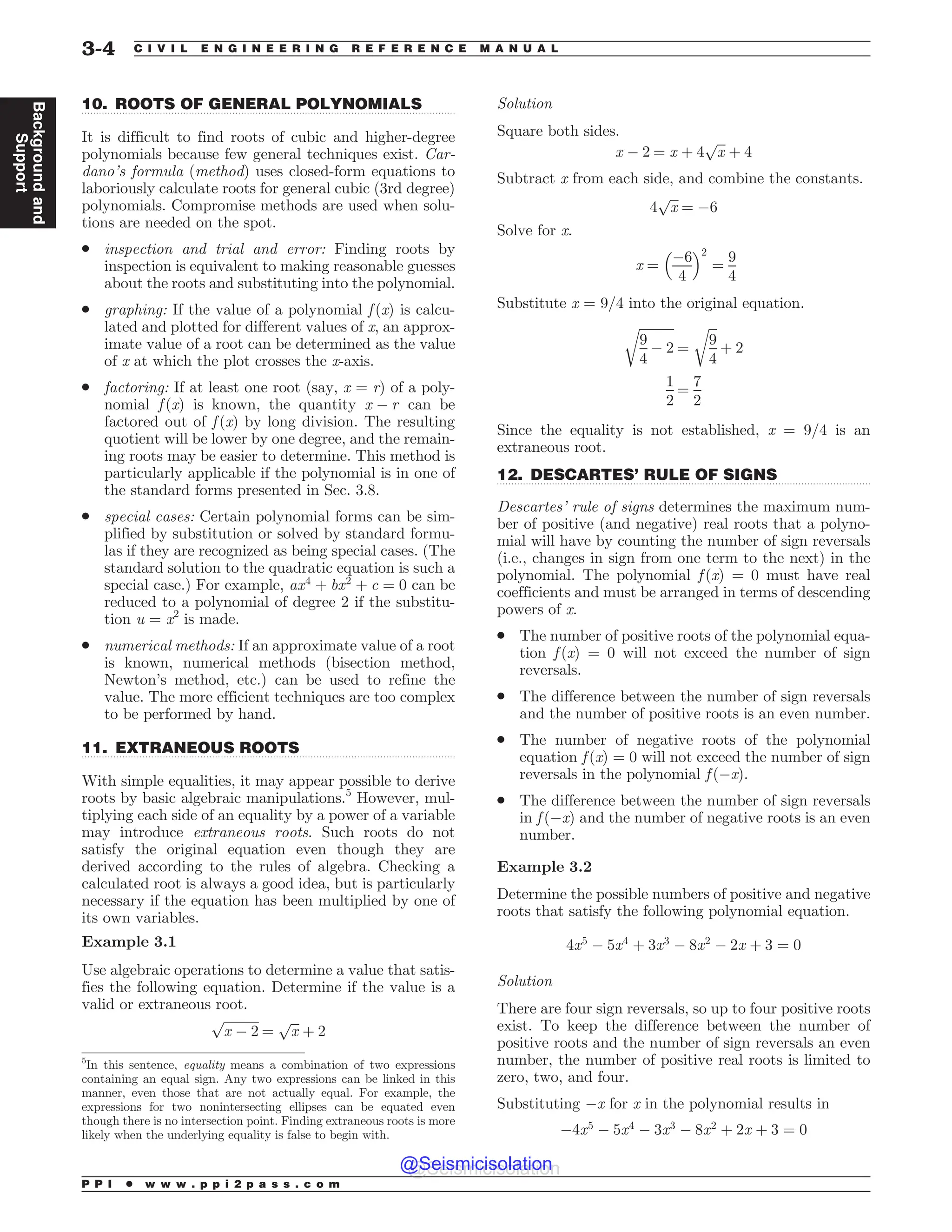 .................................................................................................................................
.................................................................................................................................
.................................................................................................................................
10. ROOTS OF GENERAL POLYNOMIALS
It is difficult to find roots of cubic and higher-degree
polynomials because few general techniques exist. Car-
dano’s formula (method) uses closed-form equations to
laboriously calculate roots for general cubic (3rd degree)
polynomials. Compromise methods are used when solu-
tions are needed on the spot.
. inspection and trial and error: Finding roots by
inspection is equivalent to making reasonable guesses
about the roots and substituting into the polynomial.
. graphing: If the value of a polynomial f (x) is calcu-
lated and plotted for different values of x, an approx-
imate value of a root can be determined as the value
of x at which the plot crosses the x-axis.
. factoring: If at least one root (say, x = r) of a poly-
nomial f (x) is known, the quantity x ! r can be
factored out of f (x) by long division. The resulting
quotient will be lower by one degree, and the remain-
ing roots may be easier to determine. This method is
particularly applicable if the polynomial is in one of
the standard forms presented in Sec. 3.8.
. special cases: Certain polynomial forms can be sim-
plified by substitution or solved by standard formu-
las if they are recognized as being special cases. (The
standard solution to the quadratic equation is such a
special case.) For example, ax4
þ bx2
þ c ¼ 0 can be
reduced to a polynomial of degree 2 if the substitu-
tion u = x2
is made.
. numerical methods: If an approximate value of a root
is known, numerical methods (bisection method,
Newton’s method, etc.) can be used to refine the
value. The more efficient techniques are too complex
to be performed by hand.
11. EXTRANEOUS ROOTS
With simple equalities, it may appear possible to derive
roots by basic algebraic manipulations.5
However, mul-
tiplying each side of an equality by a power of a variable
may introduce extraneous roots. Such roots do not
satisfy the original equation even though they are
derived according to the rules of algebra. Checking a
calculated root is always a good idea, but is particularly
necessary if the equation has been multiplied by one of
its own variables.
Example 3.1
Use algebraic operations to determine a value that satis-
fies the following equation. Determine if the value is a
valid or extraneous root.
ﬃﬃﬃﬃﬃﬃﬃﬃﬃﬃﬃ
x ! 2
p
¼
ﬃﬃﬃ
x
p
þ 2
Solution
Square both sides.
x ! 2 ¼ x þ 4
ﬃﬃﬃ
x
p
þ 4
Subtract x from each side, and combine the constants.
4
ﬃﬃﬃ
x
p
¼ !6
Solve for x.
x ¼
!6
4
 #2
¼
9
4
Substitute x = 9/4 into the original equation.
ﬃﬃﬃﬃﬃﬃﬃﬃﬃﬃﬃ
9
4
! 2
r
¼
ﬃﬃﬃ
9
4
r
þ 2
1
2
¼
7
2
Since the equality is not established, x = 9/4 is an
extraneous root.
12. DESCARTES’ RULE OF SIGNS
Descartes’ rule of signs determines the maximum num-
ber of positive (and negative) real roots that a polyno-
mial will have by counting the number of sign reversals
(i.e., changes in sign from one term to the next) in the
polynomial. The polynomial f (x) = 0 must have real
coefficients and must be arranged in terms of descending
powers of x.
. The number of positive roots of the polynomial equa-
tion f (x) = 0 will not exceed the number of sign
reversals.
. The difference between the number of sign reversals
and the number of positive roots is an even number.
. The number of negative roots of the polynomial
equation f (x) = 0 will not exceed the number of sign
reversals in the polynomial f (!x).
. The difference between the number of sign reversals
in f (!x) and the number of negative roots is an even
number.
Example 3.2
Determine the possible numbers of positive and negative
roots that satisfy the following polynomial equation.
4x5
! 5x4
þ 3x3
! 8x2
! 2x þ 3 ¼ 0
Solution
There are four sign reversals, so up to four positive roots
exist. To keep the difference between the number of
positive roots and the number of sign reversals an even
number, the number of positive real roots is limited to
zero, two, and four.
Substituting !x for x in the polynomial results in
!4x5
! 5x4
! 3x3
! 8x2
þ 2x þ 3 ¼ 0
5
In this sentence, equality means a combination of two expressions
containing an equal sign. Any two expressions can be linked in this
manner, even those that are not actually equal. For example, the
expressions for two nonintersecting ellipses can be equated even
though there is no intersection point. Finding extraneous roots is more
likely when the underlying equality is false to begin with.
P P I * w w w . p p i 2 p a s s . c o m
3-4 C I V I L E N G I N E E R I N G R E F E R E N C E M A N U A L
Background
and
Support
@Seismicisolation
@Seismicisolation
 