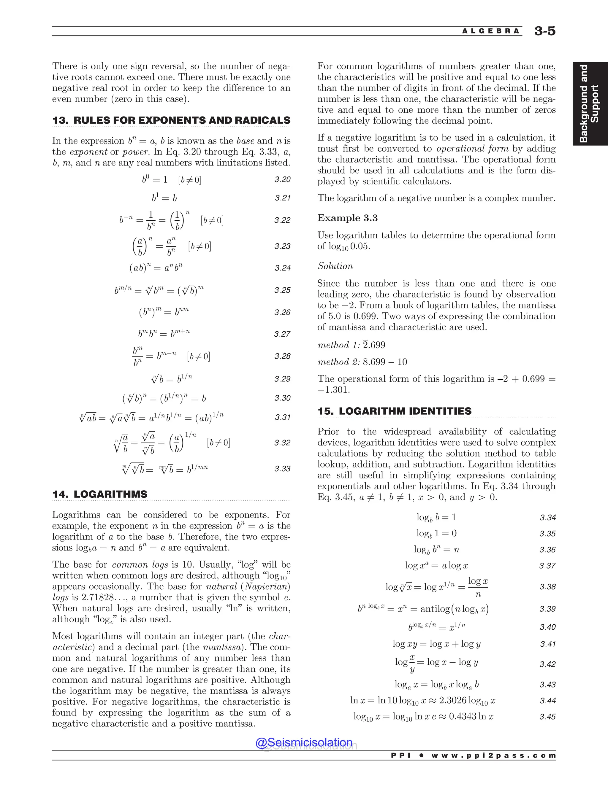 .................................................................................................................................
.................................................................................................................................
.................................................................................................................................
There is only one sign reversal, so the number of nega-
tive roots cannot exceed one. There must be exactly one
negative real root in order to keep the difference to an
even number (zero in this case).
13. RULES FOR EXPONENTS AND RADICALS
In the expression bn
= a, b is known as the base and n is
the exponent or power. In Eq. 3.20 through Eq. 3.33, a,
b, m, and n are any real numbers with limitations listed.
b0
¼ 1 ½b 6¼ 0% 3:20
b1
¼ b 3:21
b!n
¼
1
bn ¼
1
b
 #n
½b 6¼ 0% 3:22
a
b
 #n
¼
an
bn ½b 6¼ 0% 3:23
ðabÞn
¼ an
bn
3:24
bm=n
¼
ﬃﬃﬃﬃﬃﬃ
bm
n
p
¼ ð
ﬃﬃﬃ
b
n
p
Þm
3:25
ðbn
Þm
¼ bnm
3:26
bm
bn
¼ bmþn
3:27
bm
bn ¼ bm!n
½b 6¼ 0% 3:28
ﬃﬃﬃ
b
n
p
¼ b1=n 3:29
ð
ﬃﬃﬃ
b
n
p
Þn
¼ ðb1=n
Þn
¼ b 3:30
ﬃﬃﬃﬃﬃ
ab
n
p
¼
ﬃﬃﬃ
a
n
p ﬃﬃﬃ
b
n
p
¼ a1=n
b1=n
¼ ðabÞ1=n
3:31
ﬃﬃﬃ
a
b
n
q
¼
ﬃﬃﬃ
a
n
p
ﬃﬃﬃ
b
n
p ¼
a
b
 #1=n
½b 6¼ 0% 3:32
ﬃﬃﬃﬃﬃﬃﬃ
ﬃﬃﬃ
b
n
p
m
p
¼
ﬃﬃﬃ
b
mn
p
¼ b1=mn 3:33
14. LOGARITHMS
Logarithms can be considered to be exponents. For
example, the exponent n in the expression bn
¼ a is the
logarithm of a to the base b. Therefore, the two expres-
sions logba = n and bn
= a are equivalent.
The base for common logs is 10. Usually, “log” will be
written when common logs are desired, although “log10”
appears occasionally. The base for natural (Napierian)
logs is 2.71828. . ., a number that is given the symbol e.
When natural logs are desired, usually “ln” is written,
although “loge” is also used.
Most logarithms will contain an integer part (the char-
acteristic) and a decimal part (the mantissa). The com-
mon and natural logarithms of any number less than
one are negative. If the number is greater than one, its
common and natural logarithms are positive. Although
the logarithm may be negative, the mantissa is always
positive. For negative logarithms, the characteristic is
found by expressing the logarithm as the sum of a
negative characteristic and a positive mantissa.
For common logarithms of numbers greater than one,
the characteristics will be positive and equal to one less
than the number of digits in front of the decimal. If the
number is less than one, the characteristic will be nega-
tive and equal to one more than the number of zeros
immediately following the decimal point.
If a negative logarithm is to be used in a calculation, it
must first be converted to operational form by adding
the characteristic and mantissa. The operational form
should be used in all calculations and is the form dis-
played by scientific calculators.
The logarithm of a negative number is a complex number.
Example 3.3
Use logarithm tables to determine the operational form
of log10 0.05.
Solution
Since the number is less than one and there is one
leading zero, the characteristic is found by observation
to be !2. From a book of logarithm tables, the mantissa
of 5.0 is 0.699. Two ways of expressing the combination
of mantissa and characteristic are used.
method 1: 2:699
method 2: 8.699 – 10
The operational form of this logarithm is –2 + 0.699 =
!1.301.
15. LOGARITHM IDENTITIES
Prior to the widespread availability of calculating
devices, logarithm identities were used to solve complex
calculations by reducing the solution method to table
lookup, addition, and subtraction. Logarithm identities
are still useful in simplifying expressions containing
exponentials and other logarithms. In Eq. 3.34 through
Eq. 3.45, a 6¼ 1, b 6¼ 1, x 4 0, and y 4 0.
logb b ¼ 1 3:34
logb 1 ¼ 0 3:35
logb bn
¼ n 3:36
log xa
¼ a log x 3:37
log
ﬃﬃﬃ
x
n
p
¼ log x1=n
¼
log x
n
3:38
bn logb x
¼ xn
¼ antilog
$
n logb x
%
3:39
blogb x=n
¼ x1=n 3:40
log xy ¼ log x þ log y 3:41
log
x
y
¼ log x ! log y 3:42
loga x ¼ logb x loga b 3:43
ln x ¼ ln 10 log10 x ( 2:3026 log10 x 3:44
log10 x ¼ log10 ln x e ( 0:4343 ln x 3:45
P P I * w w w . p p i 2 p a s s . c o m
A L G E B R A 3-5
Background
and
Support
@Seismicisolation
@Seismicisolation
 