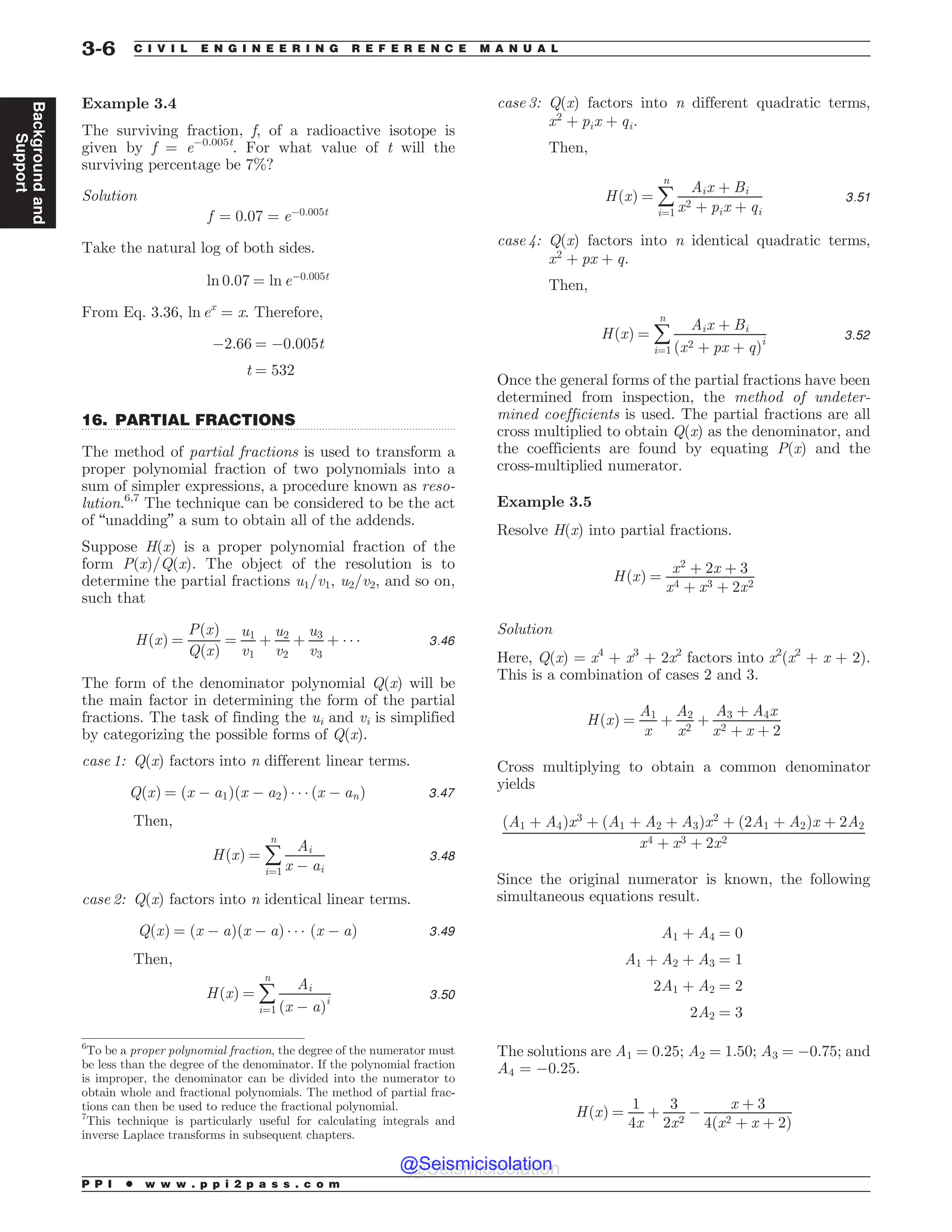 .................................................................................................................................
Example 3.4
The surviving fraction, f, of a radioactive isotope is
given by f = e!0.005t
. For what value of t will the
surviving percentage be 7%?
Solution
f ¼ 0:07 ¼ e!0:005t
Take the natural log of both sides.
ln 0:07 ¼ ln e!0:005t
From Eq. 3.36, ln ex
= x. Therefore,
!2:66 ¼ !0:005t
t ¼ 532
16. PARTIAL FRACTIONS
The method of partial fractions is used to transform a
proper polynomial fraction of two polynomials into a
sum of simpler expressions, a procedure known as reso-
lution.6,7
The technique can be considered to be the act
of “unadding” a sum to obtain all of the addends.
Suppose H(x) is a proper polynomial fraction of the
form P(x)/Q(x). The object of the resolution is to
determine the partial fractions u1/v1, u2/v2, and so on,
such that
HðxÞ ¼
PðxÞ
QðxÞ
¼
u1
v1
þ
u2
v2
þ
u3
v3
þ ) ) ) 3:46
The form of the denominator polynomial Q(x) will be
the main factor in determining the form of the partial
fractions. The task of finding the ui and vi is simplified
by categorizing the possible forms of Q(x).
case 1: Q(x) factors into n different linear terms.
QðxÞ ¼ ðx ! a1Þðx ! a2Þ ) ) ) ðx ! anÞ 3:47
Then,
HðxÞ ¼ å
n
i¼1
Ai
x ! ai
3:48
case 2: Q(x) factors into n identical linear terms.
QðxÞ ¼ ðx ! aÞðx ! aÞ ) ) ) ðx ! aÞ 3:49
Then,
HðxÞ ¼ å
n
i¼1
Ai
ðx ! aÞi 3:50
case 3: Q(x) factors into n different quadratic terms,
x2
þ pix þ qi.
Then,
HðxÞ ¼ å
n
i¼1
Aix þ Bi
x2 þ pix þ qi
3:51
case 4: Q(x) factors into n identical quadratic terms,
x2
þ px þ q.
Then,
HðxÞ ¼ å
n
i¼1
Aix þ Bi
ðx2 þ px þ qÞi 3:52
Once the general forms of the partial fractions have been
determined from inspection, the method of undeter-
mined coefficients is used. The partial fractions are all
cross multiplied to obtain Q(x) as the denominator, and
the coefficients are found by equating P(x) and the
cross-multiplied numerator.
Example 3.5
Resolve H(x) into partial fractions.
HðxÞ ¼
x2
þ 2x þ 3
x4 þ x3 þ 2x2
Solution
Here, Q(x) = x4
+ x3
+ 2x2
factors into x2
(x2
+ x + 2).
This is a combination of cases 2 and 3.
HðxÞ ¼
A1
x
þ
A2
x2
þ
A3 þ A4x
x2 þ x þ 2
Cross multiplying to obtain a common denominator
yields
ðA1 þ A4Þx3
þ ðA1 þ A2 þ A3Þx2
þ ð2A1 þ A2Þx þ 2A2
x4 þ x3 þ 2x2
Since the original numerator is known, the following
simultaneous equations result.
A1 þ A4 ¼ 0
A1 þ A2 þ A3 ¼ 1
2A1 þ A2 ¼ 2
2A2 ¼ 3
The solutions are A1 = 0.25; A2 = 1.50; A3 = !0.75; and
A4 = !0.25.
HðxÞ ¼
1
4x
þ
3
2x2
!
x þ 3
4 x2 þ x þ 2
ð Þ
6
To be a proper polynomial fraction, the degree of the numerator must
be less than the degree of the denominator. If the polynomial fraction
is improper, the denominator can be divided into the numerator to
obtain whole and fractional polynomials. The method of partial frac-
tions can then be used to reduce the fractional polynomial.
7
This technique is particularly useful for calculating integrals and
inverse Laplace transforms in subsequent chapters.
P P I * w w w . p p i 2 p a s s . c o m
3-6 C I V I L E N G I N E E R I N G R E F E R E N C E M A N U A L
Background
and
Support
@Seismicisolation
@Seismicisolation
 