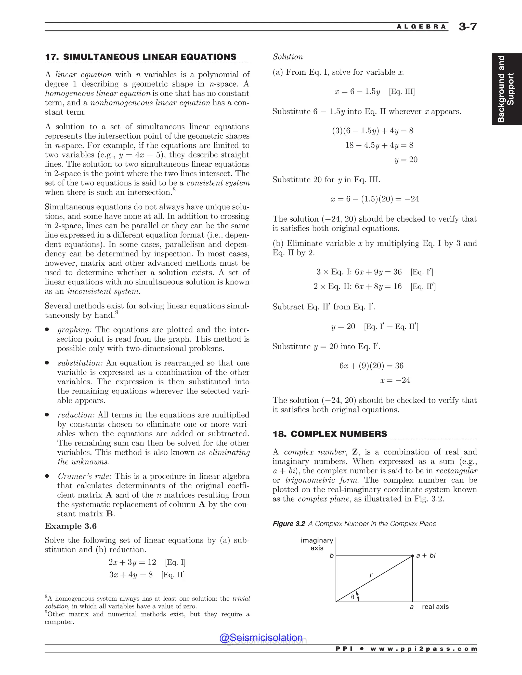 .................................................................................................................................
.................................................................................................................................
17. SIMULTANEOUS LINEAR EQUATIONS
A linear equation with n variables is a polynomial of
degree 1 describing a geometric shape in n-space. A
homogeneous linear equation is one that has no constant
term, and a nonhomogeneous linear equation has a con-
stant term.
A solution to a set of simultaneous linear equations
represents the intersection point of the geometric shapes
in n-space. For example, if the equations are limited to
two variables (e.g., y = 4x ! 5), they describe straight
lines. The solution to two simultaneous linear equations
in 2-space is the point where the two lines intersect. The
set of the two equations is said to be a consistent system
when there is such an intersection.8
Simultaneous equations do not always have unique solu-
tions, and some have none at all. In addition to crossing
in 2-space, lines can be parallel or they can be the same
line expressed in a different equation format (i.e., depen-
dent equations). In some cases, parallelism and depen-
dency can be determined by inspection. In most cases,
however, matrix and other advanced methods must be
used to determine whether a solution exists. A set of
linear equations with no simultaneous solution is known
as an inconsistent system.
Several methods exist for solving linear equations simul-
taneously by hand.9
. graphing: The equations are plotted and the inter-
section point is read from the graph. This method is
possible only with two-dimensional problems.
. substitution: An equation is rearranged so that one
variable is expressed as a combination of the other
variables. The expression is then substituted into
the remaining equations wherever the selected vari-
able appears.
. reduction: All terms in the equations are multiplied
by constants chosen to eliminate one or more vari-
ables when the equations are added or subtracted.
The remaining sum can then be solved for the other
variables. This method is also known as eliminating
the unknowns.
. Cramer’s rule: This is a procedure in linear algebra
that calculates determinants of the original coeffi-
cient matrix A and of the n matrices resulting from
the systematic replacement of column A by the con-
stant matrix B.
Example 3.6
Solve the following set of linear equations by (a) sub-
stitution and (b) reduction.
2x þ 3y ¼ 12 ½Eq: I%
3x þ 4y ¼ 8 ½Eq: II%
Solution
(a) From Eq. I, solve for variable x.
x ¼ 6 ! 1:5y ½Eq: III%
Substitute 6 ! 1.5y into Eq. II wherever x appears.
ð3Þð6 ! 1:5yÞ þ 4y ¼ 8
18 ! 4:5y þ 4y ¼ 8
y ¼ 20
Substitute 20 for y in Eq. III.
x ¼ 6 ! ð1:5Þð20Þ ¼ !24
The solution (!24, 20) should be checked to verify that
it satisfies both original equations.
(b) Eliminate variable x by multiplying Eq. I by 3 and
Eq. II by 2.
3 * Eq: I: 6x þ 9y ¼ 36 ½Eq: I0
%
2 * Eq: II: 6x þ 8y ¼ 16 ½Eq: II0
%
Subtract Eq. II0
from Eq. I0
.
y ¼ 20 ½Eq: I0
! Eq: II0
%
Substitute y = 20 into Eq. I0
.
6x þ ð9Þð20Þ ¼ 36
x ¼ !24
The solution (!24, 20) should be checked to verify that
it satisfies both original equations.
18. COMPLEX NUMBERS
A complex number, Z, is a combination of real and
imaginary numbers. When expressed as a sum (e.g.,
a + bi), the complex number is said to be in rectangular
or trigonometric form. The complex number can be
plotted on the real-imaginary coordinate system known
as the complex plane, as illustrated in Fig. 3.2.
8
A homogeneous system always has at least one solution: the trivial
solution, in which all variables have a value of zero.
9
Other matrix and numerical methods exist, but they require a
computer.
Figure 3.2 A Complex Number in the Complex Plane
imaginary
axis
b
r
a real axis
a ! bi

P P I * w w w . p p i 2 p a s s . c o m
A L G E B R A 3-7
Background
and
Support
@Seismicisolation
@Seismicisolation
 