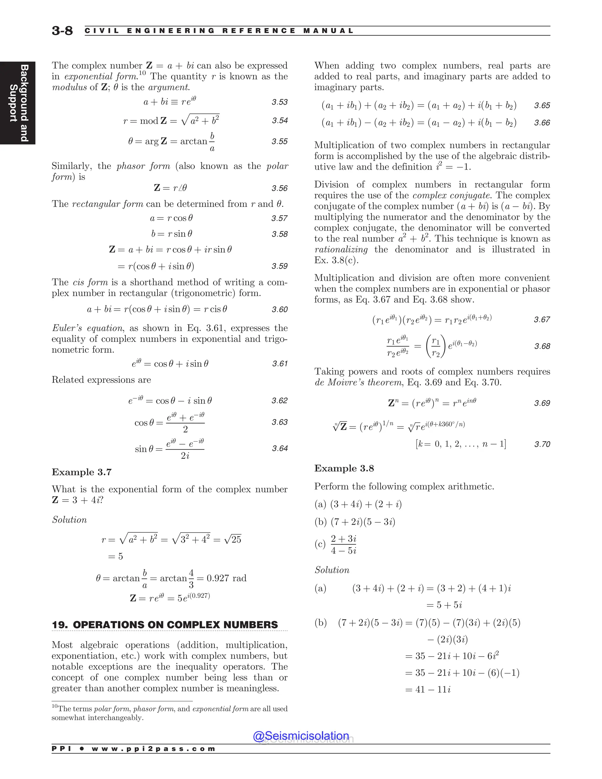 .................................................................................................................................
The complex number Z = a + bi can also be expressed
in exponential form.10
The quantity r is known as the
modulus of Z; ! is the argument.
a þ bi + rei!
3:53
r ¼ mod Z ¼
ﬃﬃﬃﬃﬃﬃﬃﬃﬃﬃﬃﬃﬃﬃﬃ
a2 þ b2
p
3:54
! ¼ arg Z ¼ arctan
b
a
3:55
Similarly, the phasor form (also known as the polar
form) is
Z ¼ rﬀ! 3:56
The rectangular form can be determined from r and !.
a ¼ r cos ! 3:57
b ¼ r sin ! 3:58
Z ¼ a þ bi ¼ r cos ! þ ir sin !
¼ rðcos ! þ i sin !Þ 3:59
The cis form is a shorthand method of writing a com-
plex number in rectangular (trigonometric) form.
a þ bi ¼ rðcos ! þ i sin !Þ ¼ r cis ! 3:60
Euler’s equation, as shown in Eq. 3.61, expresses the
equality of complex numbers in exponential and trigo-
nometric form.
ei!
¼ cos ! þ i sin ! 3:61
Related expressions are
e!i!
¼ cos ! ! i sin ! 3:62
cos ! ¼
ei!
þ e!i!
2
3:63
sin ! ¼
ei!
! e!i!
2i
3:64
Example 3.7
What is the exponential form of the complex number
Z = 3 + 4i?
Solution
r ¼
ﬃﬃﬃﬃﬃﬃﬃﬃﬃﬃﬃﬃﬃﬃﬃ
a2 þ b2
p
¼
ﬃﬃﬃﬃﬃﬃﬃﬃﬃﬃﬃﬃﬃﬃﬃ
32
þ 42
p
¼
ﬃﬃﬃﬃﬃ
25
p
¼ 5
! ¼ arctan
b
a
¼ arctan
4
3
¼ 0:927 rad
Z ¼ rei!
¼ 5eið0:927Þ
19. OPERATIONS ON COMPLEX NUMBERS
Most algebraic operations (addition, multiplication,
exponentiation, etc.) work with complex numbers, but
notable exceptions are the inequality operators. The
concept of one complex number being less than or
greater than another complex number is meaningless.
When adding two complex numbers, real parts are
added to real parts, and imaginary parts are added to
imaginary parts.
ða1 þ ib1Þ þ ða2 þ ib2Þ ¼ ða1 þ a2Þ þ iðb1 þ b2Þ 3:65
ða1 þ ib1Þ ! ða2 þ ib2Þ ¼ ða1 ! a2Þ þ iðb1 ! b2Þ 3:66
Multiplication of two complex numbers in rectangular
form is accomplished by the use of the algebraic distrib-
utive law and the definition i2
= !1.
Division of complex numbers in rectangular form
requires the use of the complex conjugate. The complex
conjugate of the complex number (a + bi) is (a ! bi). By
multiplying the numerator and the denominator by the
complex conjugate, the denominator will be converted
to the real number a2
+ b2
. This technique is known as
rationalizing the denominator and is illustrated in
Ex. 3.8(c).
Multiplication and division are often more convenient
when the complex numbers are in exponential or phasor
forms, as Eq. 3.67 and Eq. 3.68 show.
ðr1ei!1
Þðr2ei!2
Þ ¼ r1r2eið!1þ!2Þ 3:67
r1ei!1
r2ei!2
¼
r1
r2
 '
eið!1!!2Þ
3:68
Taking powers and roots of complex numbers requires
de Moivre’s theorem, Eq. 3.69 and Eq. 3.70.
Zn
¼ ðrei!
Þn
¼ rn
ein! 3:69
ﬃﬃﬃﬃ
Z
n
p
¼ ðrei!
Þ1=n
¼
ﬃﬃﬃ
r
n
p
eið!þk360-
=nÞ
½k ¼ 0; 1; 2; . . . ; n ! 1% 3:70
Example 3.8
Perform the following complex arithmetic.
(a) ð3 þ 4iÞ þ ð2 þ iÞ
(b) ð7 þ 2iÞð5 ! 3iÞ
(c)
2 þ 3i
4 ! 5i
Solution
(a) ð3 þ 4iÞ þ ð2 þ iÞ ¼ ð3 þ 2Þ þ ð4 þ 1Þi
¼ 5 þ 5i
(b) ð7 þ 2iÞð5 ! 3iÞ ¼ ð7Þð5Þ ! ð7Þð3iÞ þ ð2iÞð5Þ
! ð2iÞð3iÞ
¼ 35 ! 21i þ 10i ! 6i2
¼ 35 ! 21i þ 10i ! ð6Þð!1Þ
¼ 41 ! 11i
10
The terms polar form, phasor form, and exponential form are all used
somewhat interchangeably.
P P I * w w w . p p i 2 p a s s . c o m
3-8 C I V I L E N G I N E E R I N G R E F E R E N C E M A N U A L
Background
and
Support
@Seismicisolation
@Seismicisolation
 