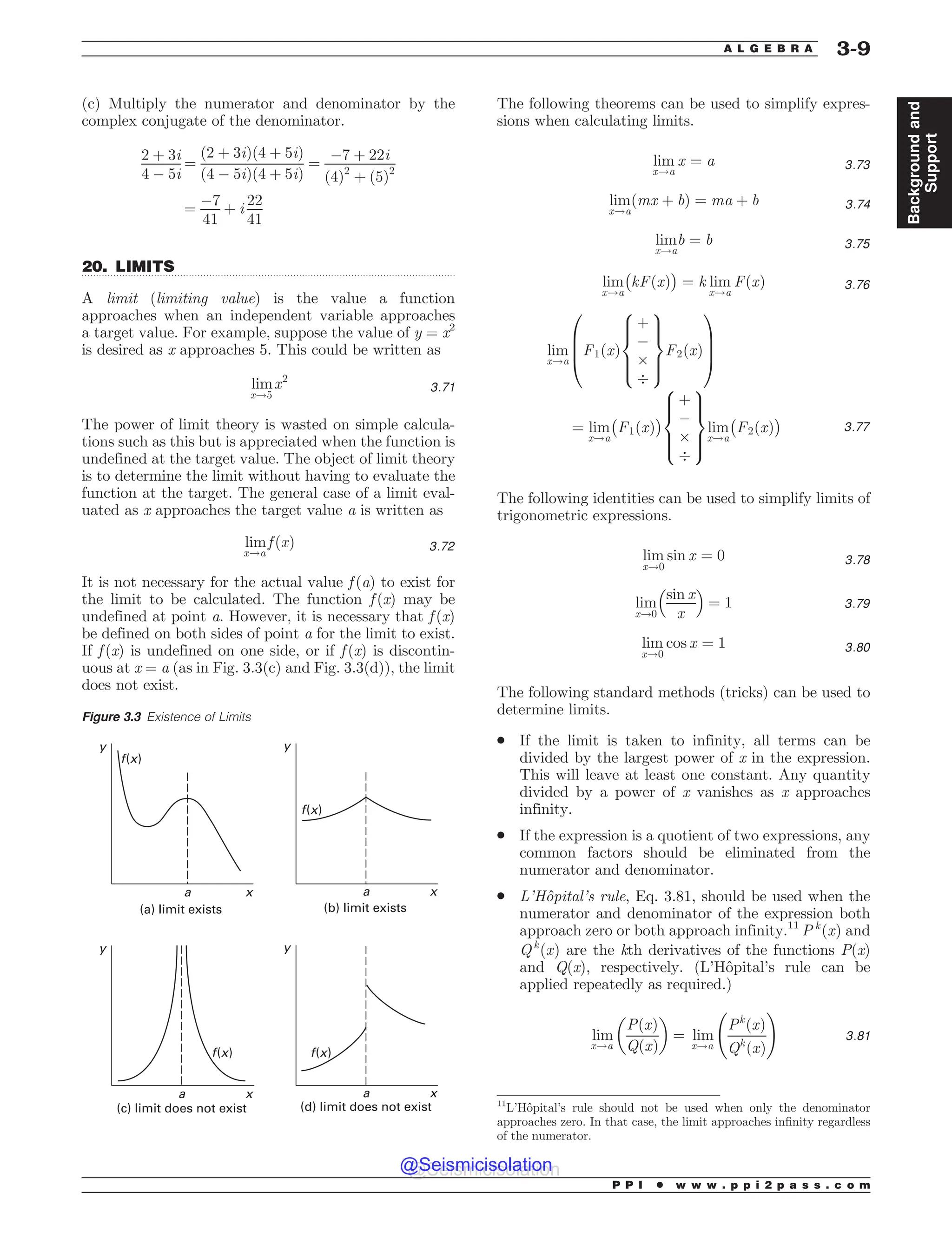 .................................................................................................................................
(c) Multiply the numerator and denominator by the
complex conjugate of the denominator.
2 þ 3i
4 ! 5i
¼
ð2 þ 3iÞð4 þ 5iÞ
ð4 ! 5iÞð4 þ 5iÞ
¼
!7 þ 22i
ð4Þ2
þ ð5Þ2
¼
!7
41
þ i
22
41
20. LIMITS
A limit (limiting value) is the value a function
approaches when an independent variable approaches
a target value. For example, suppose the value of y = x2
is desired as x approaches 5. This could be written as
lim
x!5
x2
3:71
The power of limit theory is wasted on simple calcula-
tions such as this but is appreciated when the function is
undefined at the target value. The object of limit theory
is to determine the limit without having to evaluate the
function at the target. The general case of a limit eval-
uated as x approaches the target value a is written as
lim
x!a
f ðxÞ 3:72
It is not necessary for the actual value f (a) to exist for
the limit to be calculated. The function f (x) may be
undefined at point a. However, it is necessary that f (x)
be defined on both sides of point a for the limit to exist.
If f (x) is undefined on one side, or if f (x) is discontin-
uous at x = a (as in Fig. 3.3(c) and Fig. 3.3(d)), the limit
does not exist.
The following theorems can be used to simplify expres-
sions when calculating limits.
lim
x!a
x ¼ a 3:73
lim
x!a
ðmx þ bÞ ¼ ma þ b 3:74
lim
x!a
b ¼ b 3:75
lim
x!a
$
kFðxÞ
%
¼ k lim
x!a
FðxÞ 3:76
lim
x!a
F1ðxÞ
þ
!
*
.
8





:
9


=


;
F2ðxÞ
0
B
B
@
1
C
C
A
¼ lim
x!a
$
F1ðxÞ
%
þ
!
*
.
8





:
9


=


;
lim
x!a
$
F2ðxÞ
%
3:77
The following identities can be used to simplify limits of
trigonometric expressions.
lim
x!0
sin x ¼ 0 3:78
lim
x!0
sin x
x
 #
¼ 1 3:79
lim
x!0
cos x ¼ 1 3:80
The following standard methods (tricks) can be used to
determine limits.
. If the limit is taken to infinity, all terms can be
divided by the largest power of x in the expression.
This will leave at least one constant. Any quantity
divided by a power of x vanishes as x approaches
infinity.
. If the expression is a quotient of two expressions, any
common factors should be eliminated from the
numerator and denominator.
. L’Hôpital’s rule, Eq. 3.81, should be used when the
numerator and denominator of the expression both
approach zero or both approach infinity.11
P k
ðxÞ and
Qk
ðxÞ are the kth derivatives of the functions P(x)
and Q(x), respectively. (L’Hôpital’s rule can be
applied repeatedly as required.)
lim
x!a
PðxÞ
QðxÞ
 '
¼ lim
x!a
Pk
ðxÞ
Qk
ðxÞ
!
3:81
Figure 3.3 Existence of Limits
B B
B B
Y Y
Y Y
D MJNJUEPFTOPUFYJTU E MJNJUEPFTOPUFYJTU
G Y
Z Z
Z Z
G Y
G Y
G Y
B MJNJUFYJTUT C MJNJUFYJTUT
11
L’Hôpital’s rule should not be used when only the denominator
approaches zero. In that case, the limit approaches infinity regardless
of the numerator.
P P I * w w w . p p i 2 p a s s . c o m
A L G E B R A 3-9
Background
and
Support
@Seismicisolation
@Seismicisolation
 
