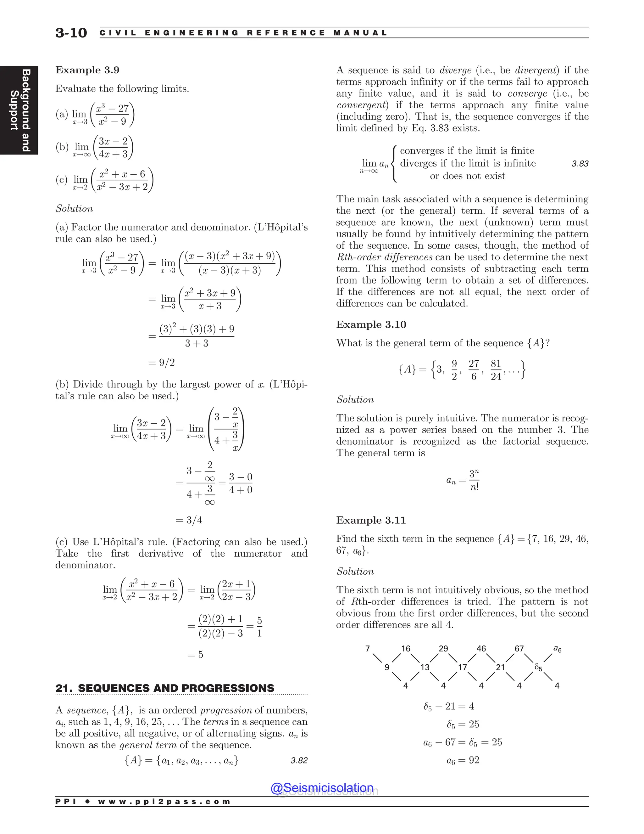 .................................................................................................................................
Example 3.9
Evaluate the following limits.
(a) lim
x!3
x3
! 27
x2 ! 9
 '
(b) lim
x!1
3x ! 2
4x þ 3
 '
(c) lim
x!2
x2
þ x ! 6
x2 ! 3x þ 2
 '
Solution
(a) Factor the numerator and denominator. (L’Hôpital’s
rule can also be used.)
lim
x!3
x3
! 27
x2 ! 9
 '
¼ lim
x!3
ðx ! 3Þðx2
þ 3x þ 9Þ
ðx ! 3Þðx þ 3Þ
 '
¼ lim
x!3
x2
þ 3x þ 9
x þ 3
 '
¼
ð3Þ2
þ ð3Þð3Þ þ 9
3 þ 3
¼ 9=2
(b) Divide through by the largest power of x. (L’Hôpi-
tal’s rule can also be used.)
lim
x!1
3x ! 2
4x þ 3
 '
¼ lim
x!1
3 !
2
x
4 þ
3
x
0
B
@
1
C
A
¼
3 !
2
1
4 þ
3
1
¼
3 ! 0
4 þ 0
¼ 3=4
(c) Use L’Hôpital’s rule. (Factoring can also be used.)
Take the first derivative of the numerator and
denominator.
lim
x!2
x2
þ x ! 6
x2 ! 3x þ 2
 '
¼ lim
x!2
2x þ 1
2x ! 3
 #
¼
ð2Þð2Þ þ 1
ð2Þð2Þ ! 3
¼
5
1
¼ 5
21. SEQUENCES AND PROGRESSIONS
A sequence, fAg, is an ordered progression of numbers,
ai, such as 1, 4, 9, 16, 25, . . . The terms in a sequence can
be all positive, all negative, or of alternating signs. an is
known as the general term of the sequence.
fAg ¼ fa1; a2; a3; . . . ; ang 3:82
A sequence is said to diverge (i.e., be divergent) if the
terms approach infinity or if the terms fail to approach
any finite value, and it is said to converge (i.e., be
convergent) if the terms approach any finite value
(including zero). That is, the sequence converges if the
limit defined by Eq. 3.83 exists.
lim
n!1
an
converges if the limit is finite
diverges if the limit is infinite
or does not exist
8

:
3:83
The main task associated with a sequence is determining
the next (or the general) term. If several terms of a
sequence are known, the next (unknown) term must
usually be found by intuitively determining the pattern
of the sequence. In some cases, though, the method of
Rth-order differences can be used to determine the next
term. This method consists of subtracting each term
from the following term to obtain a set of differences.
If the differences are not all equal, the next order of
differences can be calculated.
Example 3.10
What is the general term of the sequence fAg?
fAg ¼ 3;
9
2
;
27
6
;
81
24
; . . .
n o
Solution
The solution is purely intuitive. The numerator is recog-
nized as a power series based on the number 3. The
denominator is recognized as the factorial sequence.
The general term is
an ¼
3n
n!
Example 3.11
Find the sixth term in the sequence fAg =f7, 16, 29, 46,
67, a6g.
Solution
The sixth term is not intuitively obvious, so the method
of Rth-order differences is tried. The pattern is not
obvious from the first order differences, but the second
order differences are all 4.
     B
    δ
    
5 ! 21 ¼ 4
5 ¼ 25
a6 ! 67 ¼ 5 ¼ 25
a6 ¼ 92
P P I * w w w . p p i 2 p a s s . c o m
3-10 C I V I L E N G I N E E R I N G R E F E R E N C E M A N U A L
Background
and
Support
@Seismicisolation
@Seismicisolation
 