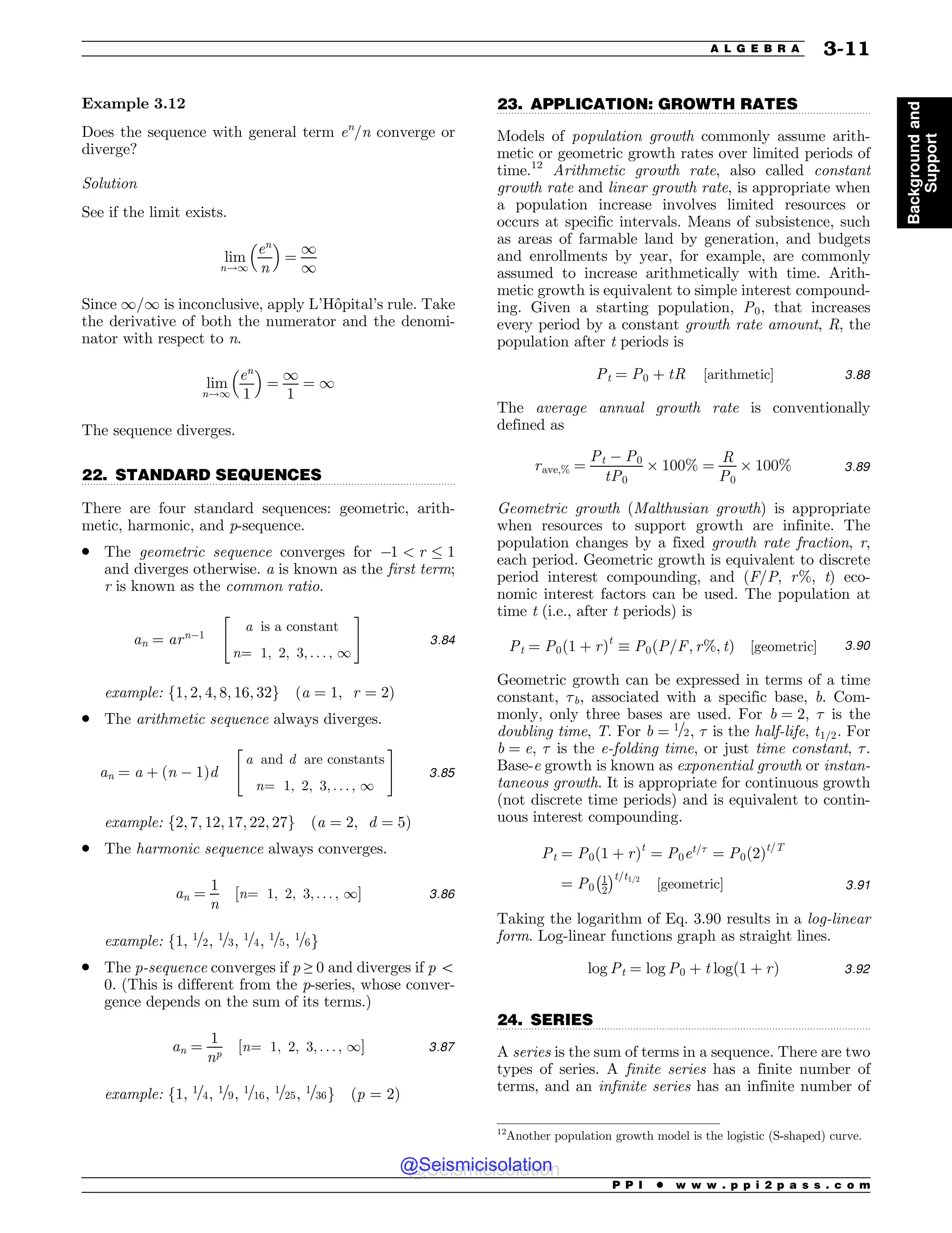 .................................................................................................................................
.................................................................................................................................
.................................................................................................................................
Example 3.12
Does the sequence with general term en
/n converge or
diverge?
Solution
See if the limit exists.
lim
n!1
en
n
! 
¼
1
1
Since 1/1 is inconclusive, apply L’Hôpital’s rule. Take
the derivative of both the numerator and the denomi-
nator with respect to n.
lim
n!1
en
1
! 
¼
1
1
¼ 1
The sequence diverges.
22. STANDARD SEQUENCES
There are four standard sequences: geometric, arith-
metic, harmonic, and p-sequence.
. The geometric sequence converges for 1  r # 1
and diverges otherwise. a is known as the first term;
r is known as the common ratio.
an ¼ arn1
a is a constant
n¼ 1; 2; 3; . . . ; 1
 #
3:84
example: f1; 2; 4; 8; 16; 32g ða ¼ 1; r ¼ 2Þ
. The arithmetic sequence always diverges.
an ¼ a þ ðn  1Þd
a and d are constants
n¼ 1; 2; 3; . . . ; 1
 #
3:85
example: f2; 7; 12; 17; 22; 27g ða ¼ 2; d ¼ 5Þ
. The harmonic sequence always converges.
an ¼
1
n
½n¼ 1; 2; 3; . . . ; 1( 3:86
example: f1, 1=2, 1=3, 1=4, 1=5, 1=6g
. The p-sequence converges if p ≥ 0 and diverges if p 5
0. (This is different from the p-series, whose conver-
gence depends on the sum of its terms.)
an ¼
1
np
½n¼ 1; 2; 3; . . . ; 1( 3:87
example: f1, 1=4, 1=9, 1=16, 1=25, 1=36g (p = 2)
23. APPLICATION: GROWTH RATES
Models of population growth commonly assume arith-
metic or geometric growth rates over limited periods of
time.12
Arithmetic growth rate, also called constant
growth rate and linear growth rate, is appropriate when
a population increase involves limited resources or
occurs at specific intervals. Means of subsistence, such
as areas of farmable land by generation, and budgets
and enrollments by year, for example, are commonly
assumed to increase arithmetically with time. Arith-
metic growth is equivalent to simple interest compound-
ing. Given a starting population, P0, that increases
every period by a constant growth rate amount, R, the
population after t periods is
Pt ¼ P0 þ tR ½arithmetic( 3:88
The average annual growth rate is conventionally
defined as
rave;% ¼
Pt  P0
tP0
) 100% ¼
R
P0
) 100% 3:89
Geometric growth (Malthusian growth) is appropriate
when resources to support growth are infinite. The
population changes by a fixed growth rate fraction, r,
each period. Geometric growth is equivalent to discrete
period interest compounding, and (F/P, r%, t) eco-
nomic interest factors can be used. The population at
time t (i.e., after t periods) is
Pt ¼ P0ð1 þ rÞt
* P0ðP=F; r%; tÞ ½geometric( 3:90
Geometric growth can be expressed in terms of a time
constant, !b, associated with a specific base, b. Com-
monly, only three bases are used. For b ¼ 2, ! is the
doubling time, T. For b ¼ 1=2, ! is the half-life, t1=2. For
b ¼ e, ! is the e-folding time, or just time constant, !.
Base-e growth is known as exponential growth or instan-
taneous growth. It is appropriate for continuous growth
(not discrete time periods) and is equivalent to contin-
uous interest compounding.
Pt ¼ P0ð1 þ rÞt
¼ P0et=!
¼ P0ð2Þt=T
¼ P0
1
2
# $t=t1=2
½geometric( 3:91
Taking the logarithm of Eq. 3.90 results in a log-linear
form. Log-linear functions graph as straight lines.
log Pt ¼ log P0 þ t logð1 þ rÞ 3:92
24. SERIES
A series is the sum of terms in a sequence. There are two
types of series. A finite series has a finite number of
terms, and an infinite series has an infinite number of
12
Another population growth model is the logistic (S-shaped) curve.
P P I * w w w . p p i 2 p a s s . c o m
A L G E B R A 3-11
Background
and
Support
@Seismicisolation
@Seismicisolation
 